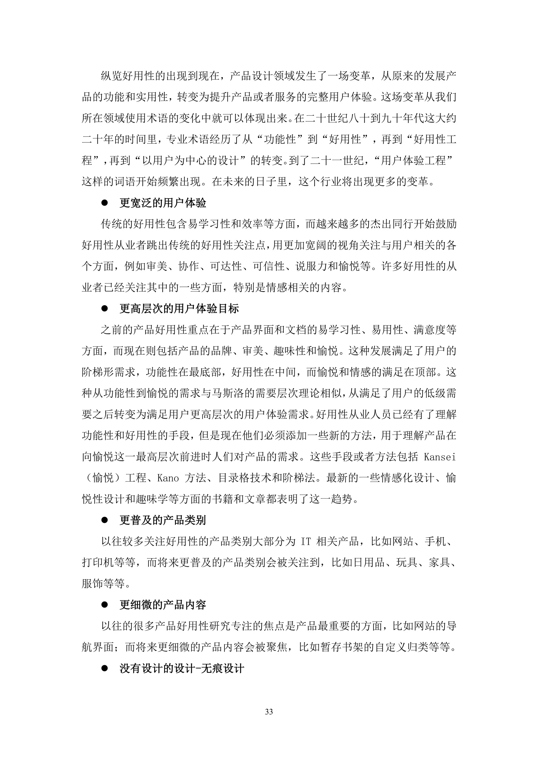 纵览好用性的出现到现在，产品设计领域发生了一场变革，从原来的发展产
品的功能和实用性，转变为提升产品或者服务的完整用户体验。这场变革从我们
所在领域使用术语的变化中就可以体现出来。在二十世纪八十到九十年代这大约
二十年的时间里，专业术语经历了从“功能性”到“好用性”，再到“好用性工
程”，再到“以用户为中心的设计”的转变。到了二十一世纪，“用户体验工程”
这样的词语开始频繁出现。在未来的日子里，这个行业将出现更多的变革。
  更宽泛的用户体验
 传统的好用性包含易学习性和效率等方面，而越来越多的杰出同行开始鼓励
好用性从业者跳出传统的好用性关注点，用更加宽阔的视角关注与用户相关的各
个方面，例如审美、协作、可达性、可信性、说服力和愉悦等。许多好用性的从
业者已经关注其中的一些方面，特别是情感相关的内容。
  更高层次的用户体验目标
 之前的产品好用性重点在于产品界面和文档的易学习性、易用性、满意度等
方面，而现在则包括产品的品牌、审美、趣味性和愉悦。这种发展满足了用户的
阶梯形需求，功能性在最底部，好用性在中间，而愉悦和情感的满足在顶部。这
种从功能性到愉悦的需求与马斯洛的需要层次理论相似，从满足了用户的低级需
要之后转变为满足用户更高层次的用户体验需求。好用性从业人员已经有了理解
功能性和好用性的手段，但是现在他们必须添加一些新的方法，用于理解产品在
向愉悦这一最高层次前进时人们对产品的需求。这些手段或者方法包括 Kansei
（愉悦）工程、Kano 方法、目录格技术和阶梯法。最新的一些情感化设计、愉
悦性设计和趣味学等方面的书籍和文章都表明了这一趋势。
  更普及的产品类别
 以往较多关注好用性的产品类别大部分为 IT 相关产品，比如网站、手机、
打印机等等，而将来更普及的产品类别会被关注到，比如日用品、玩具、家具、
服饰等等。
  更细微的产品内容
 以往的很多产品好用性研究专注的焦点是产品最重要的方面，比如网站的导
航界面；而将来更细微的产品内容会被聚焦，比如暂存书架的自定义归类等等。
  没有设计的设计-无痕设计


                  33
 