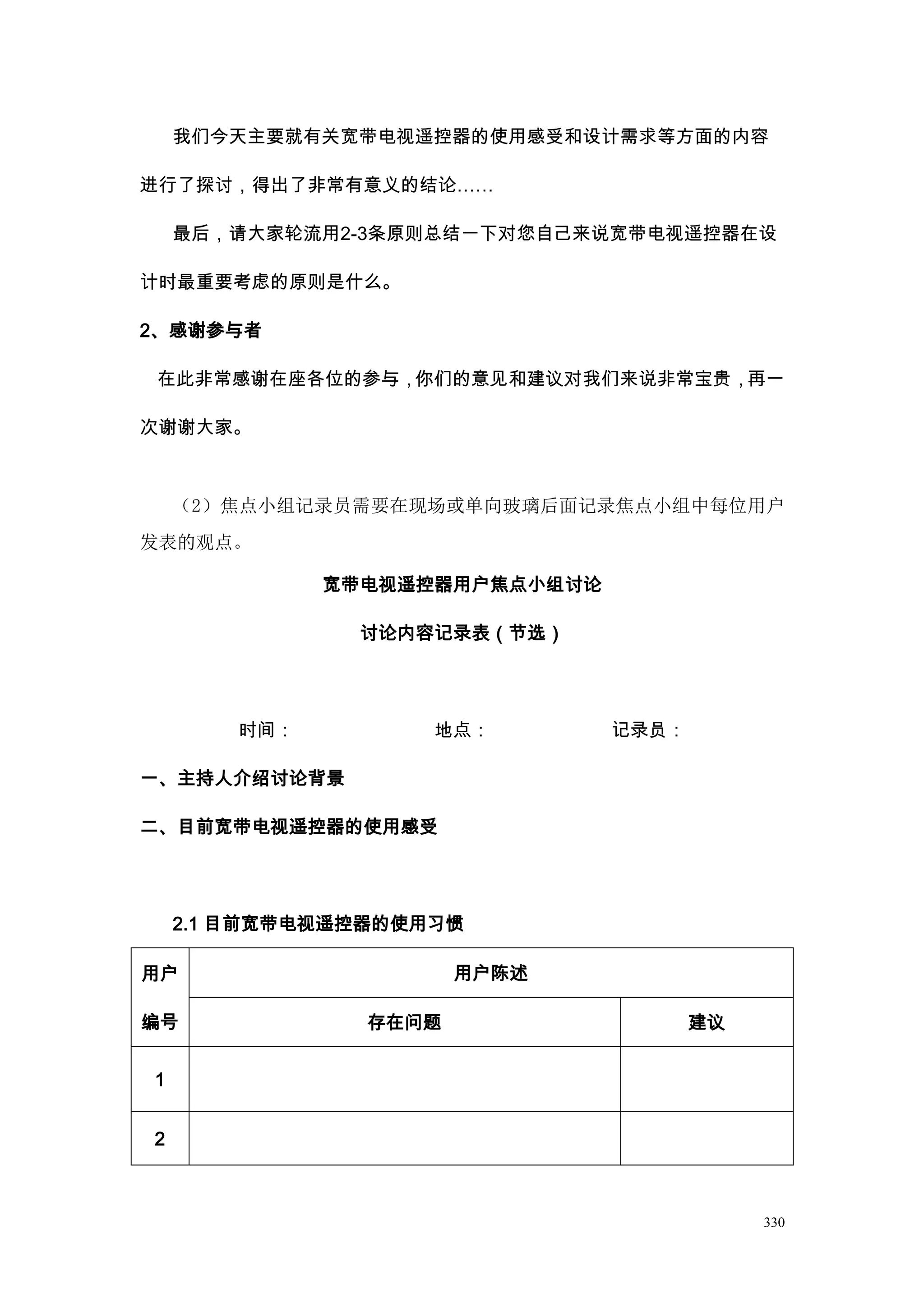 我们今天主要就有关宽带电视遥控器的使用感受和设计需求等方面的内容

进行了探讨，得出了非常有意义的结论……

    最后，请大家轮流用2-3条原则总结一下对您自己来说宽带电视遥控器在设

计时最重要考虑的原则是什么。

2、感谢参与者

 在此非常感谢在座各位的参与，你们的意见和建议对我们来说非常宝贵，再一

次谢谢大家。



    （2）焦点小组记录员需要在现场或单向玻璃后面记录焦点小组中每位用户
发表的观点。

              宽带电视遥控器用户焦点小组讨论

                讨论内容记录表（节选）




        时间：         地点：         记录员：

一、主持人介绍讨论背景

二、目前宽带电视遥控器的使用感受




    2.1 目前宽带电视遥控器的使用习惯

用户                     用户陈述

编号              存在问题                   建议


1


2



                                            330
 
