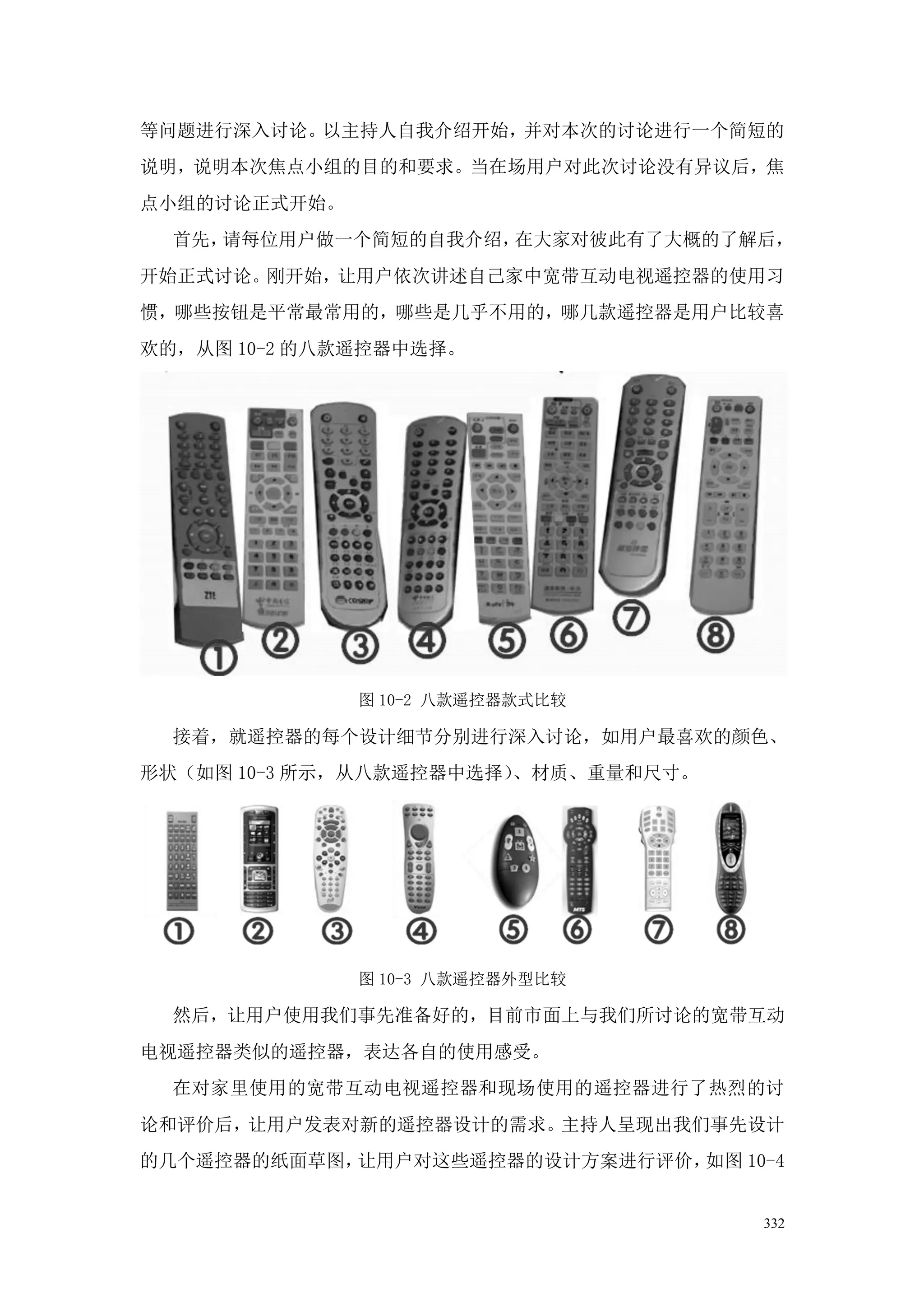 等问题进行深入讨论。以主持人自我介绍开始，并对本次的讨论进行一个简短的
说明，说明本次焦点小组的目的和要求。当在场用户对此次讨论没有异议后，焦
点小组的讨论正式开始。
  首先，请每位用户做一个简短的自我介绍，在大家对彼此有了大概的了解后，
开始正式讨论。刚开始，让用户依次讲述自己家中宽带互动电视遥控器的使用习
惯，哪些按钮是平常最常用的，哪些是几乎不用的，哪几款遥控器是用户比较喜
欢的，从图 10-2 的八款遥控器中选择。




              图 10-2 八款遥控器款式比较

  接着，就遥控器的每个设计细节分别进行深入讨论，如用户最喜欢的颜色、
形状（如图 10-3 所示，从八款遥控器中选择）、材质、重量和尺寸。




              图 10-3 八款遥控器外型比较

  然后，让用户使用我们事先准备好的，目前市面上与我们所讨论的宽带互动
电视遥控器类似的遥控器，表达各自的使用感受。
  在对家里使用的宽带互动电视遥控器和现场使用的遥控器进行了热烈的讨
论和评价后，让用户发表对新的遥控器设计的需求。主持人呈现出我们事先设计
的几个遥控器的纸面草图，让用户对这些遥控器的设计方案进行评价，如图 10-4


                                     332
 