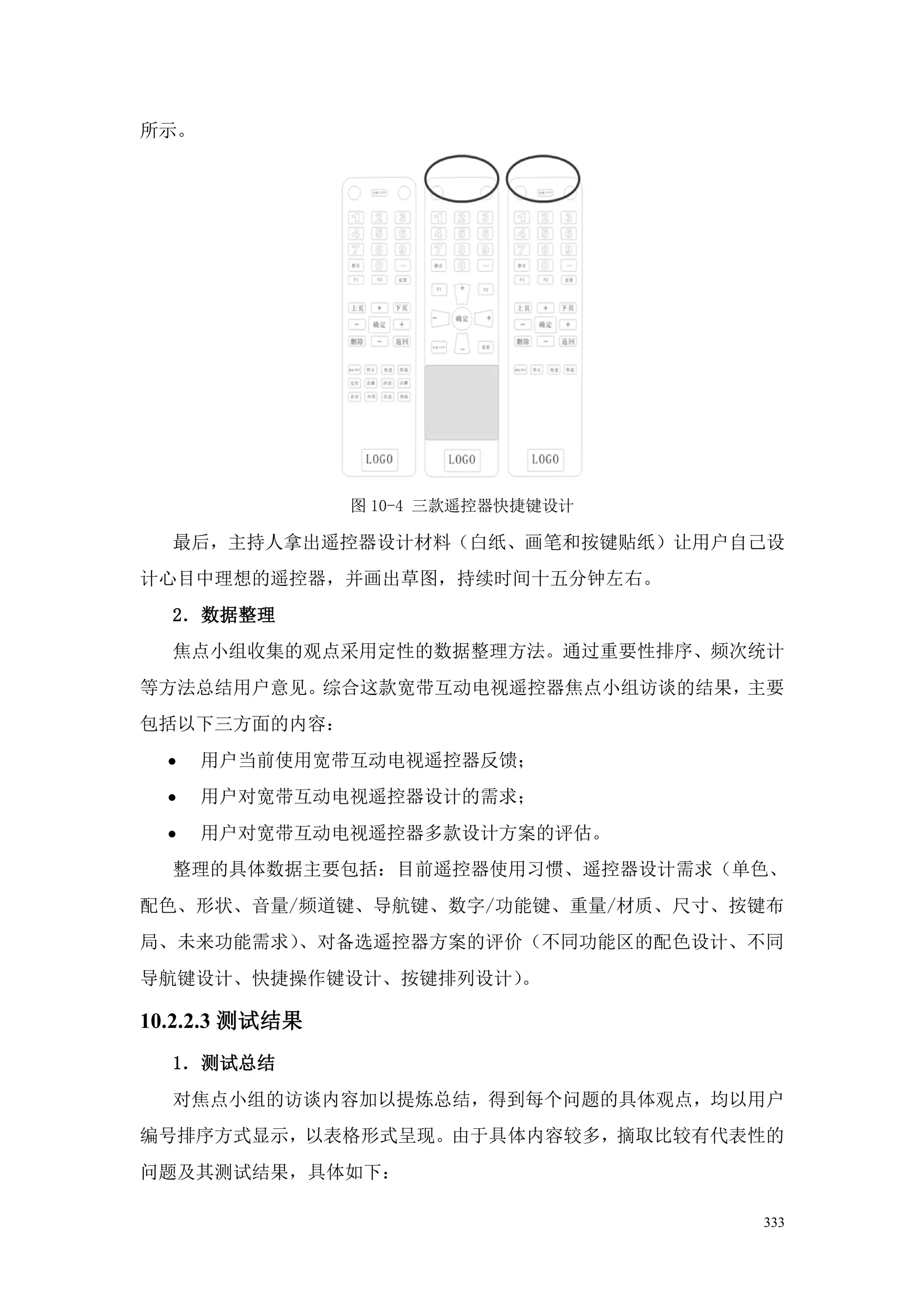 所示。




                图 10-4 三款遥控器快捷键设计

  最后，主持人拿出遥控器设计材料（白纸、画笔和按键贴纸）让用户自己设
计心目中理想的遥控器，并画出草图，持续时间十五分钟左右。
  2．数据整理
  焦点小组收集的观点采用定性的数据整理方法。通过重要性排序、频次统计
等方法总结用户意见。综合这款宽带互动电视遥控器焦点小组访谈的结果，主要
包括以下三方面的内容：
  ·   用户当前使用宽带互动电视遥控器反馈；
  ·   用户对宽带互动电视遥控器设计的需求；
  ·   用户对宽带互动电视遥控器多款设计方案的评估。
  整理的具体数据主要包括：目前遥控器使用习惯、遥控器设计需求（单色、
配色、形状、音量/频道键、导航键、数字/功能键、重量/材质、尺寸、按键布
局、未来功能需求）、对备选遥控器方案的评价（不同功能区的配色设计、不同
导航键设计、快捷操作键设计、按键排列设计）。

10.2.2.3 测试结果
  1．测试总结
  对焦点小组的访谈内容加以提炼总结，得到每个问题的具体观点，均以用户
编号排序方式显示，以表格形式呈现。由于具体内容较多，摘取比较有代表性的
问题及其测试结果，具体如下：

                                    333
 