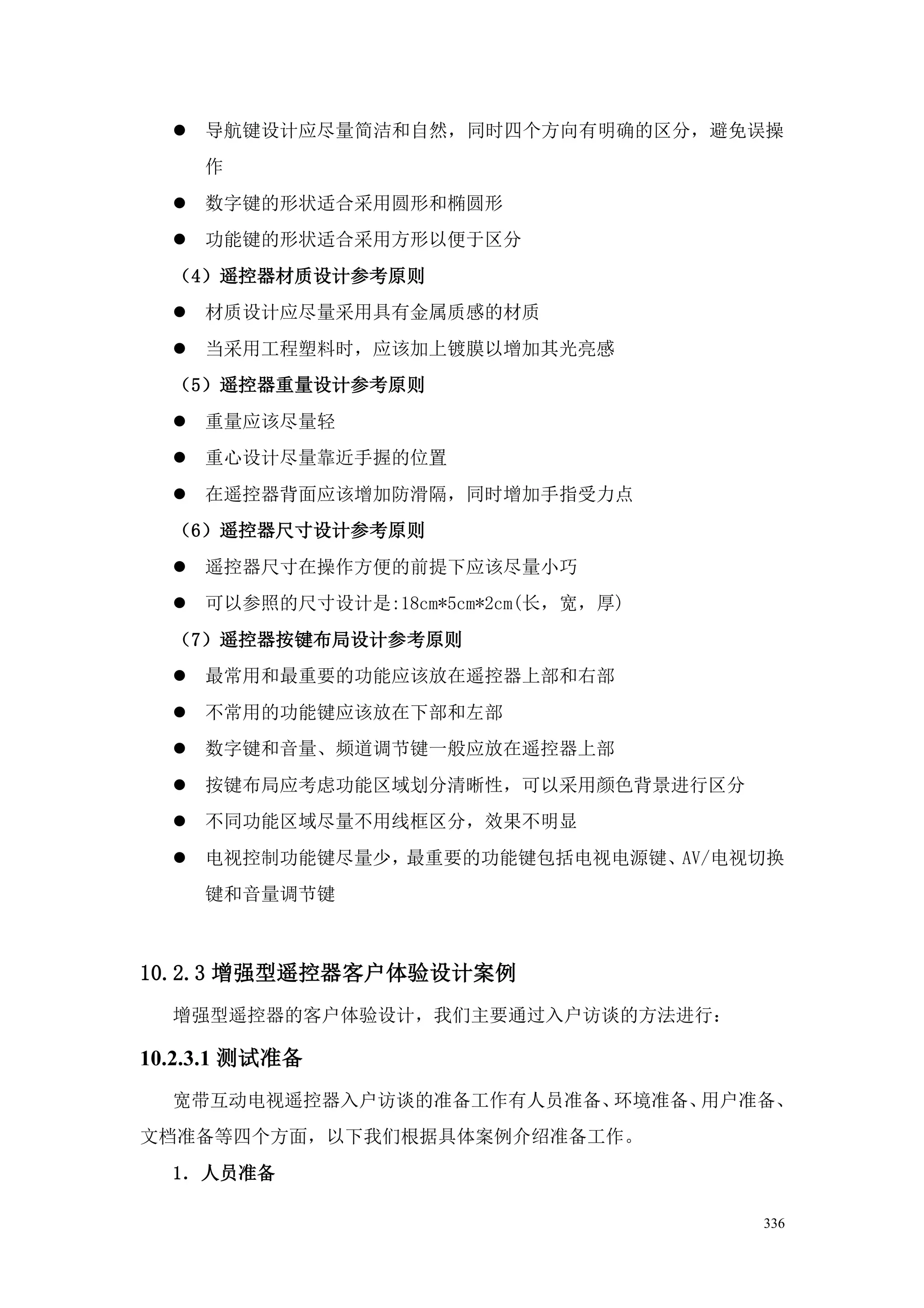  导航键设计应尽量简洁和自然，同时四个方向有明确的区分，避免误操
     作
   数字键的形状适合采用圆形和椭圆形
   功能键的形状适合采用方形以便于区分
  （4）遥控器材质设计参考原则
   材质设计应尽量采用具有金属质感的材质
   当采用工程塑料时，应该加上镀膜以增加其光亮感
  （5）遥控器重量设计参考原则
   重量应该尽量轻
   重心设计尽量靠近手握的位置
   在遥控器背面应该增加防滑隔，同时增加手指受力点
  （6）遥控器尺寸设计参考原则
   遥控器尺寸在操作方便的前提下应该尽量小巧
   可以参照的尺寸设计是:18cm*5cm*2cm(长，宽，厚)
  （7）遥控器按键布局设计参考原则
   最常用和最重要的功能应该放在遥控器上部和右部
   不常用的功能键应该放在下部和左部
   数字键和音量、频道调节键一般应放在遥控器上部
   按键布局应考虑功能区域划分清晰性，可以采用颜色背景进行区分
   不同功能区域尽量不用线框区分，效果不明显
   电视控制功能键尽量少，最重要的功能键包括电视电源键、AV/电视切换
     键和音量调节键



10.2.3 增强型遥控器客户体验设计案例
  增强型遥控器的客户体验设计，我们主要通过入户访谈的方法进行：

10.2.3.1 测试准备
  宽带互动电视遥控器入户访谈的准备工作有人员准备、环境准备、用户准备、
文档准备等四个方面，以下我们根据具体案例介绍准备工作。
  1．人员准备

                                     336
 