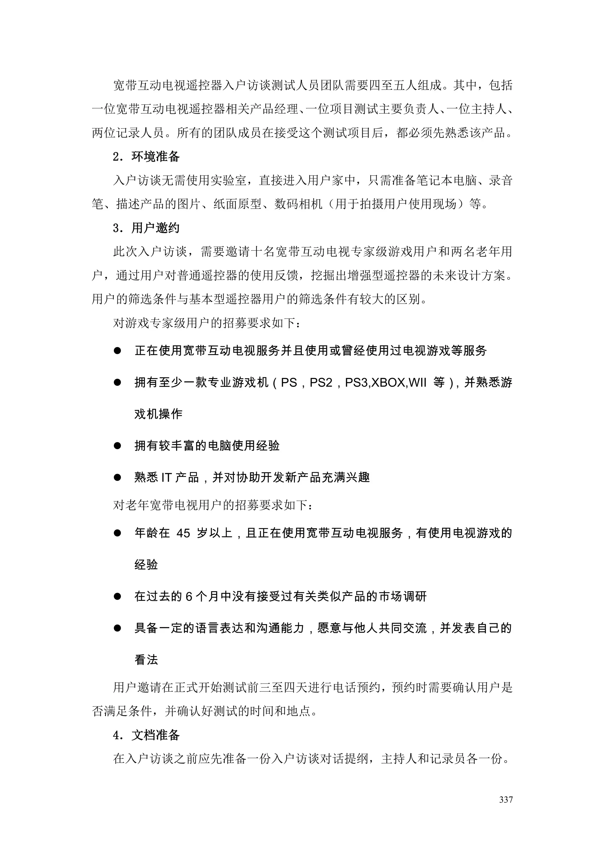宽带互动电视遥控器入户访谈测试人员团队需要四至五人组成。其中，包括
一位宽带互动电视遥控器相关产品经理、一位项目测试主要负责人、一位主持人、
两位记录人员。所有的团队成员在接受这个测试项目后，都必须先熟悉该产品。
 2．环境准备
 入户访谈无需使用实验室，直接进入用户家中，只需准备笔记本电脑、录音
笔、描述产品的图片、纸面原型、数码相机（用于拍摄用户使用现场）等。
 3．用户邀约
 此次入户访谈，需要邀请十名宽带互动电视专家级游戏用户和两名老年用
户，通过用户对普通遥控器的使用反馈，挖掘出增强型遥控器的未来设计方案。
用户的筛选条件与基本型遥控器用户的筛选条件有较大的区别。
 对游戏专家级用户的招募要求如下：

  正在使用宽带互动电视服务并且使用或曾经使用过电视游戏等服务

  拥有至少一款专业游戏机（PS，PS2，PS3,XBOX,WII 等），并熟悉游

   戏机操作

  拥有较丰富的电脑使用经验

  熟悉 IT 产品，并对协助开发新产品充满兴趣

 对老年宽带电视用户的招募要求如下：

  年龄在 45 岁以上，且正在使用宽带互动电视服务，有使用电视游戏的

   经验

  在过去的 6 个月中没有接受过有关类似产品的市场调研

  具备一定的语言表达和沟通能力，愿意与他人共同交流，并发表自己的

   看法

 用户邀请在正式开始测试前三至四天进行电话预约，预约时需要确认用户是
否满足条件，并确认好测试的时间和地点。
 4．文档准备
 在入户访谈之前应先准备一份入户访谈对话提纲，主持人和记录员各一份。


                                        337
 