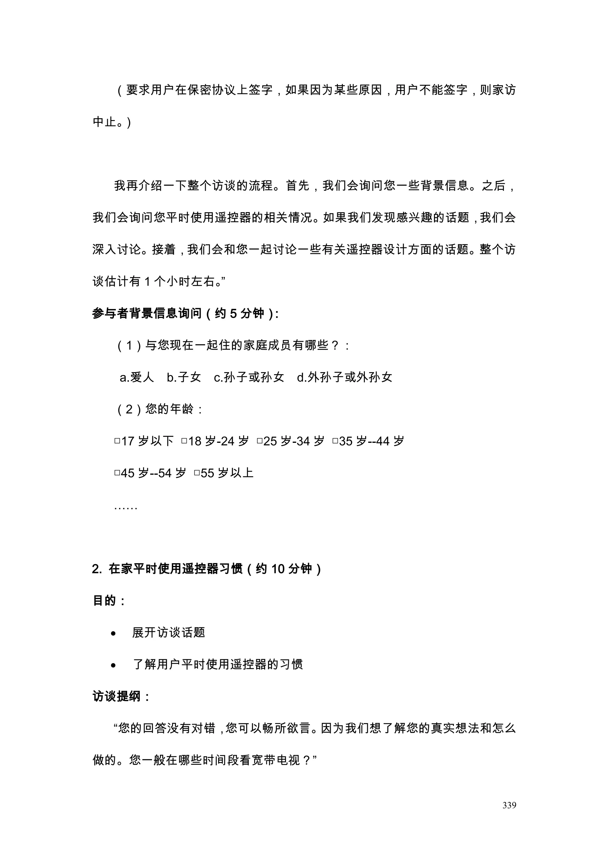 （要求用户在保密协议上签字，如果因为某些原因，用户不能签字，则家访

中止。）




  我再介绍一下整个访谈的流程。首先，我们会询问您一些背景信息。之后，

我们会询问您平时使用遥控器的相关情况。如果我们发现感兴趣的话题，我们会

深入讨论。接着，我们会和您一起讨论一些有关遥控器设计方面的话题。整个访

谈估计有 1 个小时左右。”

参与者背景信息询问（约 5 分钟）：

  （1）与您现在一起住的家庭成员有哪些？：

     a.爱人   b.子女   c.孙子或孙女   d.外孙子或外孙女

  （2）您的年龄：

  □17 岁以下 □18 岁-24 岁 □25 岁-34 岁 □35 岁--44 岁

  □45 岁--54 岁 □55 岁以上

  ……




2. 在家平时使用遥控器习惯（约 10 分钟）

目的：

 ·    展开访谈话题

 ·    了解用户平时使用遥控器的习惯

访谈提纲：

  “您的回答没有对错，您可以畅所欲言。因为我们想了解您的真实想法和怎么

做的。您一般在哪些时间段看宽带电视？”


                                              339
 