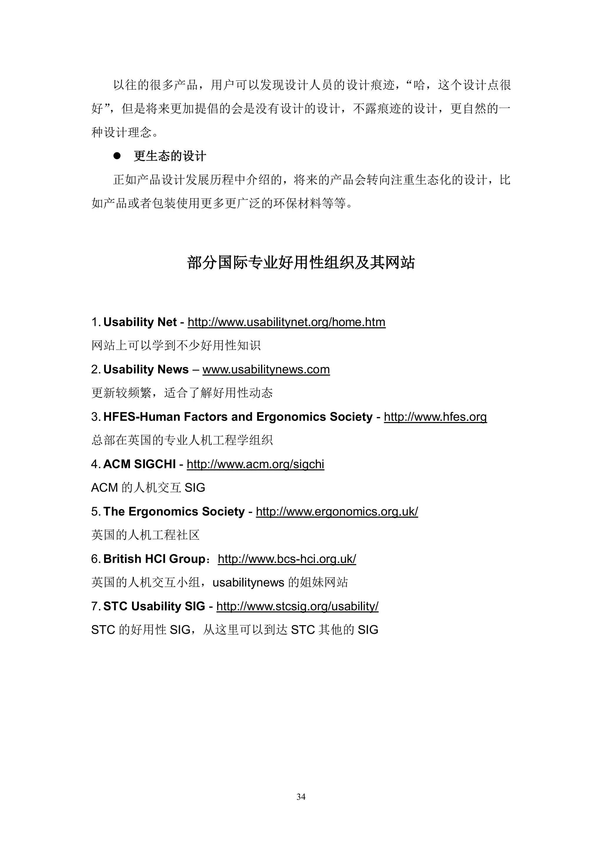 以往的很多产品，用户可以发现设计人员的设计痕迹，“哈，这个设计点很
好”，但是将来更加提倡的会是没有设计的设计，不露痕迹的设计，更自然的一
种设计理念。
     更生态的设计
    正如产品设计发展历程中介绍的，将来的产品会转向注重生态化的设计，比
如产品或者包装使用更多更广泛的环保材料等等。



                  部分国际专业好用性组织及其网站


1. Usability Net - http://www.usabilitynet.org/home.htm
网站上可以学到不少好用性知识
2. Usability News – www.usabilitynews.com
更新较频繁，适合了解好用性动态
3. HFES-Human Factors and Ergonomics Society - http://www.hfes.org
总部在英国的专业人机工程学组织
4. ACM SIGCHI - http://www.acm.org/sigchi
ACM 的人机交互 SIG
5. The Ergonomics Society - http://www.ergonomics.org.uk/
英国的人机工程社区
6. British HCI Group：http://www.bcs-hci.org.uk/
英国的人机交互小组，usabilitynews 的姐妹网站
7. STC Usability SIG - http://www.stcsig.org/usability/
STC 的好用性 SIG，从这里可以到达 STC 其他的 SIG




                                       34
 