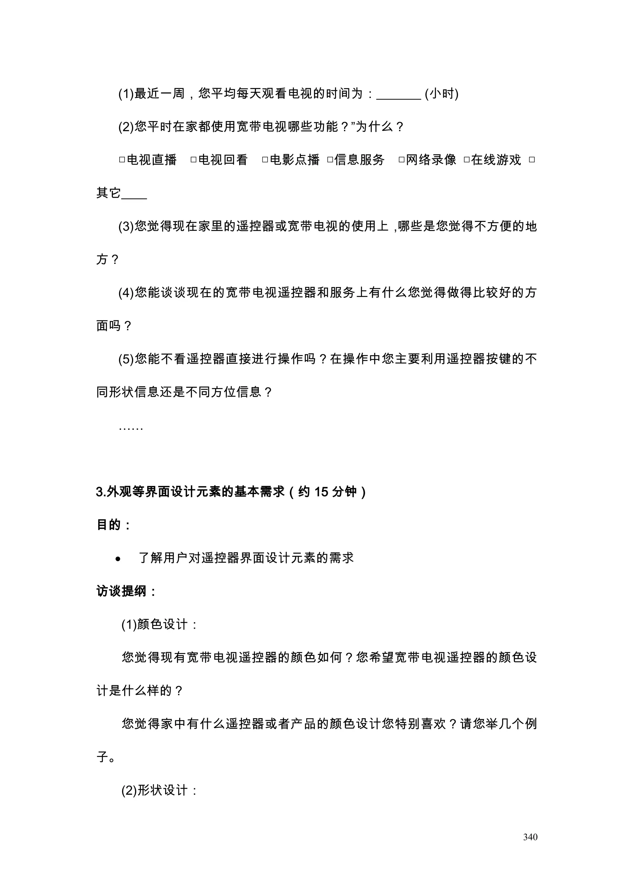 (1)最近一周，您平均每天观看电视的时间为：_______ (小时)

  (2)您平时在家都使用宽带电视哪些功能？”为什么？

  □电视直播     □电视回看   □电影点播 □信息服务   □网络录像 □在线游戏 □

其它____

  (3)您觉得现在家里的遥控器或宽带电视的使用上，哪些是您觉得不方便的地

方？

  (4)您能谈谈现在的宽带电视遥控器和服务上有什么您觉得做得比较好的方

面吗？

  (5)您能不看遥控器直接进行操作吗？在操作中您主要利用遥控器按键的不

同形状信息还是不同方位信息？

  ……




3.外观等界面设计元素的基本需求（约 15 分钟）

目的：

  ·    了解用户对遥控器界面设计元素的需求

访谈提纲：

      (1)颜色设计：

      您觉得现有宽带电视遥控器的颜色如何？您希望宽带电视遥控器的颜色设

计是什么样的？

      您觉得家中有什么遥控器或者产品的颜色设计您特别喜欢？请您举几个例

子。

      (2)形状设计：


                                             340
 