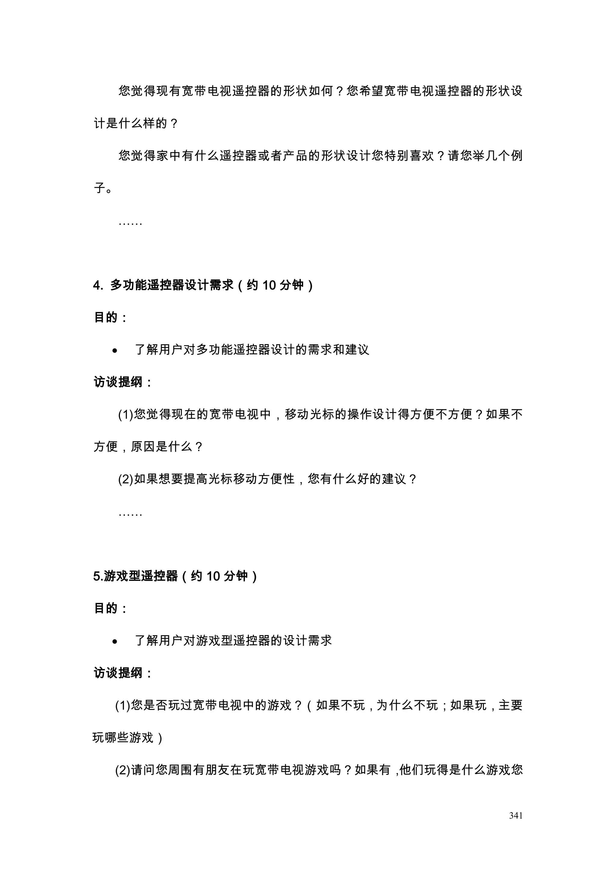 您觉得现有宽带电视遥控器的形状如何？您希望宽带电视遥控器的形状设

计是什么样的？

     您觉得家中有什么遥控器或者产品的形状设计您特别喜欢？请您举几个例

子。

     ……




4. 多功能遥控器设计需求（约 10 分钟）

目的：

 ·    了解用户对多功能遥控器设计的需求和建议

访谈提纲：

     (1)您觉得现在的宽带电视中，移动光标的操作设计得方便不方便？如果不

方便，原因是什么？

     (2)如果想要提高光标移动方便性，您有什么好的建议？

     ……




5.游戏型遥控器（约 10 分钟）

目的：

 ·    了解用户对游戏型遥控器的设计需求

访谈提纲：

  (1)您是否玩过宽带电视中的游戏？（如果不玩，为什么不玩；如果玩，主要

玩哪些游戏）

  (2)请问您周围有朋友在玩宽带电视游戏吗？如果有，他们玩得是什么游戏您


                                     341
 
