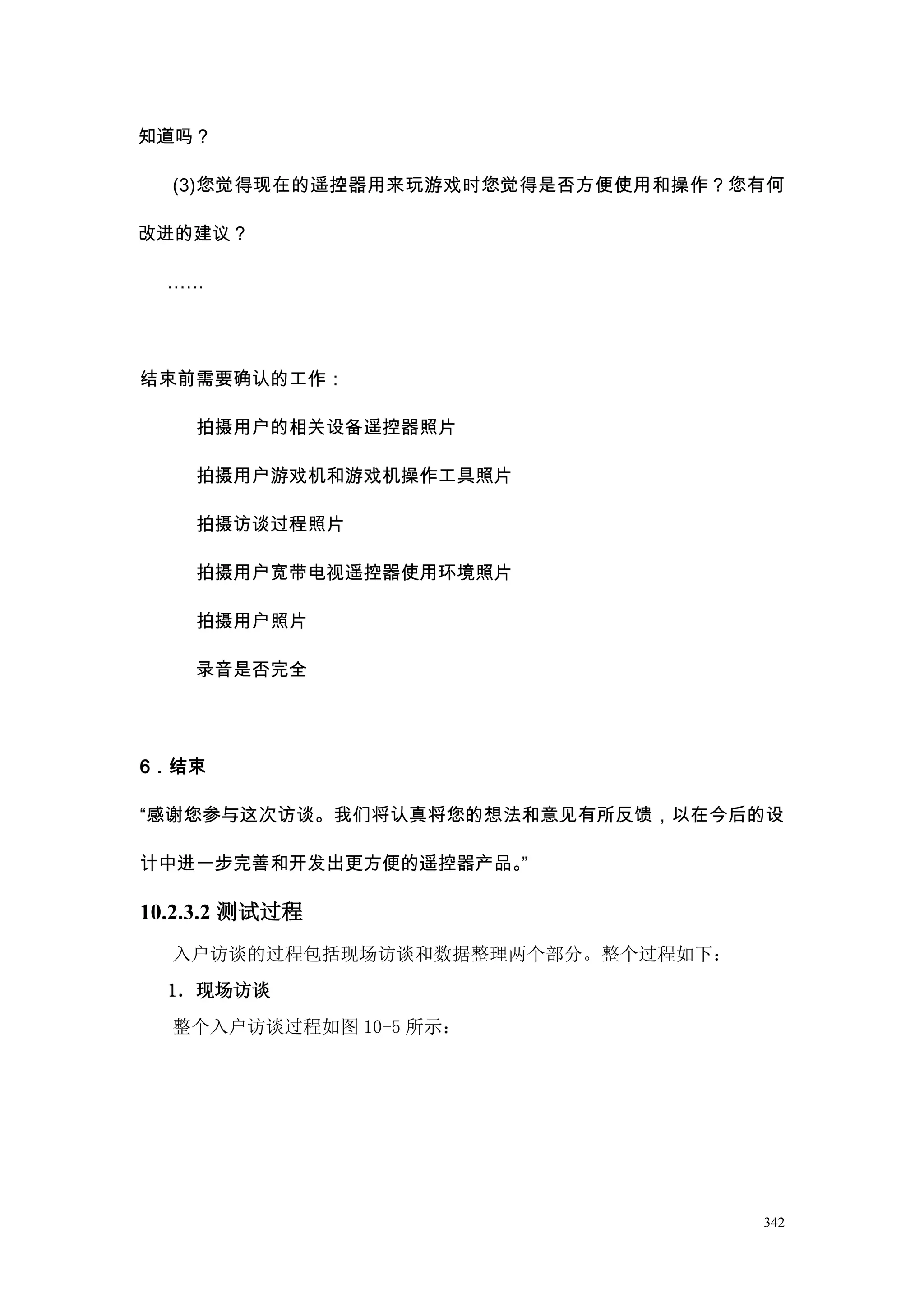 知道吗？

  (3)您觉得现在的遥控器用来玩游戏时您觉得是否方便使用和操作？您有何

改进的建议？

  ……




结束前需要确认的工作：

    拍摄用户的相关设备遥控器照片

    拍摄用户游戏机和游戏机操作工具照片

    拍摄访谈过程照片

    拍摄用户宽带电视遥控器使用环境照片

    拍摄用户照片

    录音是否完全




6．结束

“感谢您参与这次访谈。我们将认真将您的想法和意见有所反馈，以在今后的设

计中进一步完善和开发出更方便的遥控器产品。”

10.2.3.2 测试过程
  入户访谈的过程包括现场访谈和数据整理两个部分。整个过程如下：
  1．现场访谈
  整个入户访谈过程如图 10-5 所示：




                                   342
 