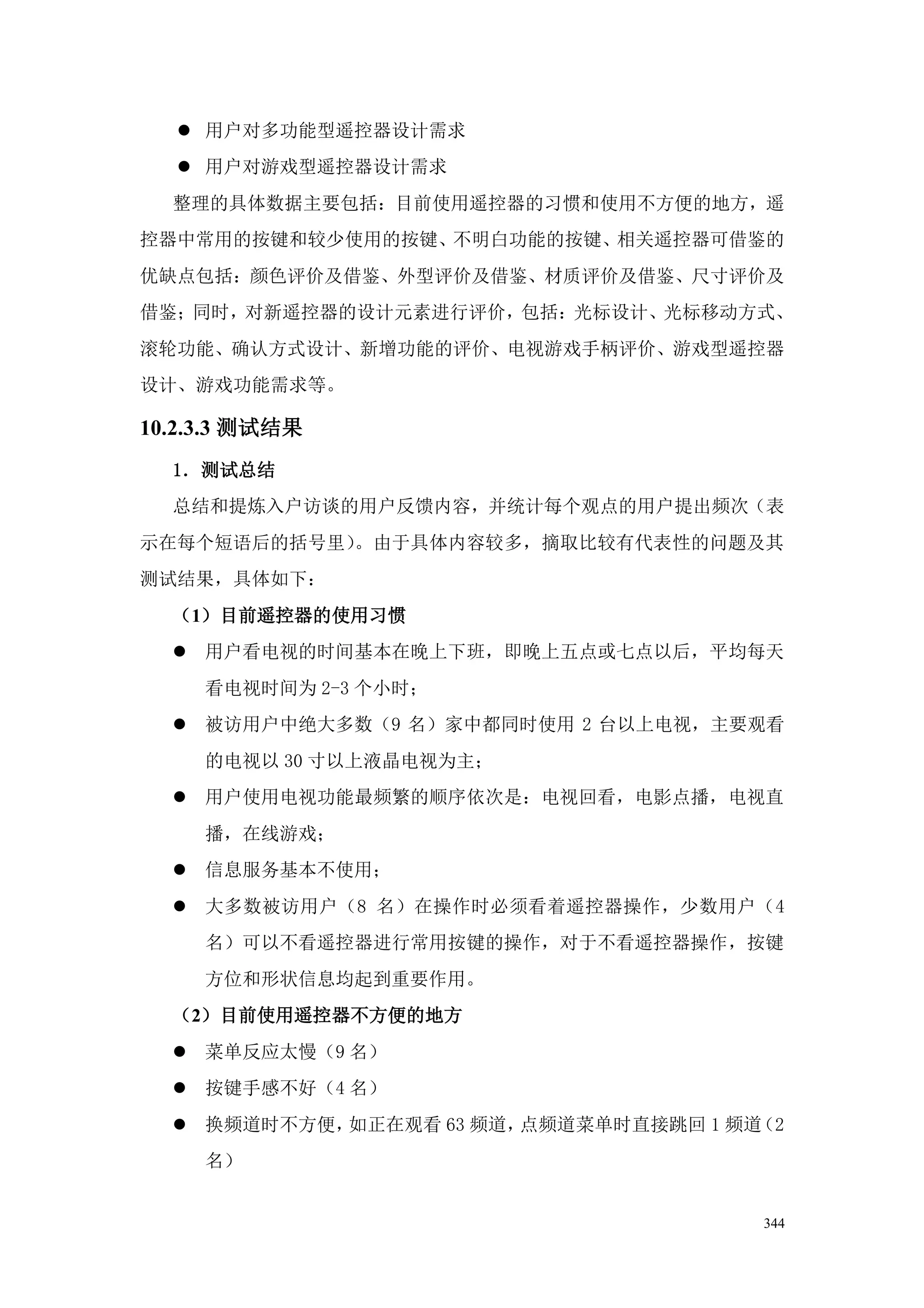  用户对多功能型遥控器设计需求
   用户对游戏型遥控器设计需求
  整理的具体数据主要包括：目前使用遥控器的习惯和使用不方便的地方，遥
控器中常用的按键和较少使用的按键、不明白功能的按键、相关遥控器可借鉴的
优缺点包括：颜色评价及借鉴、外型评价及借鉴、材质评价及借鉴、尺寸评价及
借鉴；同时，对新遥控器的设计元素进行评价，包括：光标设计、光标移动方式、
滚轮功能、确认方式设计、新增功能的评价、电视游戏手柄评价、游戏型遥控器
设计、游戏功能需求等。

10.2.3.3 测试结果
  1．测试总结
  总结和提炼入户访谈的用户反馈内容，并统计每个观点的用户提出频次（表
示在每个短语后的括号里）。由于具体内容较多，摘取比较有代表性的问题及其
测试结果，具体如下：
  （1）目前遥控器的使用习惯
   用户看电视的时间基本在晚上下班，即晚上五点或七点以后，平均每天
     看电视时间为 2-3 个小时；
   被访用户中绝大多数（9 名）家中都同时使用 2 台以上电视，主要观看
     的电视以 30 寸以上液晶电视为主；
   用户使用电视功能最频繁的顺序依次是：电视回看，电影点播，电视直
     播，在线游戏；
   信息服务基本不使用；
   大多数被访用户（8 名）在操作时必须看着遥控器操作，少数用户（4
     名）可以不看遥控器进行常用按键的操作，对于不看遥控器操作，按键
     方位和形状信息均起到重要作用。
  （2）目前使用遥控器不方便的地方
   菜单反应太慢（9 名）
   按键手感不好（4 名）
   换频道时不方便，如正在观看 63 频道，点频道菜单时直接跳回 1 频道（2
     名）


                                       344
 