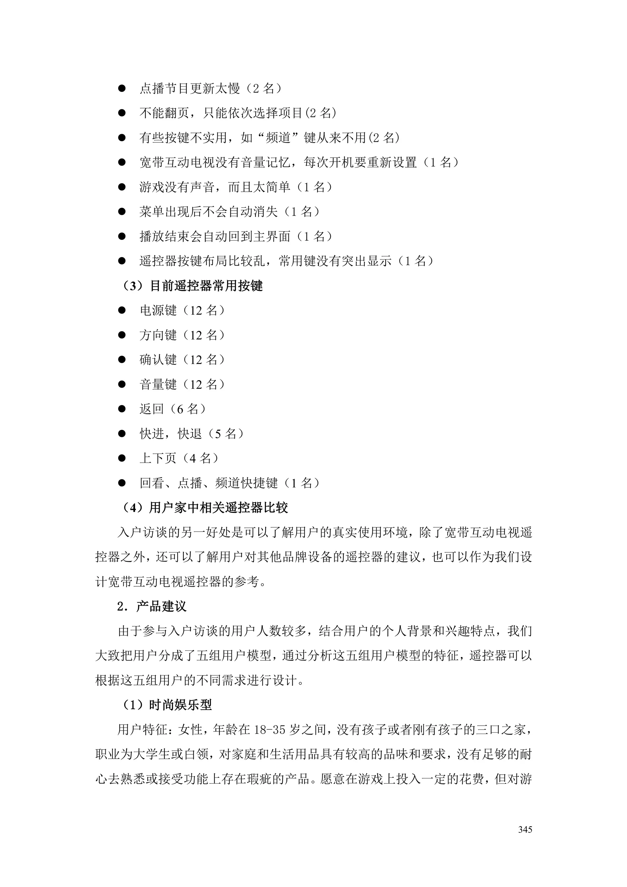  点播节目更新太慢（2 名）
  不能翻页，只能依次选择项目(2 名)
  有些按键不实用，如“频道”键从来不用(2 名)
  宽带互动电视没有音量记忆，每次开机要重新设置（1 名）
  游戏没有声音，而且太简单（1 名）
  菜单出现后不会自动消失（1 名）
  播放结束会自动回到主界面（1 名）
  遥控器按键布局比较乱，常用键没有突出显示（1 名）
 （3）目前遥控器常用按键
  电源键（12 名）
  方向键（12 名）
  确认键（12 名）
  音量键（12 名）
  返回（6 名）
  快进，快退（5 名）
  上下页（4 名）
  回看、点播、频道快捷键（1 名）
 （4）用户家中相关遥控器比较
 入户访谈的另一好处是可以了解用户的真实使用环境，除了宽带互动电视遥
控器之外，还可以了解用户对其他品牌设备的遥控器的建议，也可以作为我们设
计宽带互动电视遥控器的参考。
 2．产品建议
 由于参与入户访谈的用户人数较多，结合用户的个人背景和兴趣特点，我们
大致把用户分成了五组用户模型，通过分析这五组用户模型的特征，遥控器可以
根据这五组用户的不同需求进行设计。
 （1）时尚娱乐型
 用户特征：女性，年龄在 18-35 岁之间，没有孩子或者刚有孩子的三口之家，
职业为大学生或白领，对家庭和生活用品具有较高的品味和要求，没有足够的耐
心去熟悉或接受功能上存在瑕疵的产品。愿意在游戏上投入一定的花费，但对游


                                     345
 