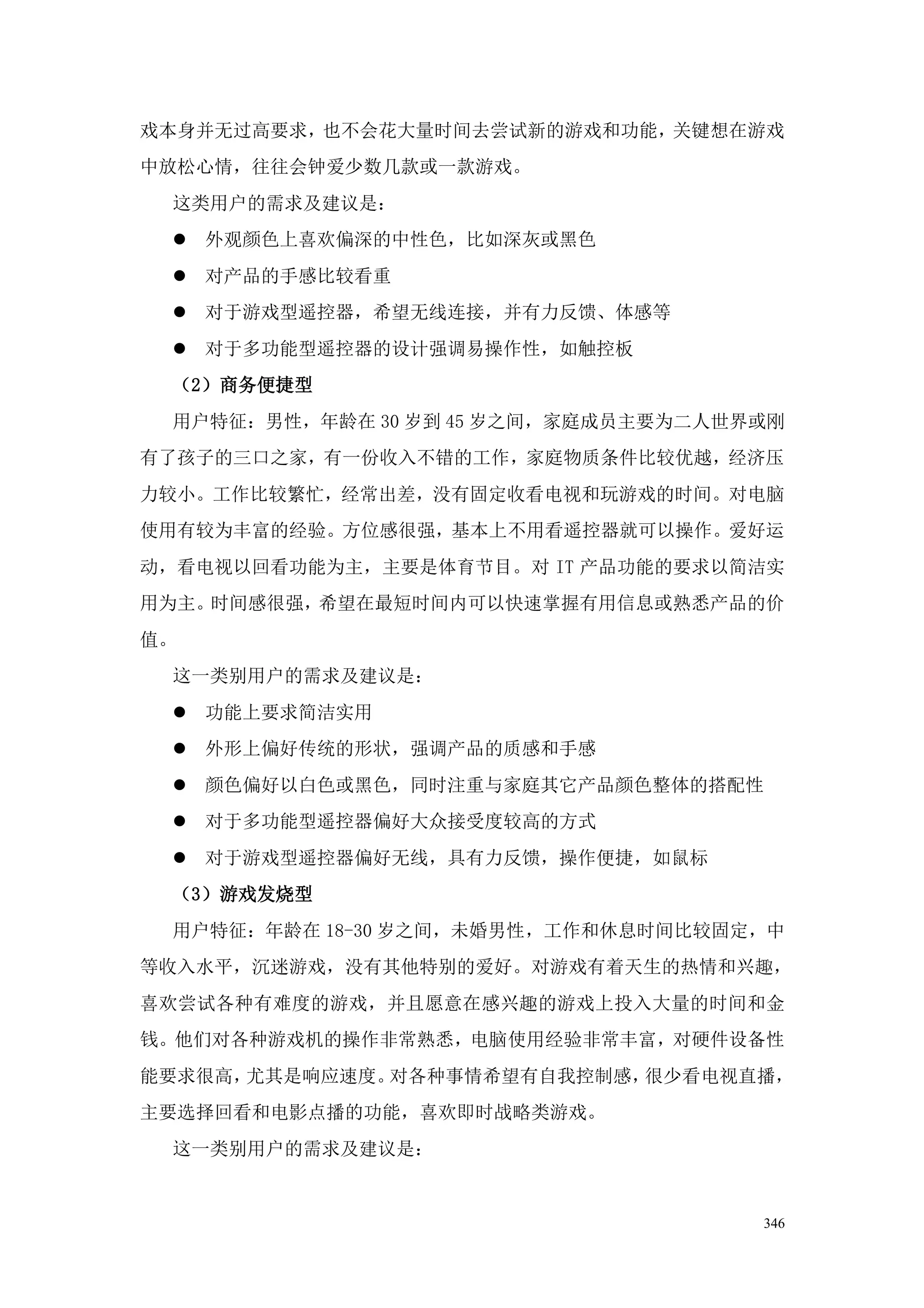 戏本身并无过高要求，也不会花大量时间去尝试新的游戏和功能，关键想在游戏
中放松心情，往往会钟爱少数几款或一款游戏。
 这类用户的需求及建议是：
  外观颜色上喜欢偏深的中性色，比如深灰或黑色
  对产品的手感比较看重
  对于游戏型遥控器，希望无线连接，并有力反馈、体感等
  对于多功能型遥控器的设计强调易操作性，如触控板
 （2）商务便捷型
 用户特征：男性，年龄在 30 岁到 45 岁之间，家庭成员主要为二人世界或刚
有了孩子的三口之家，有一份收入不错的工作，家庭物质条件比较优越，经济压
力较小。工作比较繁忙，经常出差，没有固定收看电视和玩游戏的时间。对电脑
使用有较为丰富的经验。方位感很强，基本上不用看遥控器就可以操作。爱好运
动，看电视以回看功能为主，主要是体育节目。对 IT 产品功能的要求以简洁实
用为主。时间感很强，希望在最短时间内可以快速掌握有用信息或熟悉产品的价
值。
 这一类别用户的需求及建议是：
  功能上要求简洁实用
  外形上偏好传统的形状，强调产品的质感和手感
  颜色偏好以白色或黑色，同时注重与家庭其它产品颜色整体的搭配性
  对于多功能型遥控器偏好大众接受度较高的方式
  对于游戏型遥控器偏好无线，具有力反馈，操作便捷，如鼠标
 （3）游戏发烧型
 用户特征：年龄在 18-30 岁之间，未婚男性，工作和休息时间比较固定，中
等收入水平，沉迷游戏，没有其他特别的爱好。对游戏有着天生的热情和兴趣，
喜欢尝试各种有难度的游戏，并且愿意在感兴趣的游戏上投入大量的时间和金
钱。他们对各种游戏机的操作非常熟悉，电脑使用经验非常丰富，对硬件设备性
能要求很高，尤其是响应速度。对各种事情希望有自我控制感，很少看电视直播，
主要选择回看和电影点播的功能，喜欢即时战略类游戏。
 这一类别用户的需求及建议是：


                                     346
 