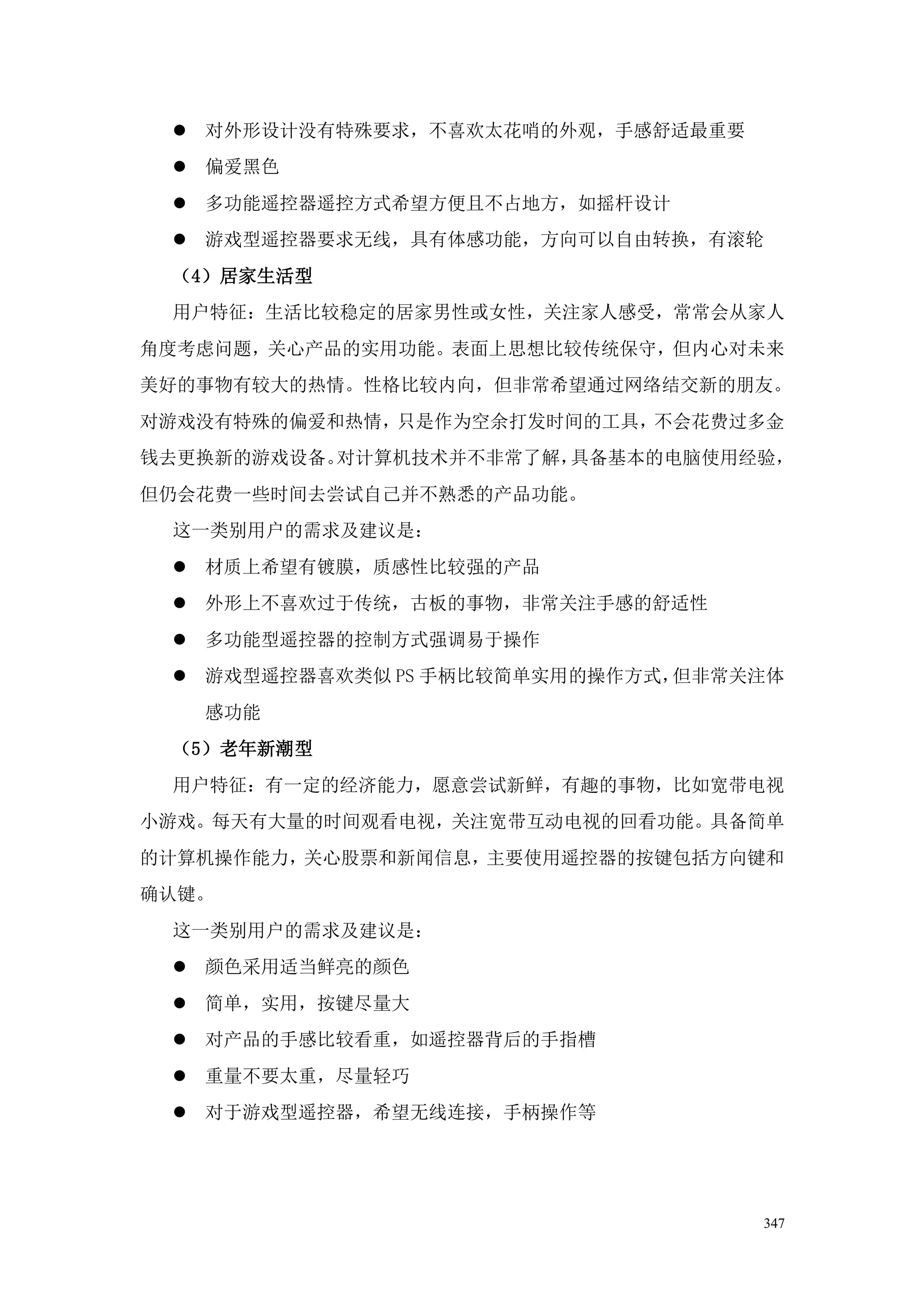  对外形设计没有特殊要求，不喜欢太花哨的外观，手感舒适最重要
  偏爱黑色
  多功能遥控器遥控方式希望方便且不占地方，如摇杆设计
  游戏型遥控器要求无线，具有体感功能，方向可以自由转换，有滚轮
 （4）居家生活型
 用户特征：生活比较稳定的居家男性或女性，关注家人感受，常常会从家人
角度考虑问题，关心产品的实用功能。表面上思想比较传统保守，但内心对未来
美好的事物有较大的热情。性格比较内向，但非常希望通过网络结交新的朋友。
对游戏没有特殊的偏爱和热情，只是作为空余打发时间的工具，不会花费过多金
钱去更换新的游戏设备。对计算机技术并不非常了解，具备基本的电脑使用经验，
但仍会花费一些时间去尝试自己并不熟悉的产品功能。
 这一类别用户的需求及建议是：
  材质上希望有镀膜，质感性比较强的产品
  外形上不喜欢过于传统，古板的事物，非常关注手感的舒适性
  多功能型遥控器的控制方式强调易于操作
  游戏型遥控器喜欢类似 PS 手柄比较简单实用的操作方式，但非常关注体
   感功能
 （5）老年新潮型
 用户特征：有一定的经济能力，愿意尝试新鲜，有趣的事物，比如宽带电视
小游戏。每天有大量的时间观看电视，关注宽带互动电视的回看功能。具备简单
的计算机操作能力，关心股票和新闻信息，主要使用遥控器的按键包括方向键和
确认键。
 这一类别用户的需求及建议是：
  颜色采用适当鲜亮的颜色
  简单，实用，按键尽量大
  对产品的手感比较看重，如遥控器背后的手指槽
  重量不要太重，尽量轻巧
  对于游戏型遥控器，希望无线连接，手柄操作等




                                   347
 