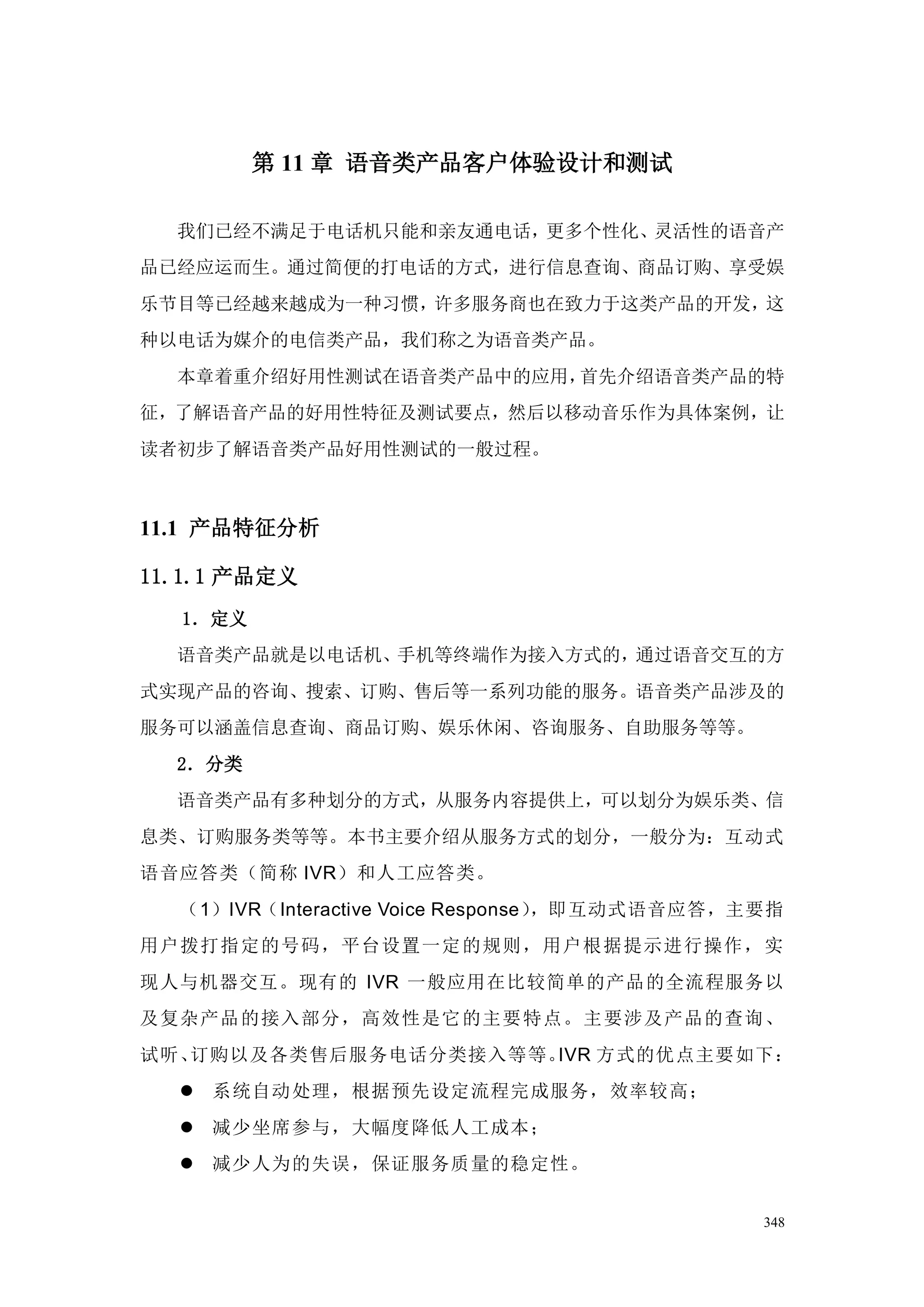 第 11 章 语音类产品客户体验设计和测试

  我们已经不满足于电话机只能和亲友通电话，更多个性化、灵活性的语音产
品已经应运而生。通过简便的打电话的方式，进行信息查询、商品订购、享受娱
乐节目等已经越来越成为一种习惯，许多服务商也在致力于这类产品的开发，这
种以电话为媒介的电信类产品，我们称之为语音类产品。
  本章着重介绍好用性测试在语音类产品中的应用，首先介绍语音类产品的特
征，了解语音产品的好用性特征及测试要点，然后以移动音乐作为具体案例，让
读者初步了解语音类产品好用性测试的一般过程。



11.1 产品特征分析

11.1.1 产品定义
  1．定义
  语音类产品就是以电话机、手机等终端作为接入方式的，通过语音交互的方
式实现产品的咨询、搜索、订购、售后等一系列功能的服务。语音类产品涉及的
服务可以涵盖信息查询、商品订购、娱乐休闲、咨询服务、自助服务等等。
  2．分类
  语音类产品有多种划分的方式，从服务内容提供上，可以划分为娱乐类、信
息类、订购服务类等等。本书主要介绍从服务方式的划分，一般分为：互动式
语音应答类（简称 IVR）和人工应答类。
  （1）IVR（Interactive Voice Response），即互动式语音应答，主要指
用户拨打指定的号码，平台设置一定的规则，用户根据提示进行操作，实
现人与机器交互。现有的 IVR 一般应用在比较简单的产品的全流程服务以
及复杂产品的接入部分，高效性是它的主要 特点。主要涉及产品的查询、
试听、订购以及各类售后服务电话分类接入等等。IVR 方式的优点主要如下：
   系统自动处理，根据预先设定流程完成服务，效率较高；
   减少坐席参与，大幅度降低人工成本；
   减少人为的失误，保证服务质量的稳定性。


                                               348
 