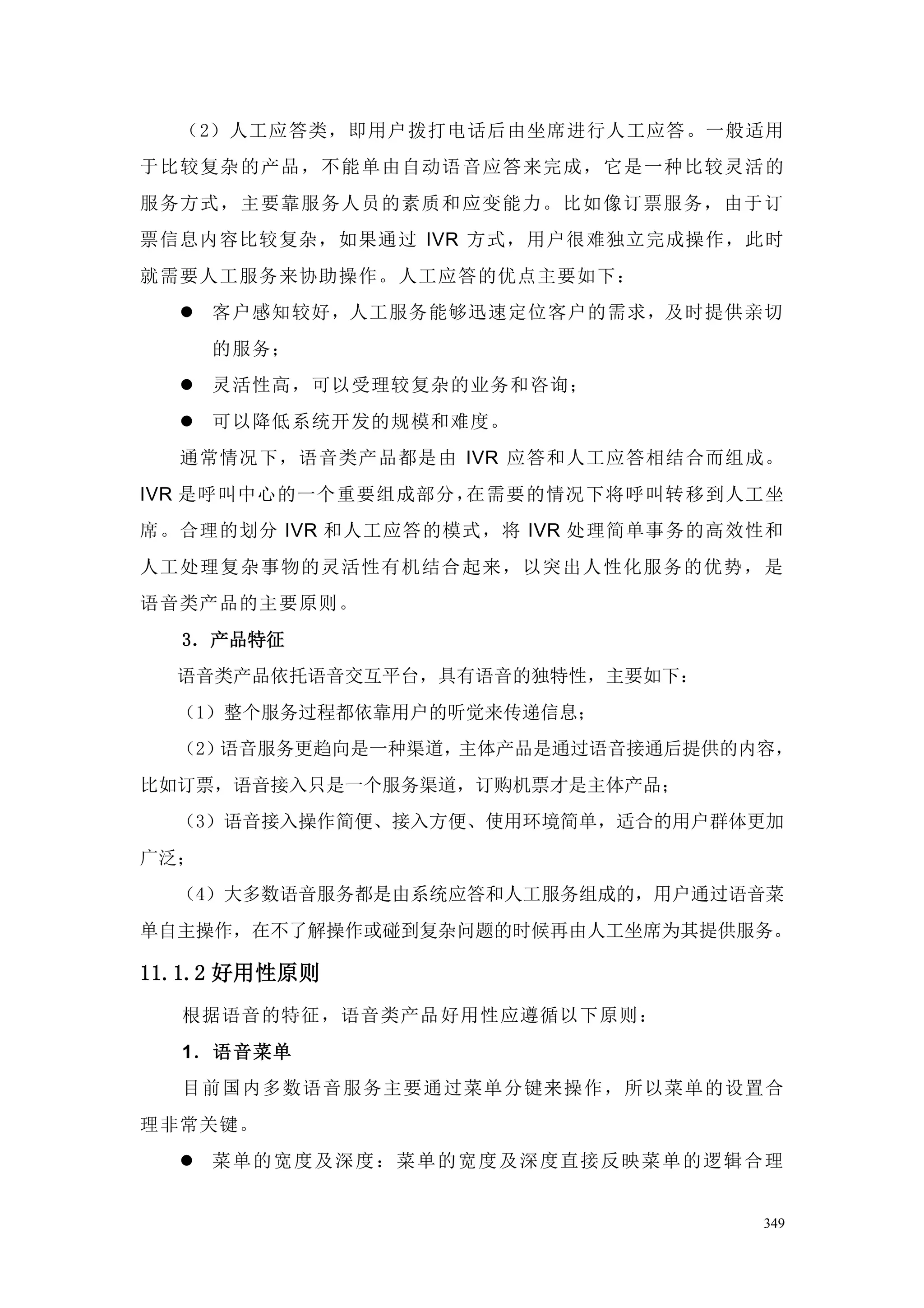 （2）人工应答类，即用户拨打电话后由坐席进行人工应答。一般适用
于比较复杂的产品，不能单由自动语音应答来完成，它是一种比较灵活的
服务方式，主要靠服务人员的素质和应变能力。比如像订票服务，由于订
票信息内容比较复杂，如果通过 IVR 方式，用户很难独立完成操作，此时
就需要人工服务来协助操作。人工应答的优点主要如下：
   客户感知较好，人工服务能够迅速定位客户的需求，及时提供亲切
      的服务；
   灵活性高，可以受理较复杂的业务和咨询；
   可以降低系统开发的规模和难度。
  通常情况下，语音类产品都是由 IVR 应答和人工应答相结合而组成。
IVR 是呼叫中心的一个重要组成部分，在需要的情况下将呼叫转移到人工坐
席。合理的划分 IVR 和人工应答的模式，将 IVR 处理简单事务的高效性和
人工处理复杂事物的灵活性有机结合起来，以突出人性化服务的优势，是
语音类产品的主要原则。
  3．产品特征
  语音类产品依托语音交互平台，具有语音的独特性，主要如下：
  （1）整个服务过程都依靠用户的听觉来传递信息；
  （2）语音服务更趋向是一种渠道，主体产品是通过语音接通后提供的内容，
比如订票，语音接入只是一个服务渠道，订购机票才是主体产品；
  （3）语音接入操作简便、接入方便、使用环境简单，适合的用户群体更加
广泛；
  （4）大多数语音服务都是由系统应答和人工服务组成的，用户通过语音菜
单自主操作，在不了解操作或碰到复杂问题的时候再由人工坐席为其提供服务。

11.1.2 好用性原则
  根据语音的特征，语音类产品好用性应遵循以下原则：
  1．语音菜单
  目前国内多数语音服务主要通过菜单分键来操作，所以菜单的设置合
理非常关键。
   菜单的宽度及深度：菜 单的宽度及深度直接反映菜单的逻辑合理


                                    349
 