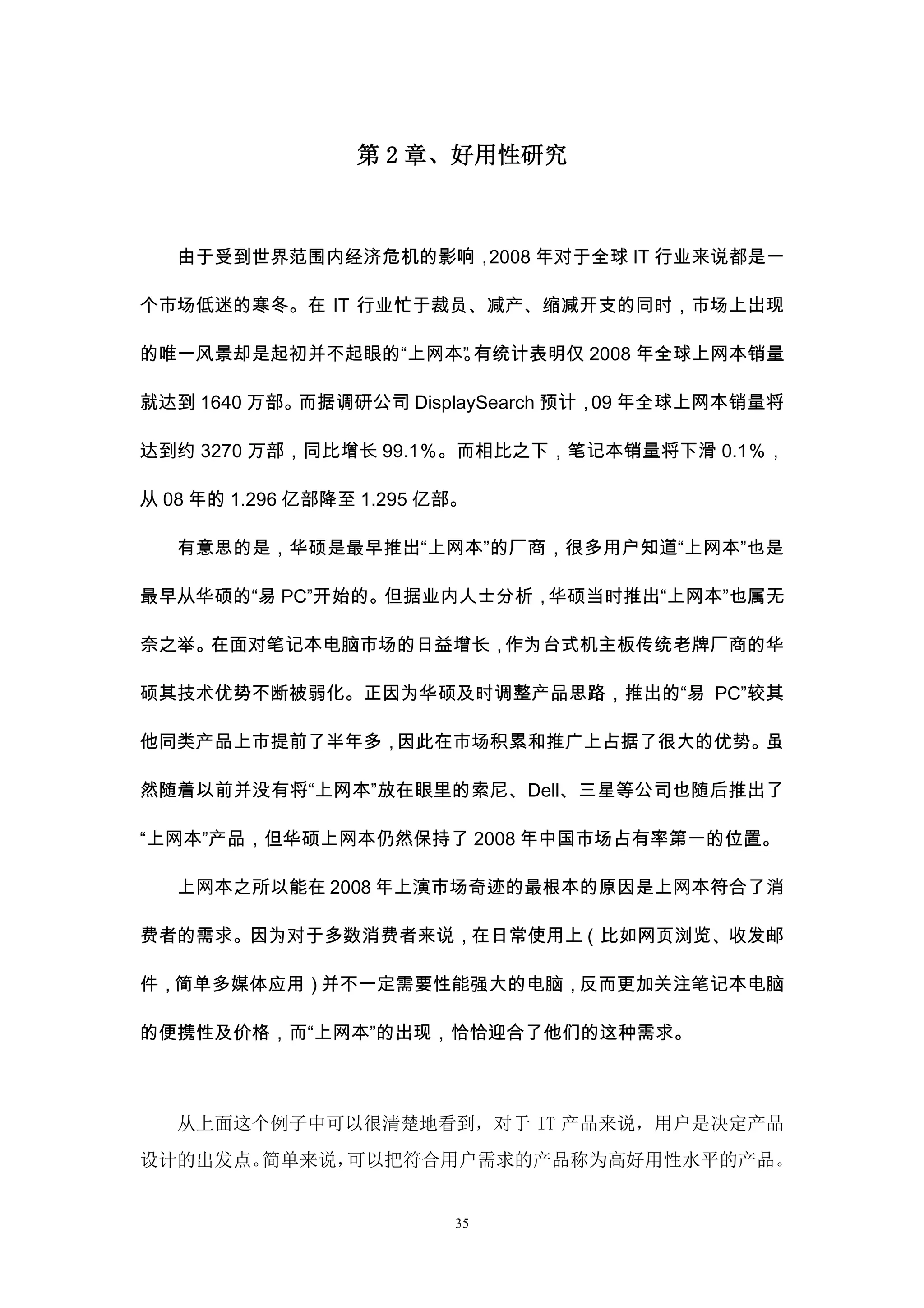 第 2 章、好用性研究



   由于受到世界范围内经济危机的影响，2008 年对于全球 IT 行业来说都是一

个市场低迷的寒冬。在 IT 行业忙于裁员、减产、缩减开支的同时，市场上出现

的唯一风景却是起初并不起眼的“上网本” 有统计表明仅 2008 年全球上网本销量
                  。

就达到 1640 万部。而据调研公司 DisplaySearch 预计， 年全球上网本销量将
                                    09

达到约 3270 万部，同比增长 99.1％。而相比之下，笔记本销量将下滑 0.1％，

从 08 年的 1.296 亿部降至 1.295 亿部。

   有意思的是，华硕是最早推出“上网本”的厂商，很多用户知道“上网本”也是

最早从华硕的“易 PC”开始的。但据业内人士分析，华硕当时推出“上网本”也属无

奈之举。在面对笔记本电脑市场的日益增长，作为台式机主板传统老牌厂商的华

硕其技术优势不断被弱化。正因为华硕及时调整产品思路，推出的“易 PC”较其

他同类产品上市提前了半年多，因此在市场积累和推广上占据了很大的优势。虽

然随着以前并没有将“上网本”放在眼里的索尼、Dell、三星等公司也随后推出了

“上网本”产品，但华硕上网本仍然保持了 2008 年中国市场占有率第一的位置。

   上网本之所以能在 2008 年上演市场奇迹的最根本的原因是上网本符合了消

费者的需求。因为对于多数消费者来说，在日常使用上（比如网页浏览、收发邮

件，简单多媒体应用）并不一定需要性能强大的电脑，反而更加关注笔记本电脑

的便携性及价格，而“上网本”的出现，恰恰迎合了他们的这种需求。



   从上面这个例子中可以很清楚地看到，对于 IT 产品来说，用户是决定产品
设计的出发点。简单来说，可以把符合用户需求的产品称为高好用性水平的产品。


                          35
 