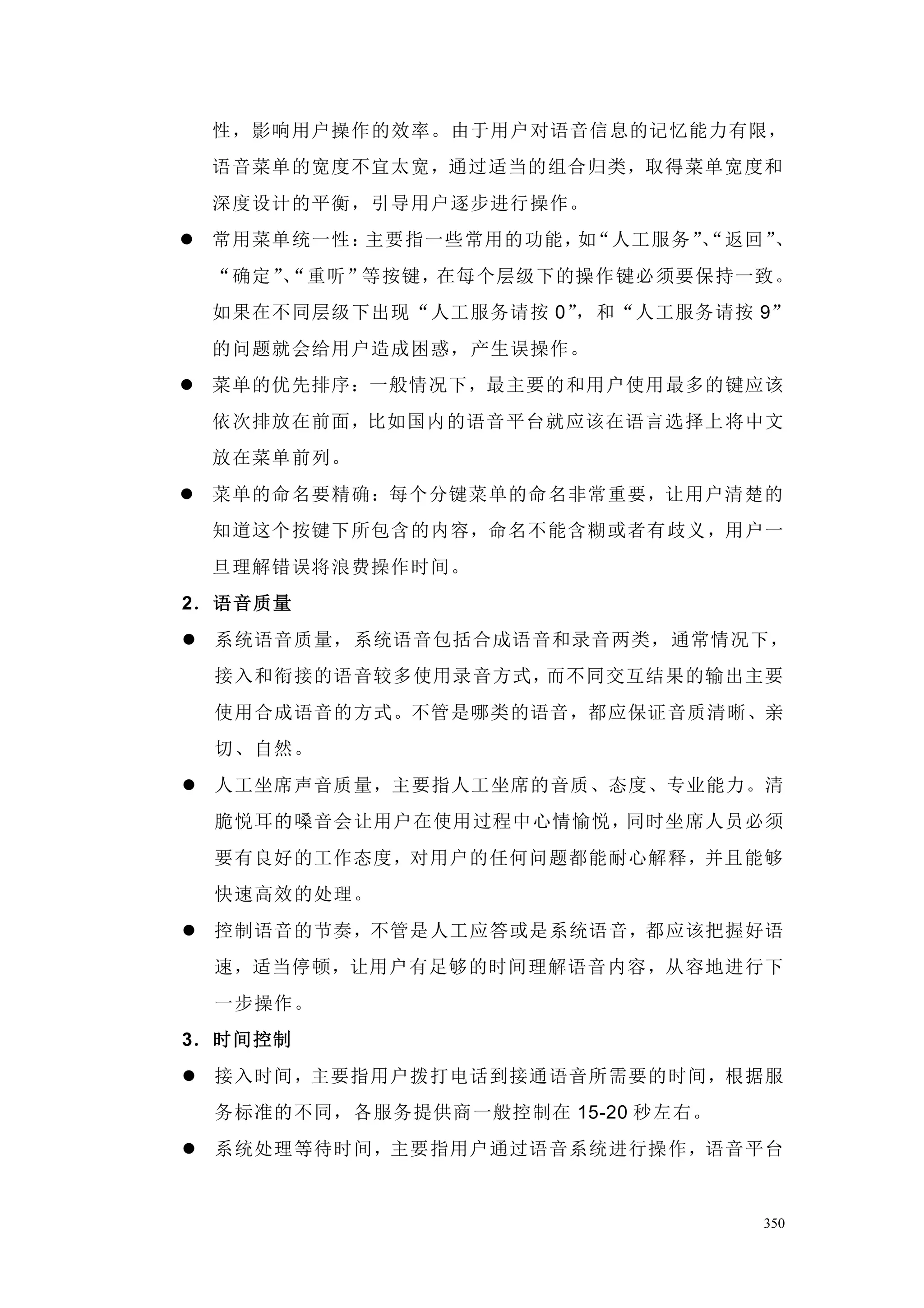 性，影响用户操作的效率。由于用户对语音信息的记忆能力有限，
 语音菜单的宽度不宜太宽，通过适当的组合归类，取得菜单宽度和
 深度设计的平衡，引导用户逐步进行操作。
 常用菜单统一性：主要指一些常用的功能， “人工服务”
                     如      、
                            “返回”、
 “确定”“重听”等按键，在每个层级下的操作键必须要保持一致。
     、
 如果在不同层级下出现“人工服务请按 0”，和“人工服务请按 9”
 的问题就会给用户造成困惑，产生误操作。
 菜单的优先排序：一般情况下，最主要的 和用户使用最多的键应该
 依次排放在前面，比如国内的语音平台就应该在语言选择上 将中文
 放在菜单前列。
 菜单的命名要精确：每个分键菜单的命名非常重要，让用户清楚的
 知道这个按键下所包含的内容，命名不能含糊或者有歧义，用户一
 旦理解错误将浪费操作时间。
2．语音质量
 系统语音质量，系统语音包括合成语音和录音两类，通常情况下，
 接入和衔接的语音较多使用录音方式，而不同交互结果的输出主要
 使用合成语音的方式。不管是哪类的语音，都应保证音质清晰、亲
 切、自然。
 人工坐席声音质量，主要指人工坐席的音质、态度、专业能力。清
 脆悦耳的嗓音会让用户在使用过程中心情愉悦，同时坐席人员必须
 要有良好的工作态度，对用户的任何问题都能耐心解释，并且能够
 快速高效的处理。
 控制语音的节奏，不管是人工应答或是系统语音，都应该把握好语
 速，适当停顿，让用户有足够的时间理解语音内容，从容地进行下
 一步操作。
3．时间控制
 接入时间，主要指用户拨打电话到接通语音所需要的时间，根据服
 务标准的不同，各服务提供商一般控制在 15-20 秒左右。
 系统处理等待时间，主要指用户通过语音系统进行操作，语音平台


                                 350
 