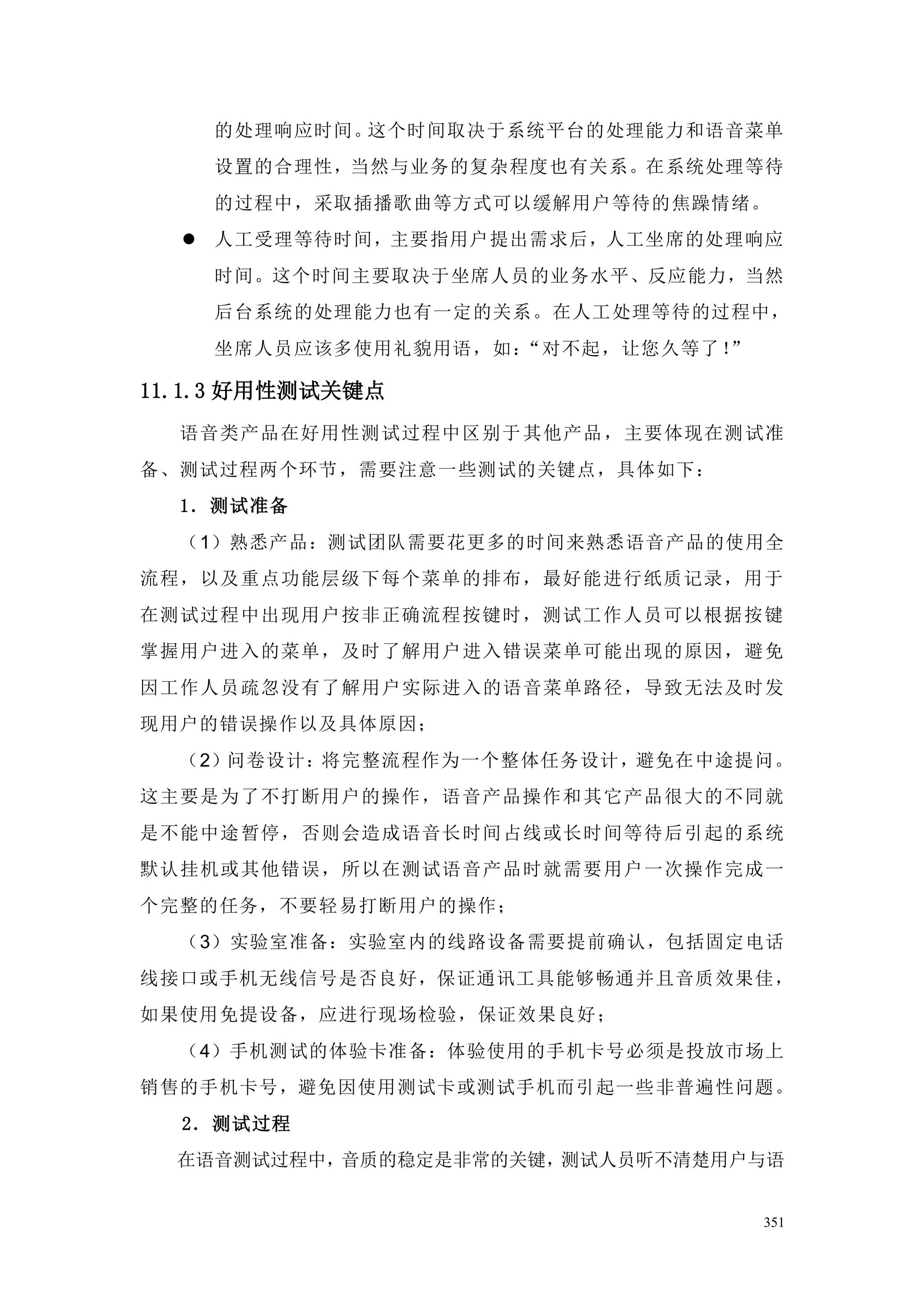 的处理响应时间。这个时间取决于系统平台的处理能力和语音菜单
    设置的合理性，当然与业务的复杂程度也有关系。在系统处理等待
    的过程中，采取插播歌曲等方式可以缓解用户等待的焦躁情绪。
   人工受理等待时间，主要指用户提出需求后，人工坐席的处理响应
    时间。这个时间主要取决于坐席人员的业务水平、反应能力，当然
    后台系统的处理能力也有一定的关系。在人工处理等待的过程中，
    坐席人员应该多使用礼貌用语，如：“对不起，让您久等了！”

11.1.3 好用性测试关键点
  语音类产品在好用性测试过程中区别于 其他产品，主要体现在测 试准
备、测试过程两个环节，需要注意一些测试的关键点，具体如下：
  1．测试准备
  （1）熟悉产品：测试团队需要花更多的时间来熟悉语音产品的使用全
流程，以及重点功能层级下每个菜单的排布，最好能进行纸质记录，用于
在测试过程中出现用户按非正确流程按键时，测试工作人员可以根据按键
掌握用户进入的菜单，及时了解用户进入错误菜单可能出现的原因，避免
因工作人员疏忽没有了解用户实际进入的语音菜单路径，导致无法及时发
现用户的错误操作以及具体原因；
  （2）问卷设计：将完整流程作为一个整体任务设计，避免在中途提问。
这主要是为了不打断用户的操作，语音产品操作和 其它产品很大的不同就
是不能中途 暂停，否则会造成语音长时间占线或长时间等待后引起的系统
默认挂机或 其他错误，所以在测试语音产品时就需要用户一次操作完成一
个完整的任务，不要轻易打断用户的操作；
  （3）实验室准备：实验室内的线路设备需要提前确认，包括固定电话
线接口或手机无线信号是否良好，保证通讯工具能够畅通并且音质效果佳，
如果使用免提设备，应进行现场检验，保证效果良好；
  （4）手机测试的体验卡准备：体验使用的手机卡号必须是投放市场上
销售的手机卡号，避免因使用测试卡或测试手机而引起一些非普遍性问题。
  2．测试过程
  在语音测试过程中，音质的稳定是非常的关键，测试人员听不清楚用户与语


                                   351
 
