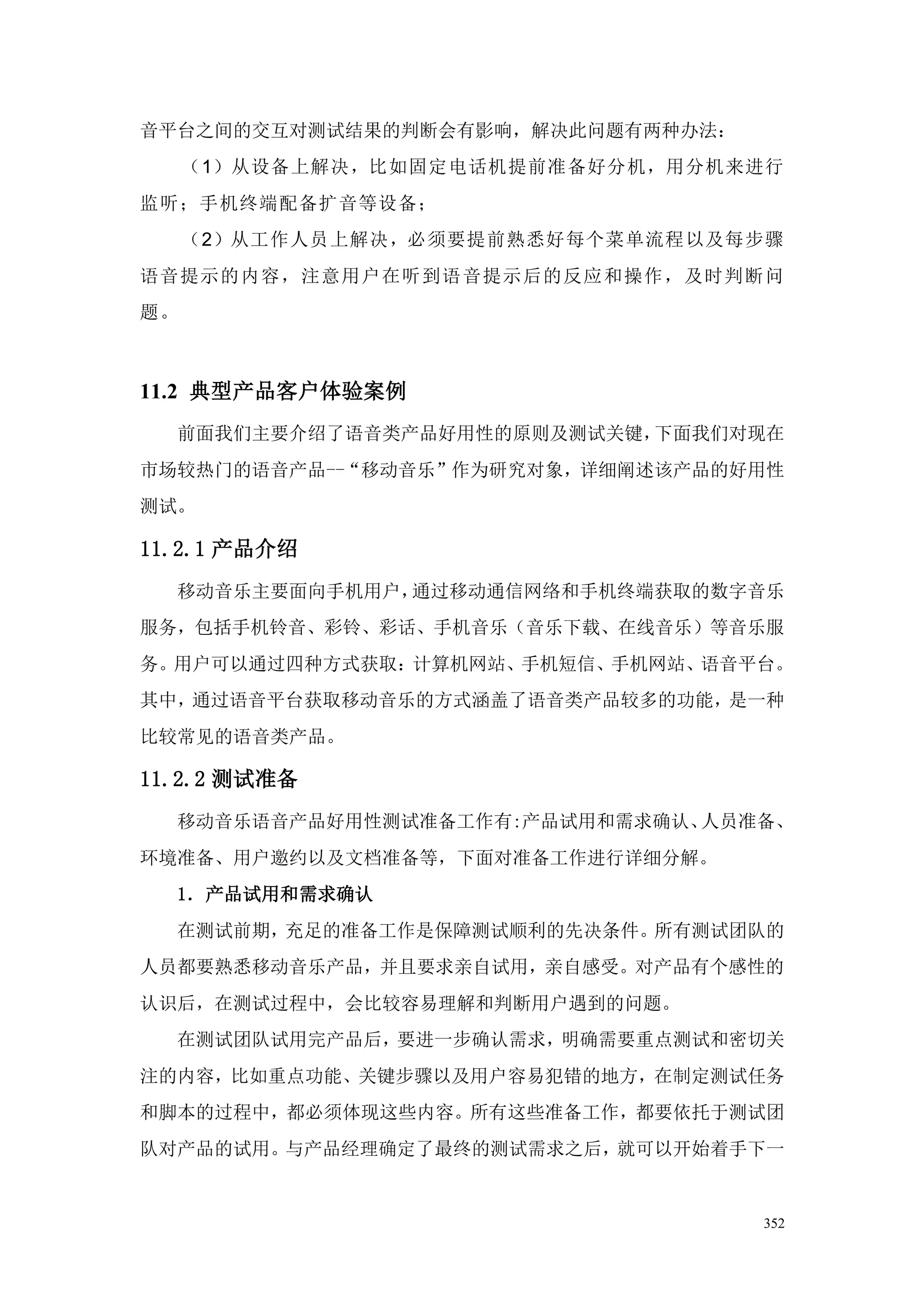 音平台之间的交互对测试结果的判断会有影响，解决此问题有两种办法：
     （1）从设备上解决，比如固定电话机提前准备好分机，用分机来进行
监听；手机终端配备扩音等设备；
     （2）从工作人员上解决，必须要提前熟悉好每个菜单流程 以及每步骤
语音提示的内容，注意用户在听到语音提示后的反应和操作，及时判断问
题。



11.2 典型产品客户体验案例
  前面我们主要介绍了语音类产品好用性的原则及测试关键，下面我们对现在
市场较热门的语音产品--“移动音乐”作为研究对象，详细阐述该产品的好用性
测试。

11.2.1 产品介绍
  移动音乐主要面向手机用户，通过移动通信网络和手机终端获取的数字音乐
服务，包括手机铃音、彩铃、彩话、手机音乐（音乐下载、在线音乐）等音乐服
务。用户可以通过四种方式获取：计算机网站、手机短信、手机网站、语音平台。
其中，通过语音平台获取移动音乐的方式涵盖了语音类产品较多的功能，是一种
比较常见的语音类产品。

11.2.2 测试准备
  移动音乐语音产品好用性测试准备工作有:产品试用和需求确认、人员准备、
环境准备、用户邀约以及文档准备等，下面对准备工作进行详细分解。
  1．产品试用和需求确认
  在测试前期，充足的准备工作是保障测试顺利的先决条件。所有测试团队的
人员都要熟悉移动音乐产品，并且要求亲自试用，亲自感受。对产品有个感性的
认识后，在测试过程中，会比较容易理解和判断用户遇到的问题。
  在测试团队试用完产品后，要进一步确认需求，明确需要重点测试和密切关
注的内容，比如重点功能、关键步骤以及用户容易犯错的地方，在制定测试任务
和脚本的过程中，都必须体现这些内容。所有这些准备工作，都要依托于测试团
队对产品的试用。与产品经理确定了最终的测试需求之后，就可以开始着手下一


                                   352
 