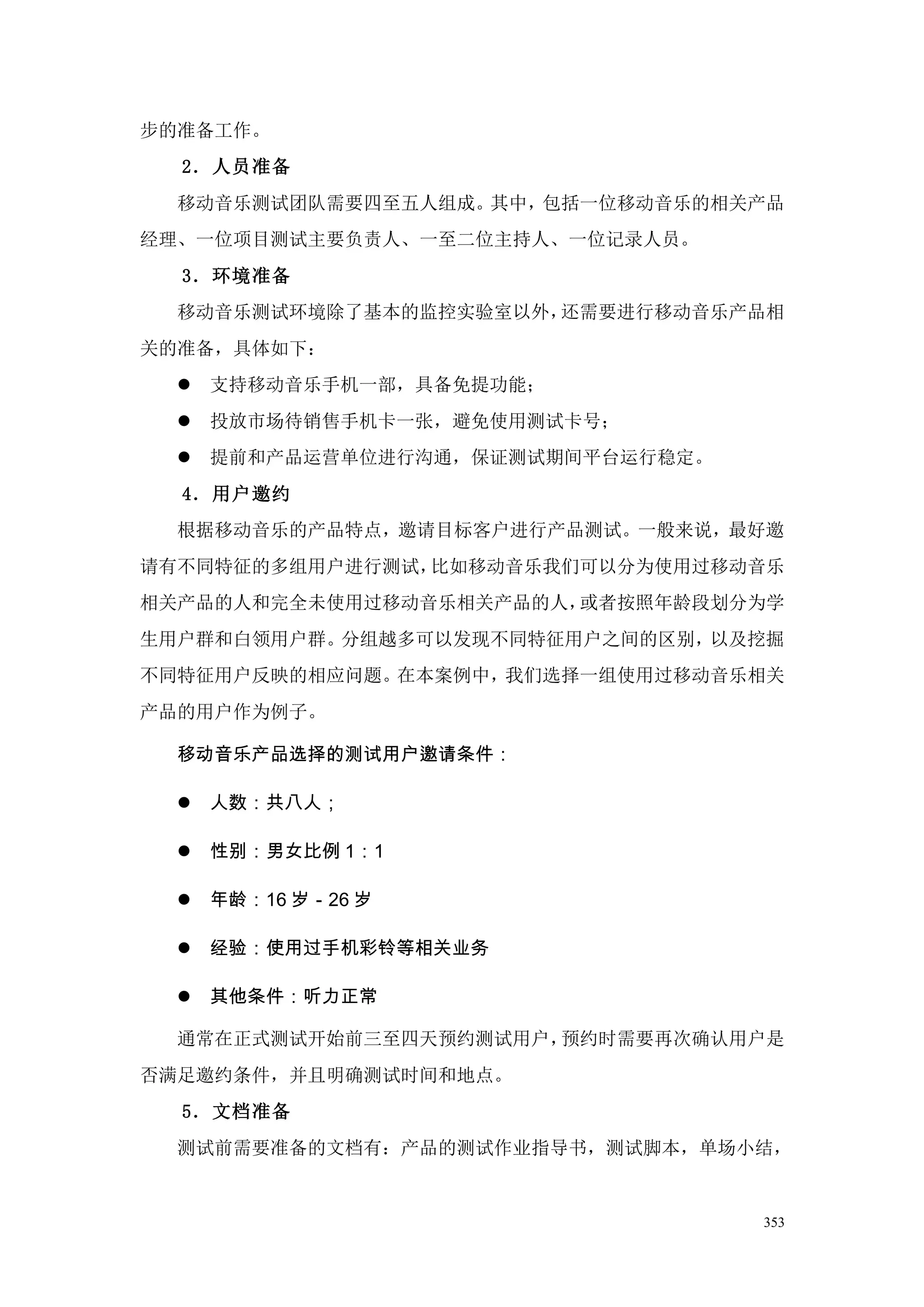 步的准备工作。
  2．人员准备
  移动音乐测试团队需要四至五人组成。其中，包括一位移动音乐的相关产品
经理、一位项目测试主要负责人、一至二位主持人、一位记录人员。
  3．环境准备
  移动音乐测试环境除了基本的监控实验室以外，还需要进行移动音乐产品相
关的准备，具体如下：
     支持移动音乐手机一部，具备免提功能；
     投放市场待销售手机卡一张，避免使用测试卡号；
     提前和产品运营单位进行沟通，保证测试期间平台运行稳定。
  4．用户邀约
  根据移动音乐的产品特点，邀请目标客户进行产品测试。一般来说，最好邀
请有不同特征的多组用户进行测试，比如移动音乐我们可以分为使用过移动音乐
相关产品的人和完全未使用过移动音乐相关产品的人，或者按照年龄段划分为学
生用户群和白领用户群。分组越多可以发现不同特征用户之间的区别，以及挖掘
不同特征用户反映的相应问题。在本案例中，我们选择一组使用过移动音乐相关
产品的用户作为例子。

  移动音乐产品选择的测试用户邀请条件：

     人数：共八人；

     性别：男女比例 1：1

     年龄：16 岁－26 岁

     经验：使用过手机彩铃等相关业务

     其他条件：听力正常

  通常在正式测试开始前三至四天预约测试用户，预约时需要再次确认用户是
否满足邀约条件，并且明确测试时间和地点。
  5．文档准备
  测试前需要准备的文档有：产品的测试作业指导书，测试脚本，单场小结，


                                    353
 