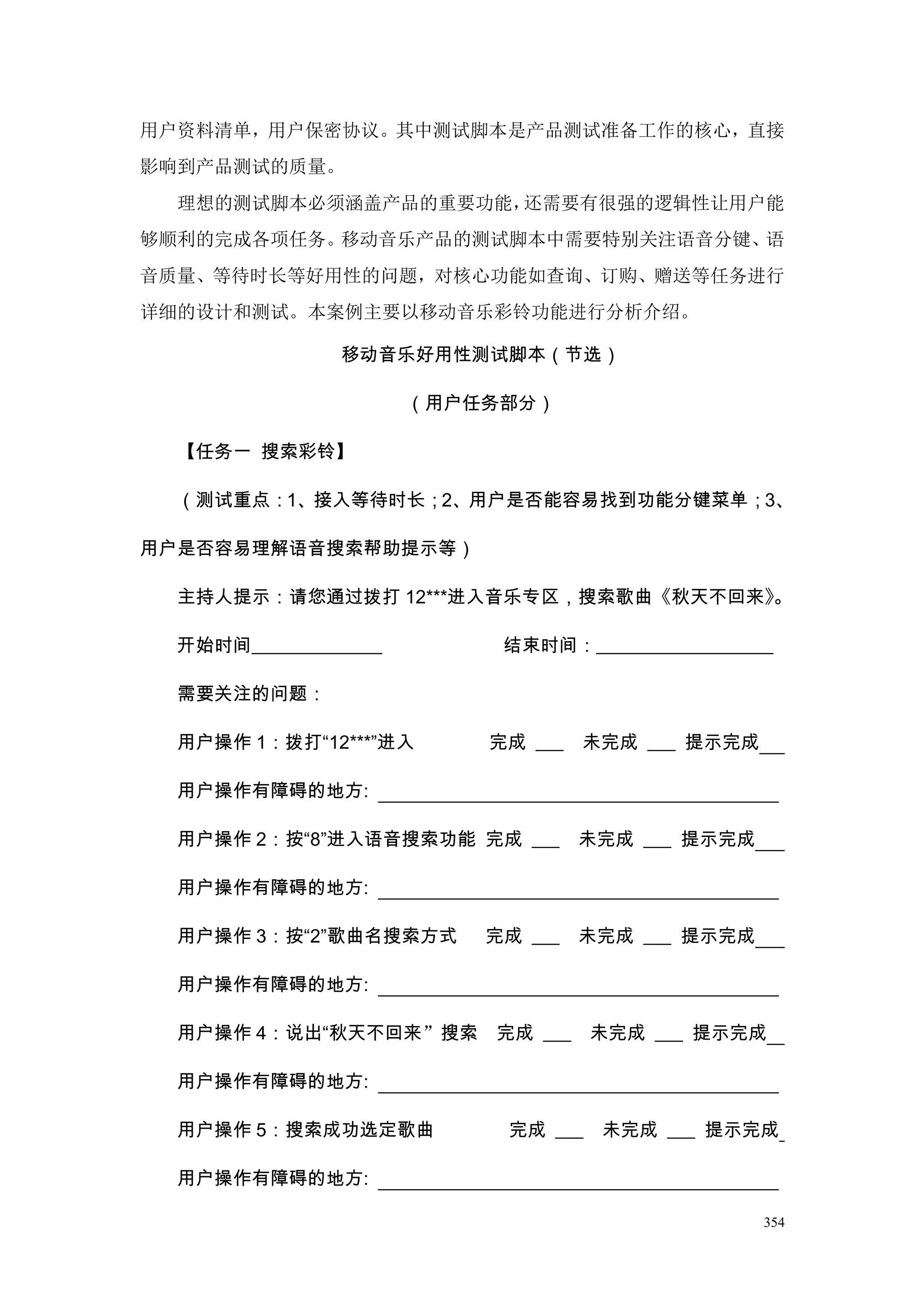 用户资料清单，用户保密协议。其中测试脚本是产品测试准备工作的核心，直接
影响到产品测试的质量。
  理想的测试脚本必须涵盖产品的重要功能，还需要有很强的逻辑性让用户能
够顺利的完成各项任务。移动音乐产品的测试脚本中需要特别关注语音分键、语
音质量、等待时长等好用性的问题，对核心功能如查询、订购、赠送等任务进行
详细的设计和测试。本案例主要以移动音乐彩铃功能进行分析介绍。

                移动音乐好用性测试脚本（节选）

                       （用户任务部分）

  【任务一 搜索彩铃】

  （测试重点：1、接入等待时长；2、用户是否能容易找到功能分键菜单；3、

用户是否容易理解语音搜索帮助提示等）

  主持人提示：请您通过拨打 12***进入音乐专区，搜索歌曲《秋天不回来》。

  开始时间______________        结束时间：___________________

  需要关注的问题：

  用户操作 1：拨打“12***”进入       完成 ___   未完成 ___ 提示完成

  用户操作有障碍的地方:

  用户操作 2：按“8”进入语音搜索功能 完成 ___        未完成 ___ 提示完成

  用户操作有障碍的地方:

  用户操作 3：按“2”歌曲名搜索方式       完成 ___   未完成 ___ 提示完成

  用户操作有障碍的地方:

  用户操作 4：说出“秋天不回来”搜索       完成 ___    未完成 ___ 提示完成

  用户操作有障碍的地方:

  用户操作 5：搜索成功选定歌曲           完成 ___   未完成 ___ 提示完成

  用户操作有障碍的地方:

                                                   354
 