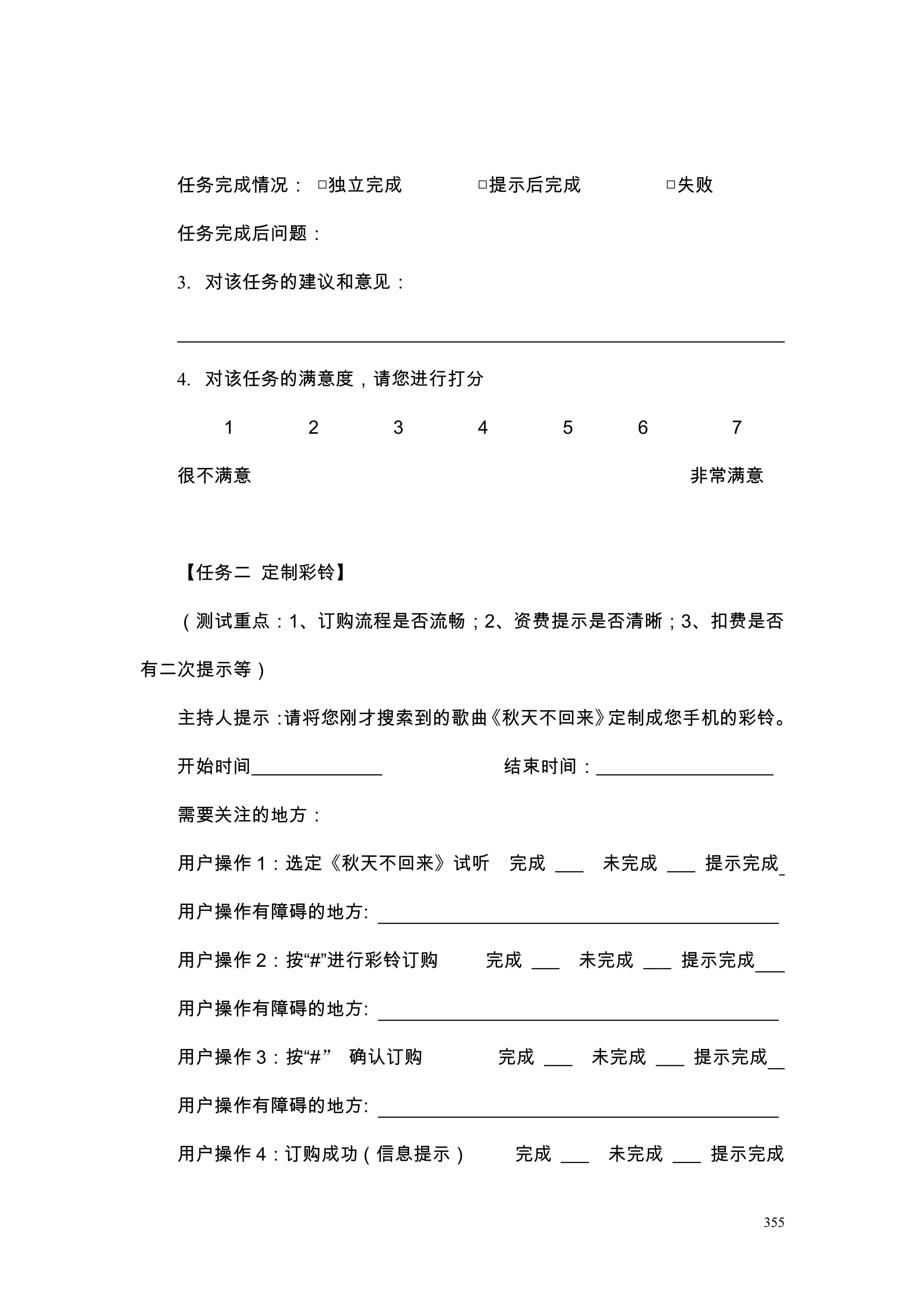任务完成情况： □独立完成            □提示后完成               □失败

  任务完成后问题：

  3. 对该任务的建议和意见：




  4. 对该任务的满意度，请您进行打分

      1      2         3   4        5       6         7

  很不满意                                           非常满意




  【任务二 定制彩铃】

  （测试重点：1、订购流程是否流畅；2、资费提示是否清晰；3、扣费是否

有二次提示等）

  主持人提示：请将您刚才搜索到的歌曲《秋天不回来》定制成您手机的彩铃。

  开始时间______________           结束时间：___________________

  需要关注的地方：

  用户操作 1：选定《秋天不回来》试听           完成 ___    未完成 ___ 提示完成

  用户操作有障碍的地方:

  用户操作 2：按“#”进行彩铃订购        完成 ___       未完成 ___ 提示完成

  用户操作有障碍的地方:

  用户操作 3：按“#” 确认订购             完成 ___    未完成 ___ 提示完成

  用户操作有障碍的地方:

  用户操作 4：订购成功（信息提示）             完成 ___    未完成 ___ 提示完成


                                                          355
 