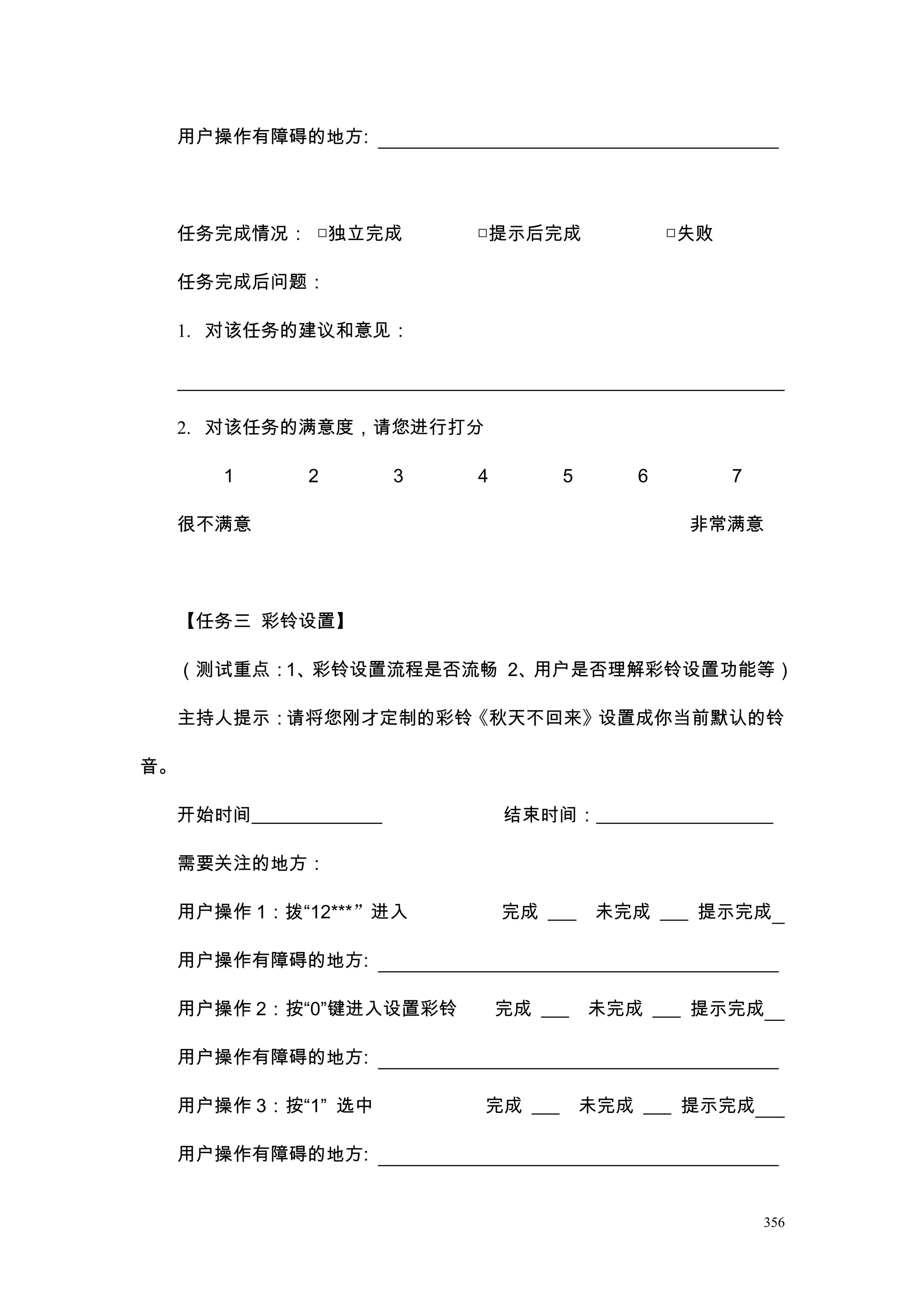 用户操作有障碍的地方:




     任务完成情况： □独立完成            □提示后完成               □失败

     任务完成后问题：

     1. 对该任务的建议和意见：




     2. 对该任务的满意度，请您进行打分

         1      2         3   4        5       6         7

     很不满意                                           非常满意




     【任务三 彩铃设置】

     （测试重点：1、彩铃设置流程是否流畅 2、用户是否理解彩铃设置功能等）

     主持人提示：请将您刚才定制的彩铃《秋天不回来》设置成你当前默认的铃

音。

     开始时间______________           结束时间：___________________

     需要关注的地方：

     用户操作 1：拨“12***”进入            完成 ___    未完成 ___ 提示完成

     用户操作有障碍的地方:

     用户操作 2：按“0”键进入设置彩铃           完成 ___   未完成 ___ 提示完成

     用户操作有障碍的地方:

     用户操作 3：按“1” 选中           完成 ___       未完成 ___ 提示完成

     用户操作有障碍的地方:


                                                             356
 