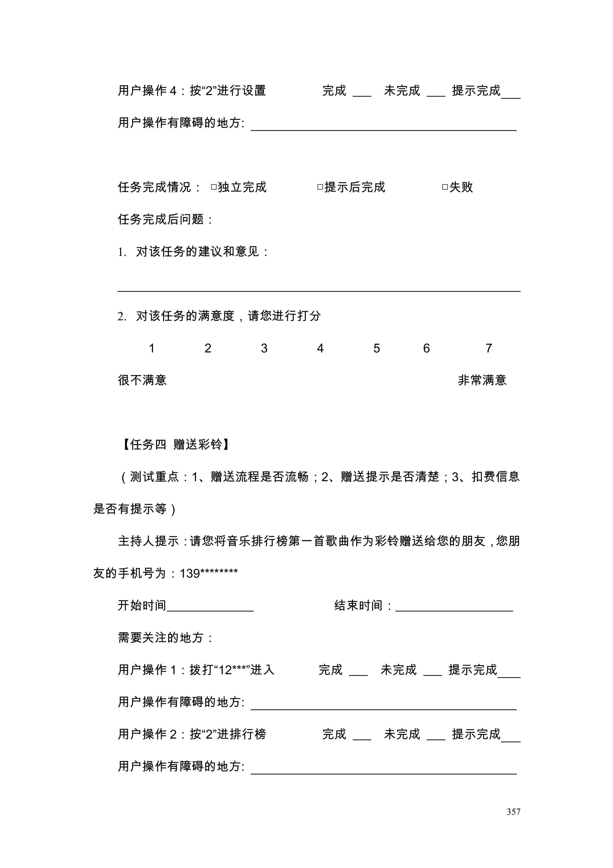 用户操作 4：按“2”进行设置          完成 ___       未完成 ___ 提示完成

   用户操作有障碍的地方:




   任务完成情况： □独立完成            □提示后完成               □失败

   任务完成后问题：

   1. 对该任务的建议和意见：




   2. 对该任务的满意度，请您进行打分

       1      2         3   4        5       6         7

   很不满意                                           非常满意




   【任务四 赠送彩铃】

   （测试重点：1、赠送流程是否流畅；2、赠送提示是否清楚；3、扣费信息

是否有提示等）

   主持人提示：请您将音乐排行榜第一首歌曲作为彩铃赠送给您的朋友，您朋

友的手机号为：139********

   开始时间______________           结束时间：___________________

   需要关注的地方：

   用户操作 1：拨打“12***”进入       完成 ___    未完成 ___ 提示完成

   用户操作有障碍的地方:

   用户操作 2：按“2”进排行榜          完成 ___       未完成 ___ 提示完成

   用户操作有障碍的地方:


                                                           357
 