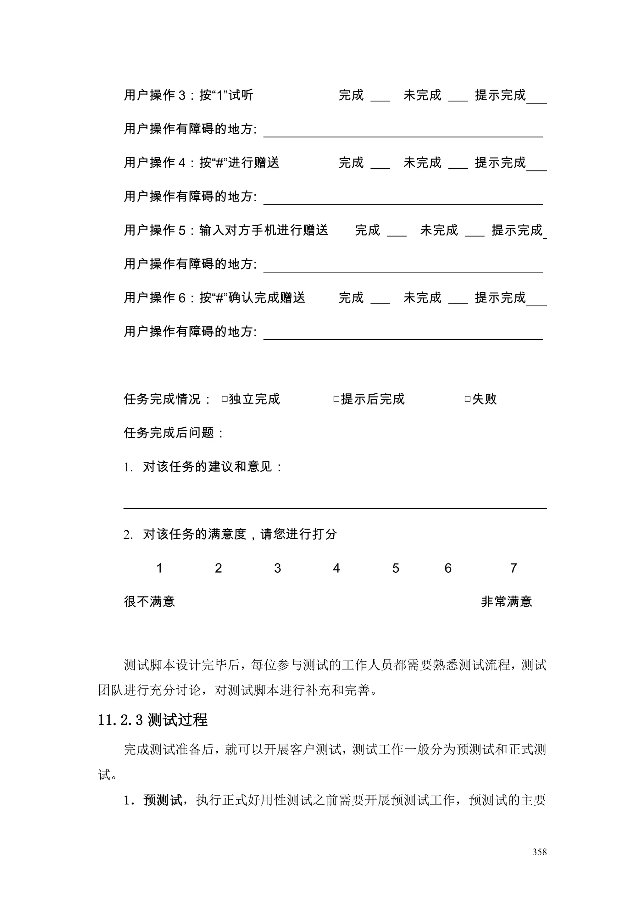 用户操作 3：按“1”试听        完成 ___       未完成 ___ 提示完成

     用户操作有障碍的地方:

     用户操作 4：按“#”进行赠送      完成 ___       未完成 ___ 提示完成

     用户操作有障碍的地方:

     用户操作 5：输入对方手机进行赠送       完成 ___     未完成 ___ 提示完成

     用户操作有障碍的地方:

     用户操作 6：按“#”确认完成赠送    完成 ___       未完成 ___ 提示完成

     用户操作有障碍的地方:




     任务完成情况： □独立完成       □提示后完成                □失败

     任务完成后问题：

     1. 对该任务的建议和意见：




     2. 对该任务的满意度，请您进行打分

        1     2      3   4         5       6         7

     很不满意                                       非常满意



     测试脚本设计完毕后，每位参与测试的工作人员都需要熟悉测试流程，测试
团队进行充分讨论，对测试脚本进行补充和完善。

11.2.3 测试过程
     完成测试准备后，就可以开展客户测试，测试工作一般分为预测试和正式测
试。
     1．预测试，执行正式好用性测试之前需要开展预测试工作，预测试的主要


                                                         358
 