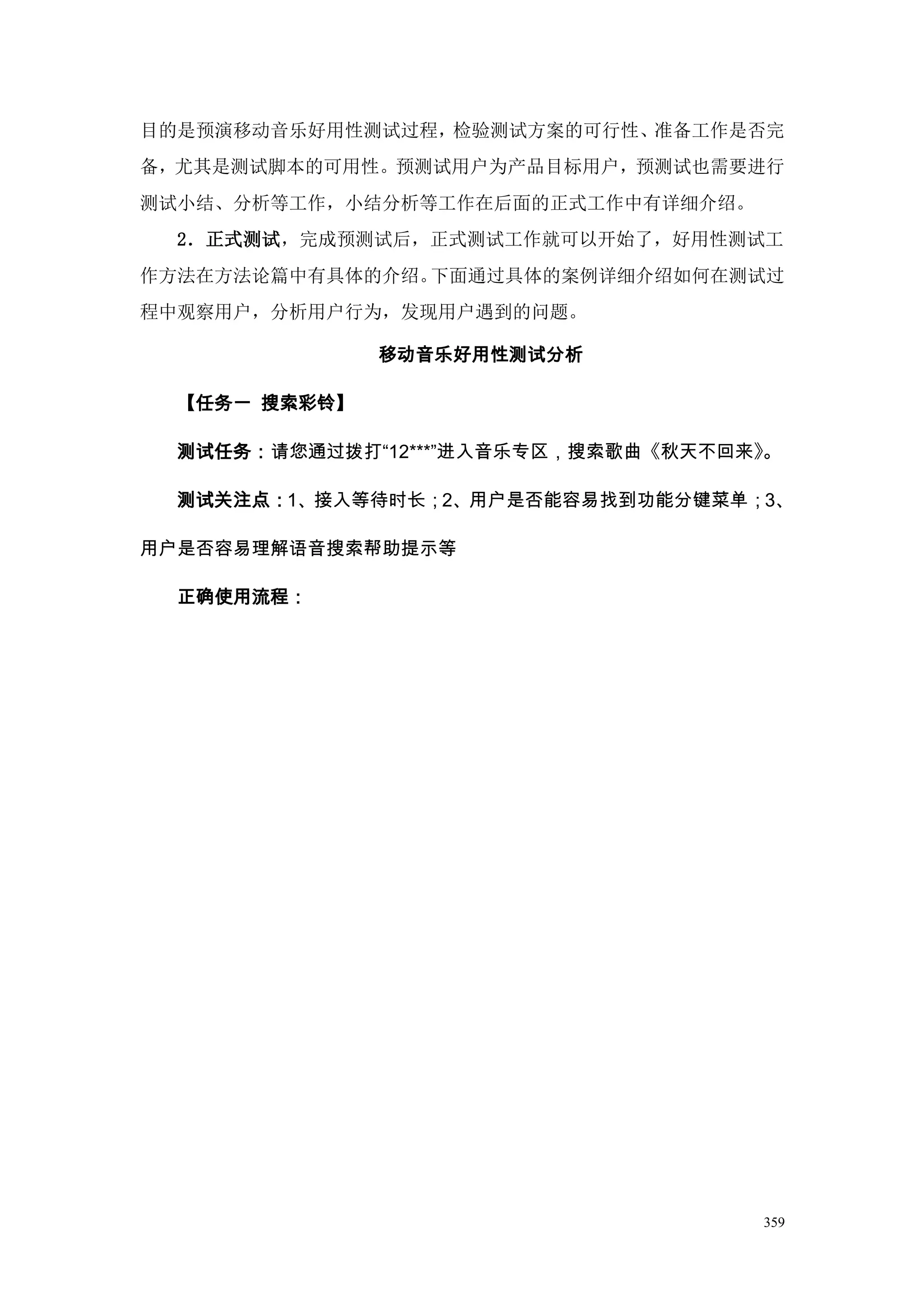 目的是预演移动音乐好用性测试过程，检验测试方案的可行性、准备工作是否完
备，尤其是测试脚本的可用性。预测试用户为产品目标用户，预测试也需要进行
测试小结、分析等工作，小结分析等工作在后面的正式工作中有详细介绍。
  2．正式测试，完成预测试后，正式测试工作就可以开始了，好用性测试工
作方法在方法论篇中有具体的介绍。下面通过具体的案例详细介绍如何在测试过
程中观察用户，分析用户行为，发现用户遇到的问题。

               移动音乐好用性测试分析

  【任务一 搜索彩铃】

  测试任务：请您通过拨打“12***”进入音乐专区，搜索歌曲《秋天不回来》。

  测试关注点：1、接入等待时长；2、用户是否能容易找到功能分键菜单；3、

用户是否容易理解语音搜索帮助提示等

  正确使用流程：




                                     359
 