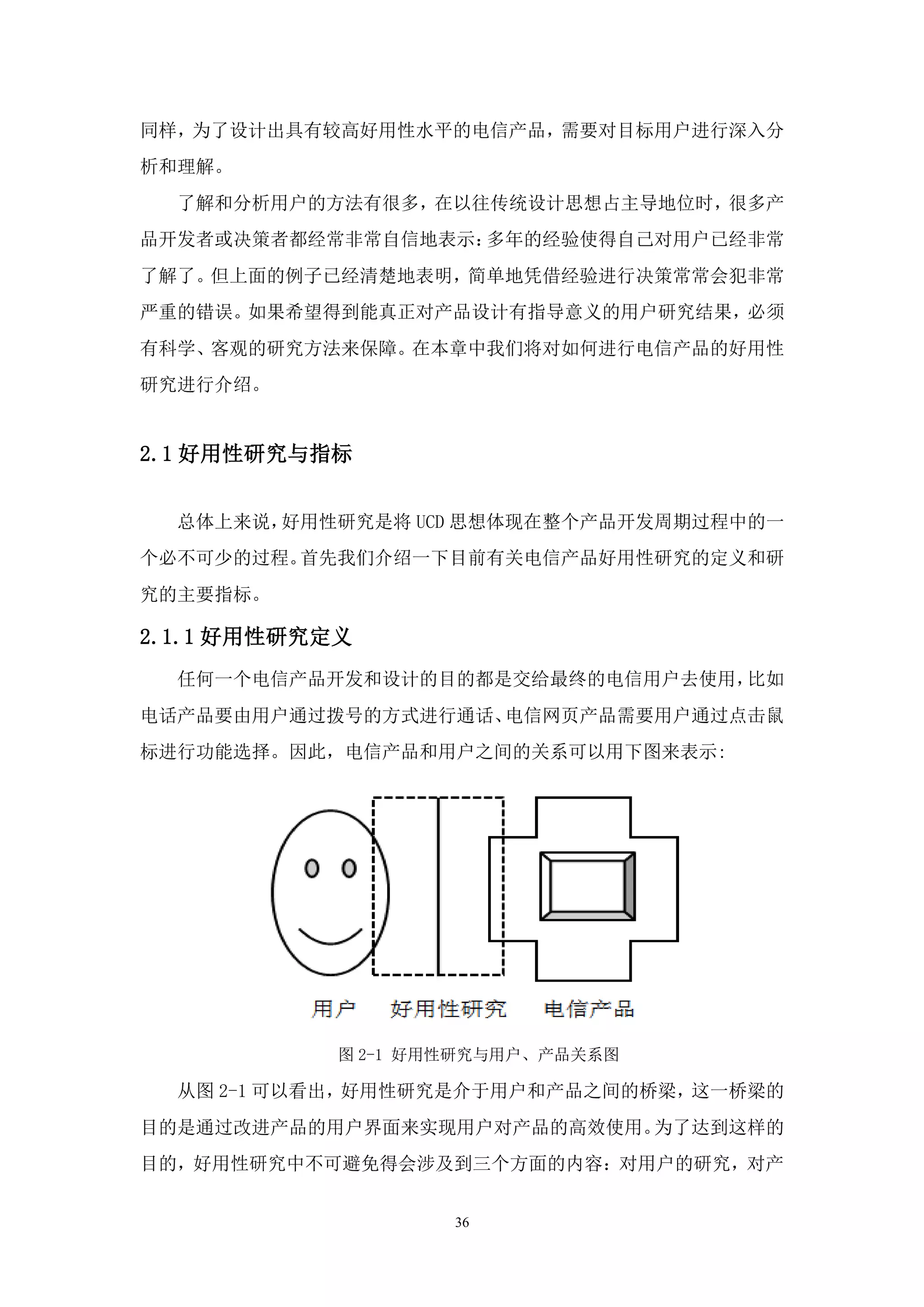 同样，为了设计出具有较高好用性水平的电信产品，需要对目标用户进行深入分
析和理解。
  了解和分析用户的方法有很多，在以往传统设计思想占主导地位时，很多产
品开发者或决策者都经常非常自信地表示：多年的经验使得自己对用户已经非常
了解了。但上面的例子已经清楚地表明，简单地凭借经验进行决策常常会犯非常
严重的错误。如果希望得到能真正对产品设计有指导意义的用户研究结果，必须
有科学、客观的研究方法来保障。在本章中我们将对如何进行电信产品的好用性
研究进行介绍。


2.1 好用性研究与指标


  总体上来说，好用性研究是将 UCD 思想体现在整个产品开发周期过程中的一
个必不可少的过程。首先我们介绍一下目前有关电信产品好用性研究的定义和研
究的主要指标。

2.1.1 好用性研究定义
  任何一个电信产品开发和设计的目的都是交给最终的电信用户去使用，比如
电话产品要由用户通过拨号的方式进行通话、电信网页产品需要用户通过点击鼠
标进行功能选择。因此，电信产品和用户之间的关系可以用下图来表示:




            图 2-1 好用性研究与用户、产品关系图

  从图 2-1 可以看出，好用性研究是介于用户和产品之间的桥梁，这一桥梁的
目的是通过改进产品的用户界面来实现用户对产品的高效使用。为了达到这样的
目的，好用性研究中不可避免得会涉及到三个方面的内容：对用户的研究，对产


                    36
 