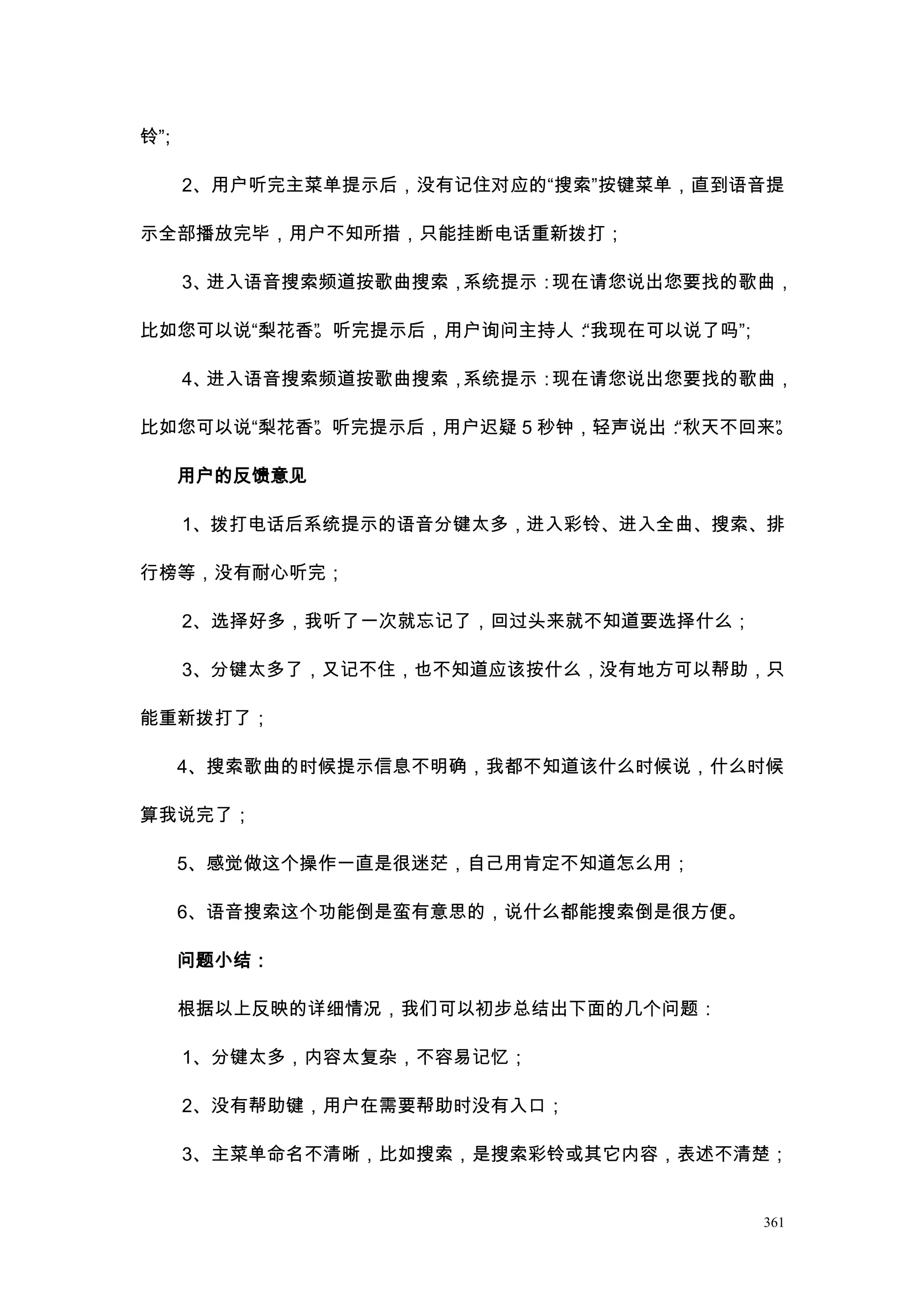 铃”
 ；

     2、用户听完主菜单提示后，没有记住对应的“搜索”按键菜单，直到语音提

示全部播放完毕，用户不知所措，只能挂断电话重新拨打；

     3、进入语音搜索频道按歌曲搜索，系统提示：现在请您说出您要找的歌曲，

比如您可以说“梨花香” 听完提示后，用户询问主持人：
          。               “我现在可以说了吗”
                                   ；

     4、进入语音搜索频道按歌曲搜索，系统提示：现在请您说出您要找的歌曲，

比如您可以说“梨花香” 听完提示后，用户迟疑 5 秒钟，轻声说出：
          。                      “秋天不回来”
                                       。

     用户的反馈意见

     1、拨打电话后系统提示的语音分键太多，进入彩铃、进入全曲、搜索、排

行榜等，没有耐心听完；

     2、选择好多，我听了一次就忘记了，回过头来就不知道要选择什么；

     3、分键太多了，又记不住，也不知道应该按什么，没有地方可以帮助，只

能重新拨打了；

     4、搜索歌曲的时候提示信息不明确，我都不知道该什么时候说，什么时候

算我说完了；

     5、感觉做这个操作一直是很迷茫，自己用肯定不知道怎么用；

     6、语音搜索这个功能倒是蛮有意思的，说什么都能搜索倒是很方便。

     问题小结：

     根据以上反映的详细情况，我们可以初步总结出下面的几个问题：

     1、分键太多，内容太复杂，不容易记忆；

     2、没有帮助键，用户在需要帮助时没有入口；

     3、主菜单命名不清晰，比如搜索，是搜索彩铃或其它内容，表述不清楚；


                                       361
 