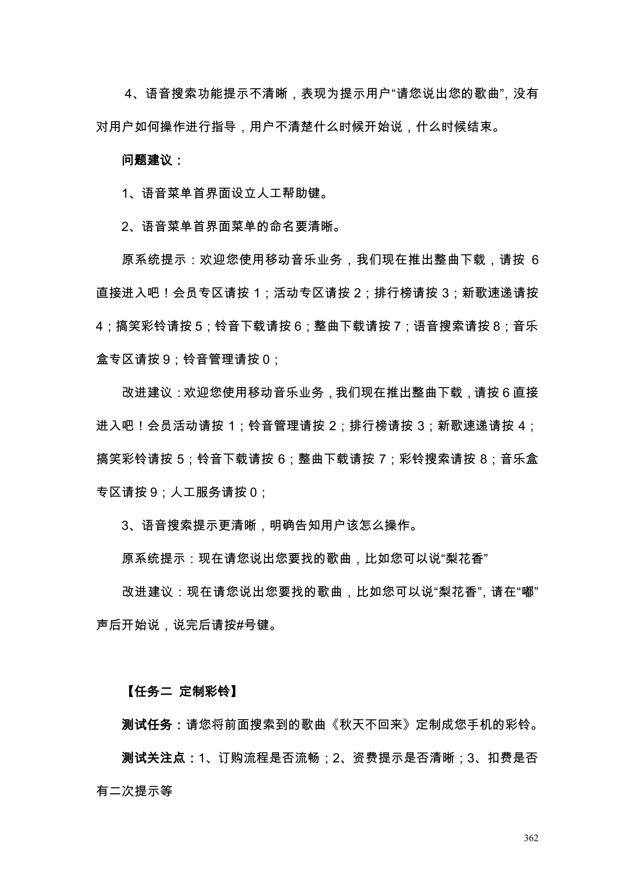 4、语音搜索功能提示不清晰，表现为提示用户“请您说出您的歌曲” 没有
                                ，

对用户如何操作进行指导，用户不清楚什么时候开始说，什么时候结束。

  问题建议：

  1、语音菜单首界面设立人工帮助键。

  2、语音菜单首界面菜单的命名要清晰。

  原系统提示：欢迎您使用移动音乐业务，我们现在推出整曲下载，请按 6

直接进入吧！会员专区请按 1；活动专区请按 2；排行榜请按 3；新歌速递请按

4；搞笑彩铃请按 5；铃音下载请按 6；整曲下载请按 7；语音搜索请按 8；音乐

盒专区请按 9；铃音管理请按 0；

  改进建议：欢迎您使用移动音乐业务，我们现在推出整曲下载，请按 6 直接

进入吧！会员活动请按 1；铃音管理请按 2；排行榜请按 3；新歌速递请按 4；

搞笑彩铃请按 5；铃音下载请按 6；整曲下载请按 7；彩铃搜索请按 8；音乐盒

专区请按 9；人工服务请按 0；

  3、语音搜索提示更清晰，明确告知用户该怎么操作。

  原系统提示：现在请您说出您要找的歌曲，比如您可以说“梨花香”

  改进建议：现在请您说出您要找的歌曲，比如您可以说“梨花香” 请在“嘟”
                              ，

声后开始说，说完后请按#号键。




  【任务二 定制彩铃】

  测试任务：请您将前面搜索到的歌曲《秋天不回来》定制成您手机的彩铃。

  测试关注点：1、订购流程是否流畅；2、资费提示是否清晰；3、扣费是否

有二次提示等


                                      362
 