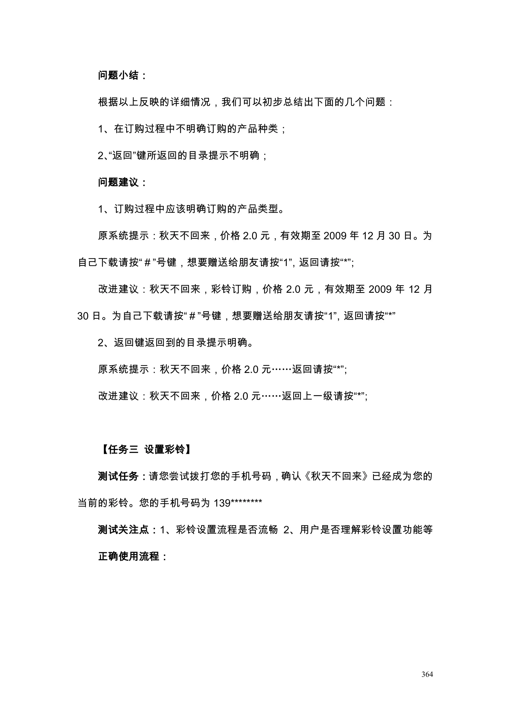 问题小结：

  根据以上反映的详细情况，我们可以初步总结出下面的几个问题：

  1、在订购过程中不明确订购的产品种类；

  2、
   “返回”键所返回的目录提示不明确；

  问题建议：

  1、订购过程中应该明确订购的产品类型。

  原系统提示：秋天不回来，价格 2.0 元，有效期至 2009 年 12 月 30 日。为

自己下载请按“＃”号键，想要赠送给朋友请按“1” 返回请按“*”
                       ，       ；

  改进建议：秋天不回来，彩铃订购，价格 2.0 元，有效期至 2009 年 12 月

30 日。为自己下载请按“＃”号键，想要赠送给朋友请按“1” 返回请按“*”
                             ，

  2、返回键返回到的目录提示明确。

  原系统提示：秋天不回来，价格 2.0 元„„返回请按“*”
                              ；

  改进建议：秋天不回来，价格 2.0 元„„返回上一级请按“*”
                                ；




  【任务三 设置彩铃】

  测试任务：请您尝试拨打您的手机号码，确认《秋天不回来》已经成为您的

当前的彩铃。您的手机号码为 139********

  测试关注点：1、彩铃设置流程是否流畅 2、用户是否理解彩铃设置功能等

  正确使用流程：




                                            364
 