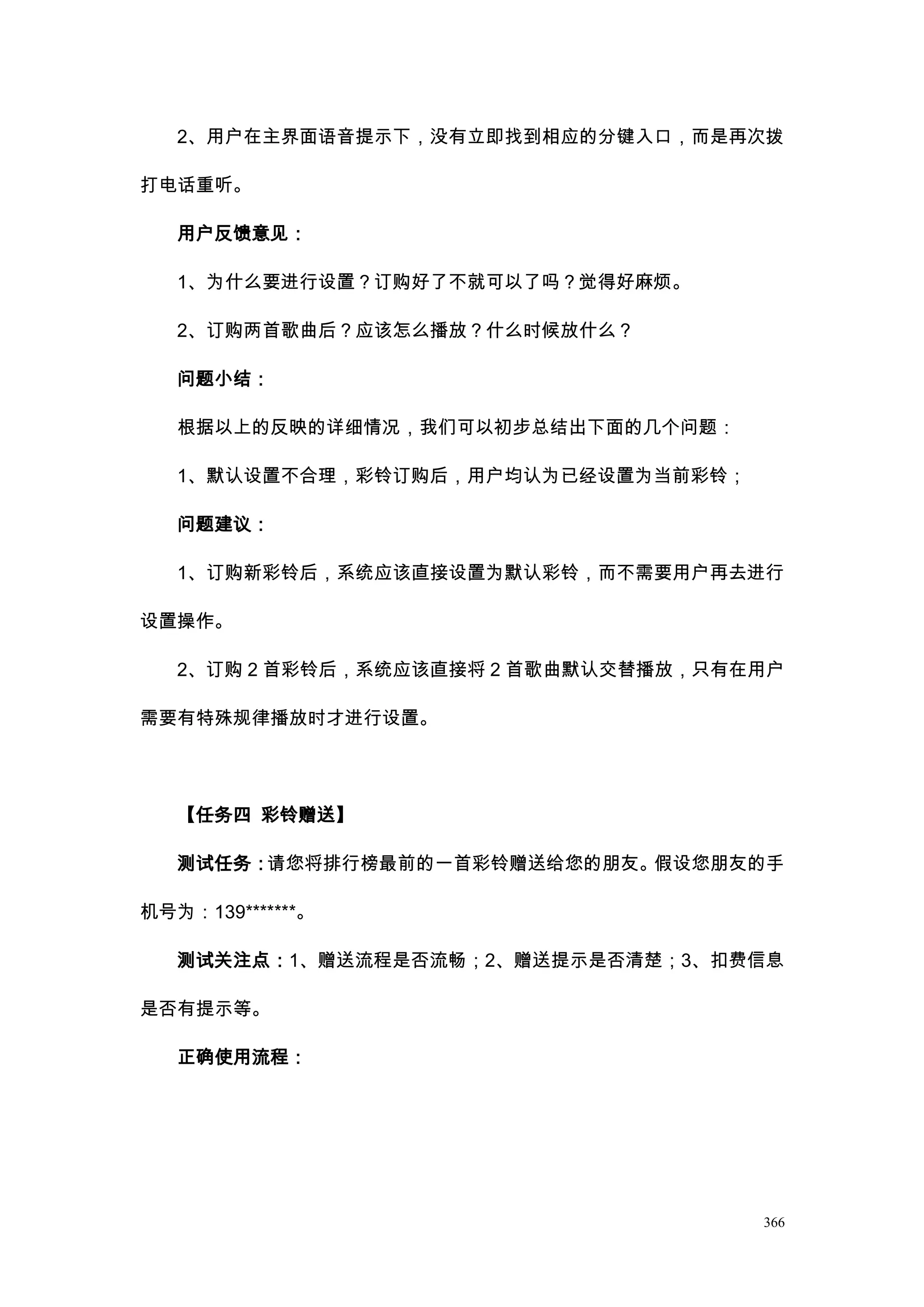 2、用户在主界面语音提示下，没有立即找到相应的分键入口，而是再次拨

打电话重听。

   用户反馈意见：

   1、为什么要进行设置？订购好了不就可以了吗？觉得好麻烦。

   2、订购两首歌曲后？应该怎么播放？什么时候放什么？

   问题小结：

   根据以上的反映的详细情况，我们可以初步总结出下面的几个问题：

   1、默认设置不合理，彩铃订购后，用户均认为已经设置为当前彩铃；

   问题建议：

   1、订购新彩铃后，系统应该直接设置为默认彩铃，而不需要用户再去进行

设置操作。

   2、订购 2 首彩铃后，系统应该直接将 2 首歌曲默认交替播放，只有在用户

需要有特殊规律播放时才进行设置。




   【任务四 彩铃赠送】

   测试任务：请您将排行榜最前的一首彩铃赠送给您的朋友。假设您朋友的手

机号为：139*******。

   测试关注点：1、赠送流程是否流畅；2、赠送提示是否清楚；3、扣费信息

是否有提示等。

   正确使用流程：




                                      366
 