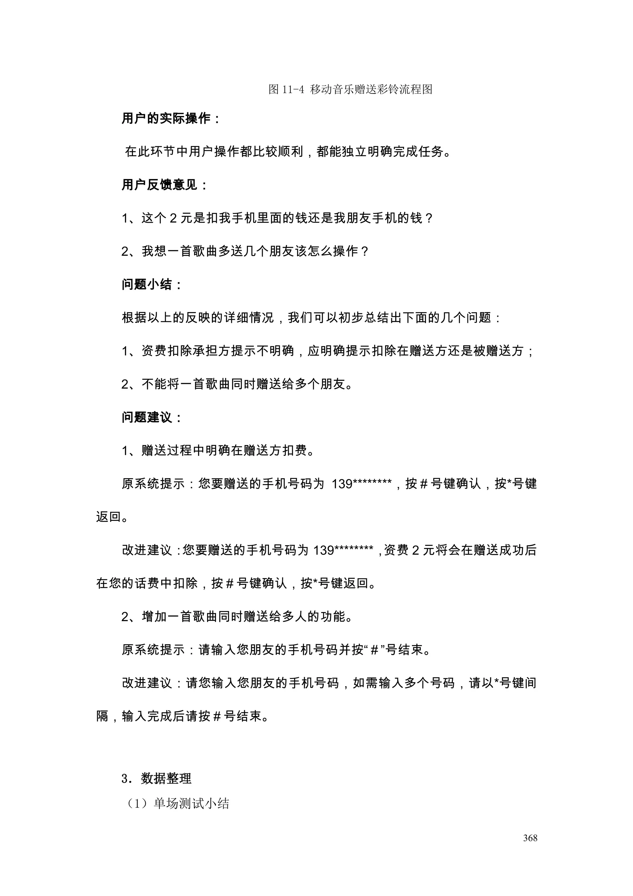 图 11-4 移动音乐赠送彩铃流程图

  用户的实际操作：

  在此环节中用户操作都比较顺利，都能独立明确完成任务。

  用户反馈意见：

  1、这个 2 元是扣我手机里面的钱还是我朋友手机的钱？

  2、我想一首歌曲多送几个朋友该怎么操作？

  问题小结：

  根据以上的反映的详细情况，我们可以初步总结出下面的几个问题：

  1、资费扣除承担方提示不明确，应明确提示扣除在赠送方还是被赠送方；

  2、不能将一首歌曲同时赠送给多个朋友。

  问题建议：

  1、赠送过程中明确在赠送方扣费。

  原系统提示：您要赠送的手机号码为 139********，按＃号键确认，按*号键

返回。

  改进建议：您要赠送的手机号码为 139********，资费 2 元将会在赠送成功后

在您的话费中扣除，按＃号键确认，按*号键返回。

  2、增加一首歌曲同时赠送给多人的功能。

  原系统提示：请输入您朋友的手机号码并按“＃”号结束。

  改进建议：请您输入您朋友的手机号码，如需输入多个号码，请以*号键间

隔，输入完成后请按＃号结束。



  3．数据整理
  （1）单场测试小结

                                          368
 
