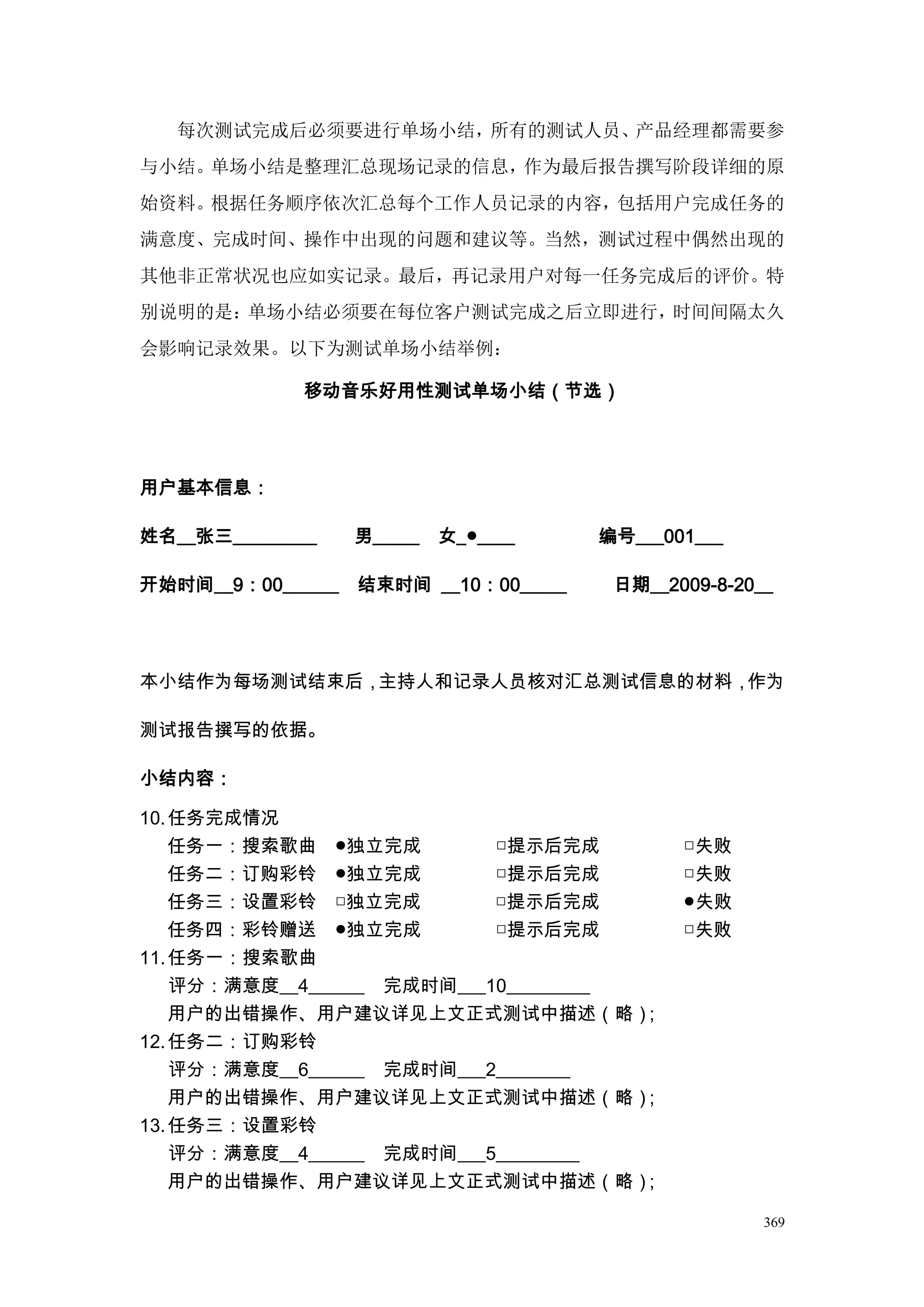 每次测试完成后必须要进行单场小结，所有的测试人员、产品经理都需要参
与小结。单场小结是整理汇总现场记录的信息，作为最后报告撰写阶段详细的原
始资料。根据任务顺序依次汇总每个工作人员记录的内容，包括用户完成任务的
满意度、完成时间、操作中出现的问题和建议等。当然，测试过程中偶然出现的
其他非正常状况也应如实记录。最后，再记录用户对每一任务完成后的评价。特
别说明的是：单场小结必须要在每位客户测试完成之后立即进行，时间间隔太久
会影响记录效果。以下为测试单场小结举例：

             移动音乐好用性测试单场小结（节选）




用户基本信息：

姓名__张三_________    男_____   女_●____    编号___001___

开始时间__9：00______   结束时间 __10：00_____      日期__2009-8-20__




本小结作为每场测试结束后，主持人和记录人员核对汇总测试信息的材料，作为

测试报告撰写的依据。

小结内容：

10. 任务完成情况
    任务一：搜索歌曲      ●独立完成          □提示后完成         □失败
    任务二：订购彩铃      ●独立完成          □提示后完成         □失败
    任务三：设置彩铃      □独立完成          □提示后完成         ●失败
    任务四：彩铃赠送      ●独立完成          □提示后完成         □失败
11. 任务一：搜索歌曲
    评分：满意度__4______ 完成时间___10_________
    用户的出错操作、用户建议详见上文正式测试中描述（略）         ；
12. 任务二：订购彩铃
    评分：满意度__6______ 完成时间___2________
    用户的出错操作、用户建议详见上文正式测试中描述（略）        ；
13. 任务三：设置彩铃
    评分：满意度__4______ 完成时间___5_________
    用户的出错操作、用户建议详见上文正式测试中描述（略）        ；

                                                        369
 