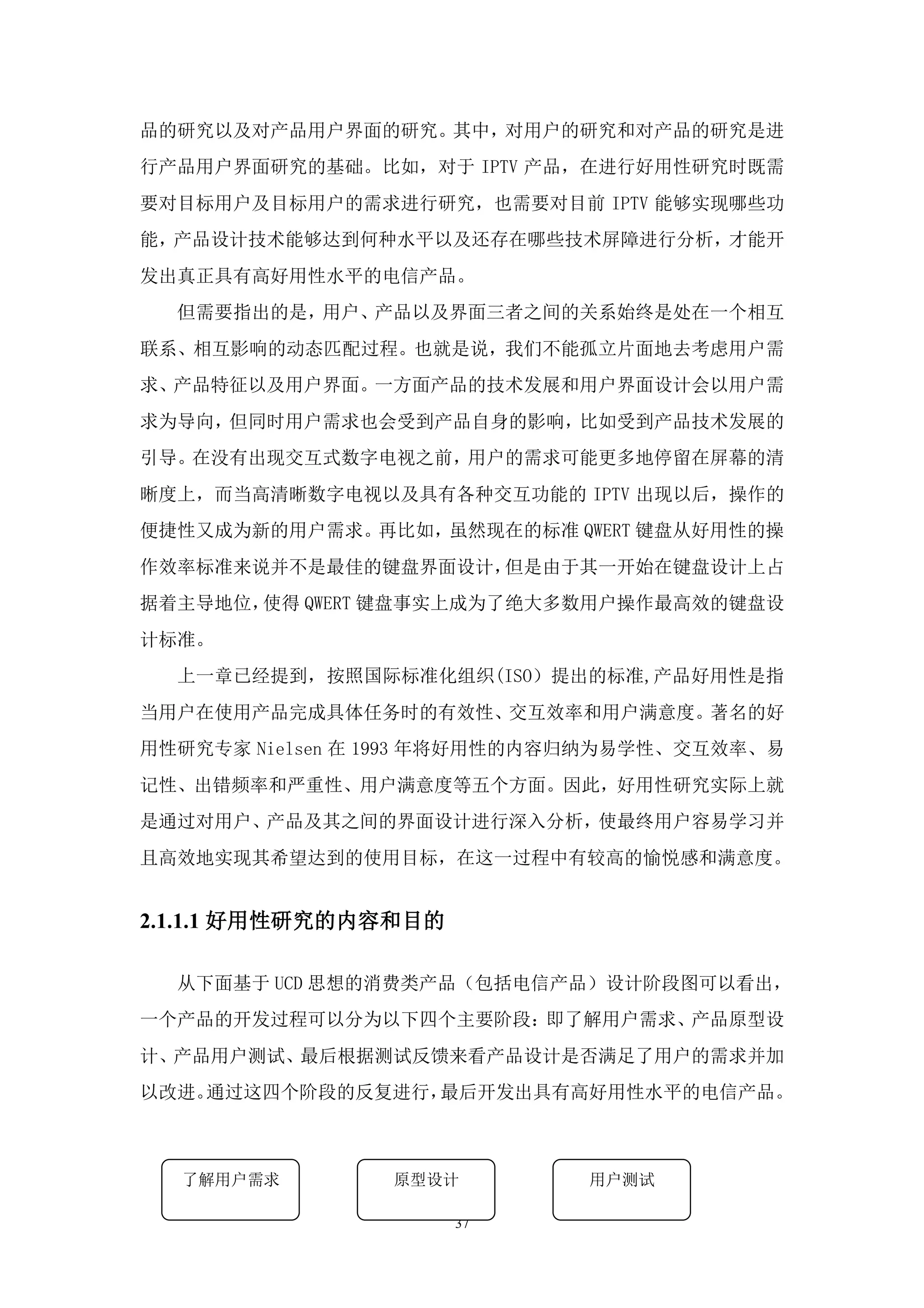 品的研究以及对产品用户界面的研究。其中，对用户的研究和对产品的研究是进
行产品用户界面研究的基础。比如，对于 IPTV 产品，在进行好用性研究时既需
要对目标用户及目标用户的需求进行研究，也需要对目前 IPTV 能够实现哪些功
能，产品设计技术能够达到何种水平以及还存在哪些技术屏障进行分析，才能开
发出真正具有高好用性水平的电信产品。
  但需要指出的是，用户、产品以及界面三者之间的关系始终是处在一个相互
联系、相互影响的动态匹配过程。也就是说，我们不能孤立片面地去考虑用户需
求、产品特征以及用户界面。一方面产品的技术发展和用户界面设计会以用户需
求为导向，但同时用户需求也会受到产品自身的影响，比如受到产品技术发展的
引导。在没有出现交互式数字电视之前，用户的需求可能更多地停留在屏幕的清
晰度上，而当高清晰数字电视以及具有各种交互功能的 IPTV 出现以后，操作的
便捷性又成为新的用户需求。再比如，虽然现在的标准 QWERT 键盘从好用性的操
作效率标准来说并不是最佳的键盘界面设计，但是由于其一开始在键盘设计上占
据着主导地位，使得 QWERT 键盘事实上成为了绝大多数用户操作最高效的键盘设
计标准。
  上一章已经提到，按照国际标准化组织(ISO）提出的标准,产品好用性是指
当用户在使用产品完成具体任务时的有效性、交互效率和用户满意度。著名的好
用性研究专家 Nielsen 在 1993 年将好用性的内容归纳为易学性、交互效率、易
记性、出错频率和严重性、用户满意度等五个方面。因此，好用性研究实际上就
是通过对用户、产品及其之间的界面设计进行深入分析，使最终用户容易学习并
且高效地实现其希望达到的使用目标，在这一过程中有较高的愉悦感和满意度。


2.1.1.1 好用性研究的内容和目的

  从下面基于 UCD 思想的消费类产品（包括电信产品）设计阶段图可以看出，
一个产品的开发过程可以分为以下四个主要阶段：即了解用户需求、产品原型设
计、产品用户测试、最后根据测试反馈来看产品设计是否满足了用户的需求并加
以改进。通过这四个阶段的反复进行，最后开发出具有高好用性水平的电信产品。



  了解用户需求        原型设计         用户测试

                      37
 