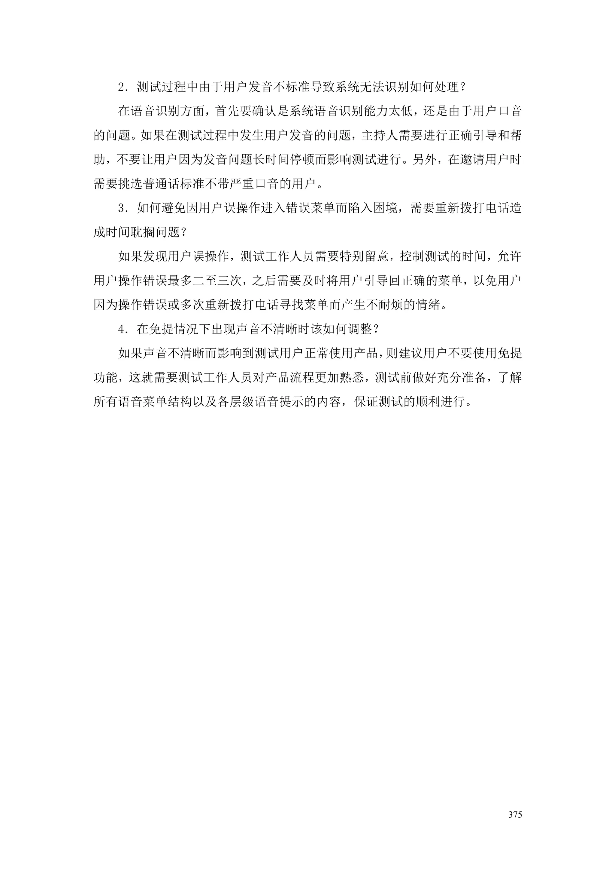 2．测试过程中由于用户发音不标准导致系统无法识别如何处理？
  在语音识别方面，首先要确认是系统语音识别能力太低，还是由于用户口音
的问题。如果在测试过程中发生用户发音的问题，主持人需要进行正确引导和帮
助，不要让用户因为发音问题长时间停顿而影响测试进行。另外，在邀请用户时
需要挑选普通话标准不带严重口音的用户。
  3．如何避免因用户误操作进入错误菜单而陷入困境，需要重新拨打电话造
成时间耽搁问题？
  如果发现用户误操作，测试工作人员需要特别留意，控制测试的时间，允许
用户操作错误最多二至三次，之后需要及时将用户引导回正确的菜单，以免用户
因为操作错误或多次重新拨打电话寻找菜单而产生不耐烦的情绪。
  4．在免提情况下出现声音不清晰时该如何调整？
  如果声音不清晰而影响到测试用户正常使用产品，则建议用户不要使用免提
功能，这就需要测试工作人员对产品流程更加熟悉，测试前做好充分准备，了解
所有语音菜单结构以及各层级语音提示的内容，保证测试的顺利进行。




                                  375
 