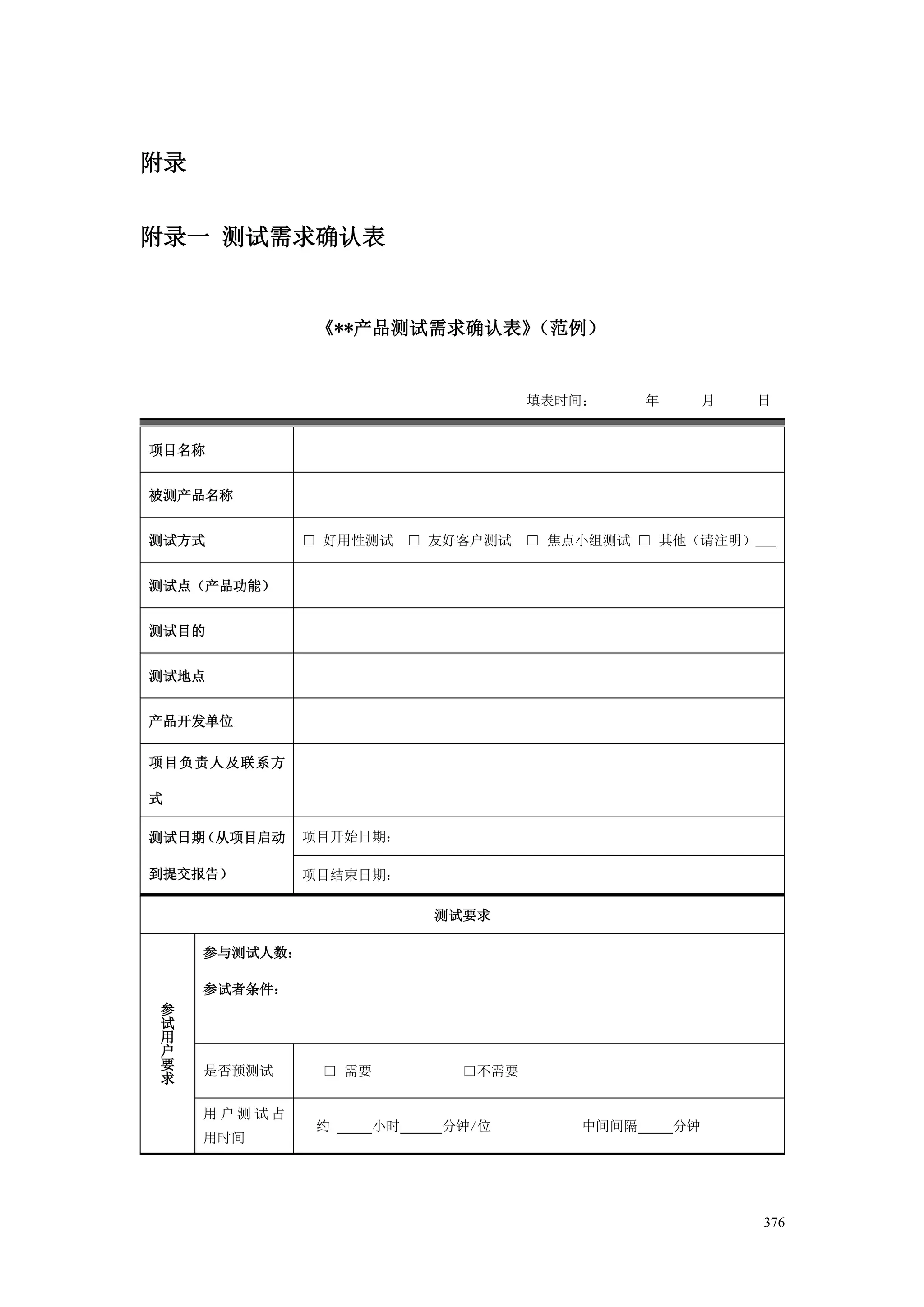 附录


附录一 测试需求确认表


                《**产品测试需求确认表》（范例）


                                  填表时间：     年        月   日


项目名称


被测产品名称


测试方式           □ 好用性测试 □ 友好客户测试 □ 焦点小组测试 □ 其他（请注明）___


测试点（产品功能）


测试目的


测试地点


产品开发单位

项目负责人及联系方

式

测试日期（从项目启动     项目开始日期：

到提交报告）         项目结束日期：

                         测试要求

     参与测试人数：

     参试者条件：
参
试
用
户
要    是否预测试      □ 需要       □不需要
求

     用户测试占
                约   小时    分钟/位       中间间隔       分钟
     用时间




                                                         376
 