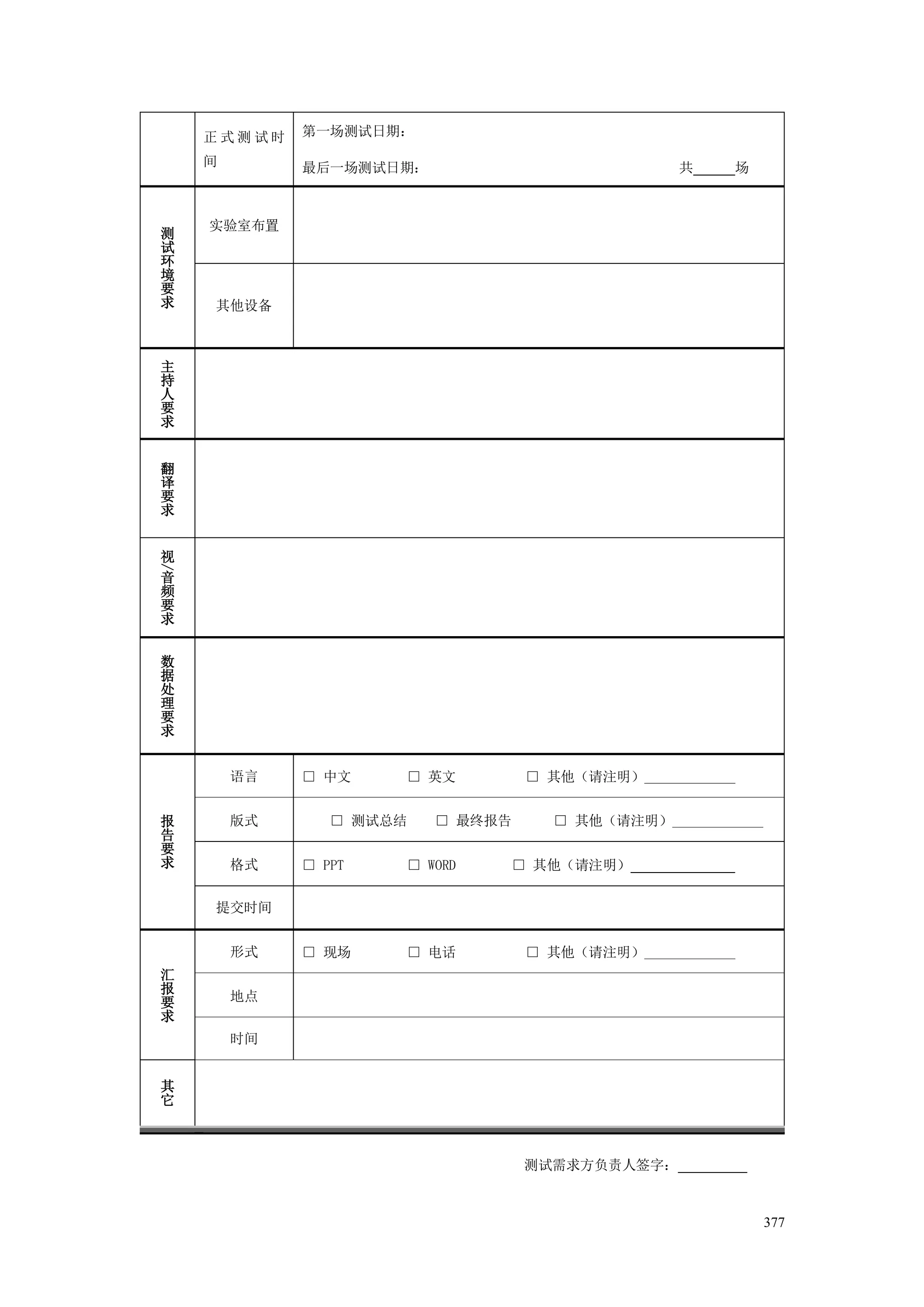 正式测试时    第一场测试日期：

    间        最后一场测试日期：                             共    场



    实验室布置
测
试
环
境
要
求   其他设备



主
持
人
要
求


翻
译
要
求


视
/




音
频
要
求


数
据
处
理
要
求


        语言   □ 中文    □ 英文          □ 其他（请注明）_____________


报       版式      □ 测试总结   □ 最终报告      □ 其他（请注明）_____________
告
要
求       格式   □ PPT   □ WORD       □ 其他（请注明）


    提交时间


        形式   □ 现场    □ 电话          □ 其他（请注明）_____________
汇
报
要       地点
求
        时间


其
它



                                  测试需求方负责人签字：



                                                              377
 