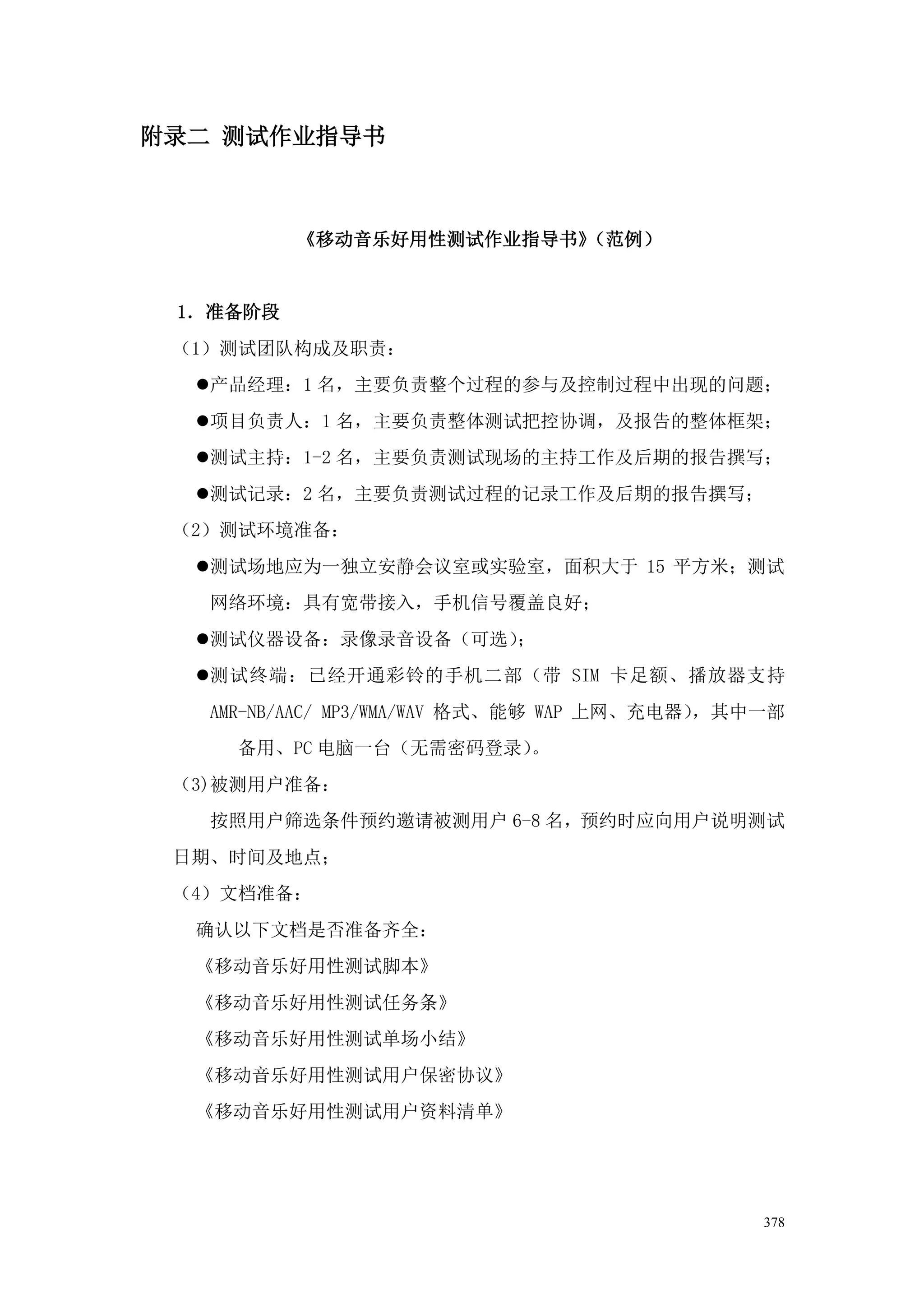 附录二 测试作业指导书



          《移动音乐好用性测试作业指导书》（范例）


 1．准备阶段
 （1）测试团队构成及职责：
  产品经理：1 名，主要负责整个过程的参与及控制过程中出现的问题；
  项目负责人：1 名，主要负责整体测试把控协调，及报告的整体框架；
  测试主持：1-2 名，主要负责测试现场的主持工作及后期的报告撰写；
  测试记录：2 名，主要负责测试过程的记录工作及后期的报告撰写；
 （2）测试环境准备：
  测试场地应为一独立安静会议室或实验室，面积大于 15 平方米；测试
   网络环境：具有宽带接入，手机信号覆盖良好；
  测试仪器设备：录像录音设备（可选）；
  测试终端：已经开通彩铃的手机二部（带 SIM 卡足额、播放器支持
   AMR-NB/AAC/ MP3/WMA/WAV 格式、能够 WAP 上网、充电器），其中一部
     备用、PC 电脑一台（无需密码登录）。
 （3)被测用户准备：
   按照用户筛选条件预约邀请被测用户 6-8 名，预约时应向用户说明测试
 日期、时间及地点；
 （4）文档准备：
  确认以下文档是否准备齐全：
  《移动音乐好用性测试脚本》
  《移动音乐好用性测试任务条》
  《移动音乐好用性测试单场小结》
  《移动音乐好用性测试用户保密协议》
  《移动音乐好用性测试用户资料清单》




                                               378
 