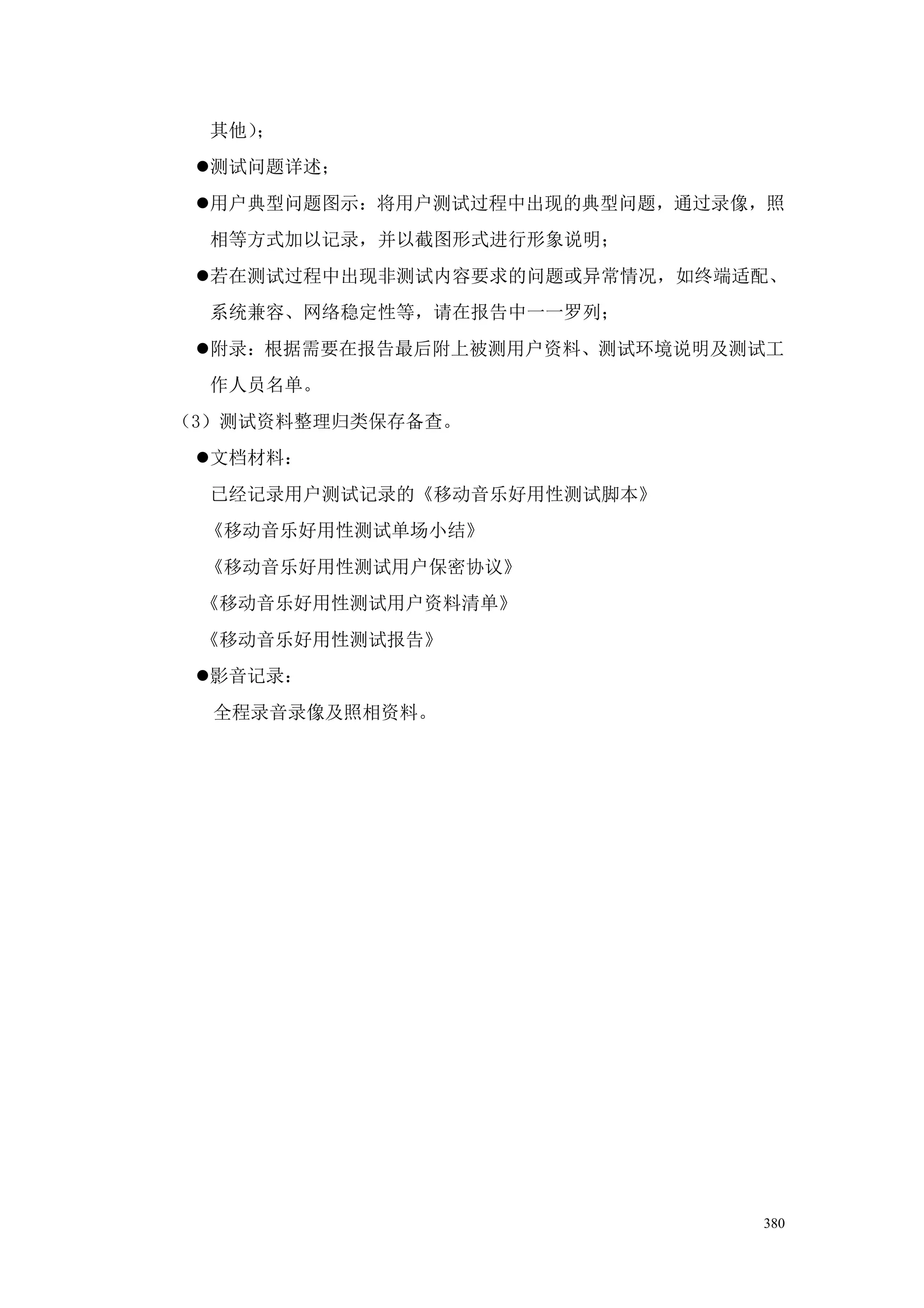 其他）；
 测试问题详述；
 用户典型问题图示：将用户测试过程中出现的典型问题，通过录像，照
  相等方式加以记录，并以截图形式进行形象说明；
 若在测试过程中出现非测试内容要求的问题或异常情况，如终端适配、
  系统兼容、网络稳定性等，请在报告中一一罗列；
 附录：根据需要在报告最后附上被测用户资料、测试环境说明及测试工
  作人员名单。
（3）测试资料整理归类保存备查。
 文档材料：
  已经记录用户测试记录的《移动音乐好用性测试脚本》
 《移动音乐好用性测试单场小结》
 《移动音乐好用性测试用户保密协议》
 《移动音乐好用性测试用户资料清单》
 《移动音乐好用性测试报告》
 影音记录：
  全程录音录像及照相资料。




                               380
 