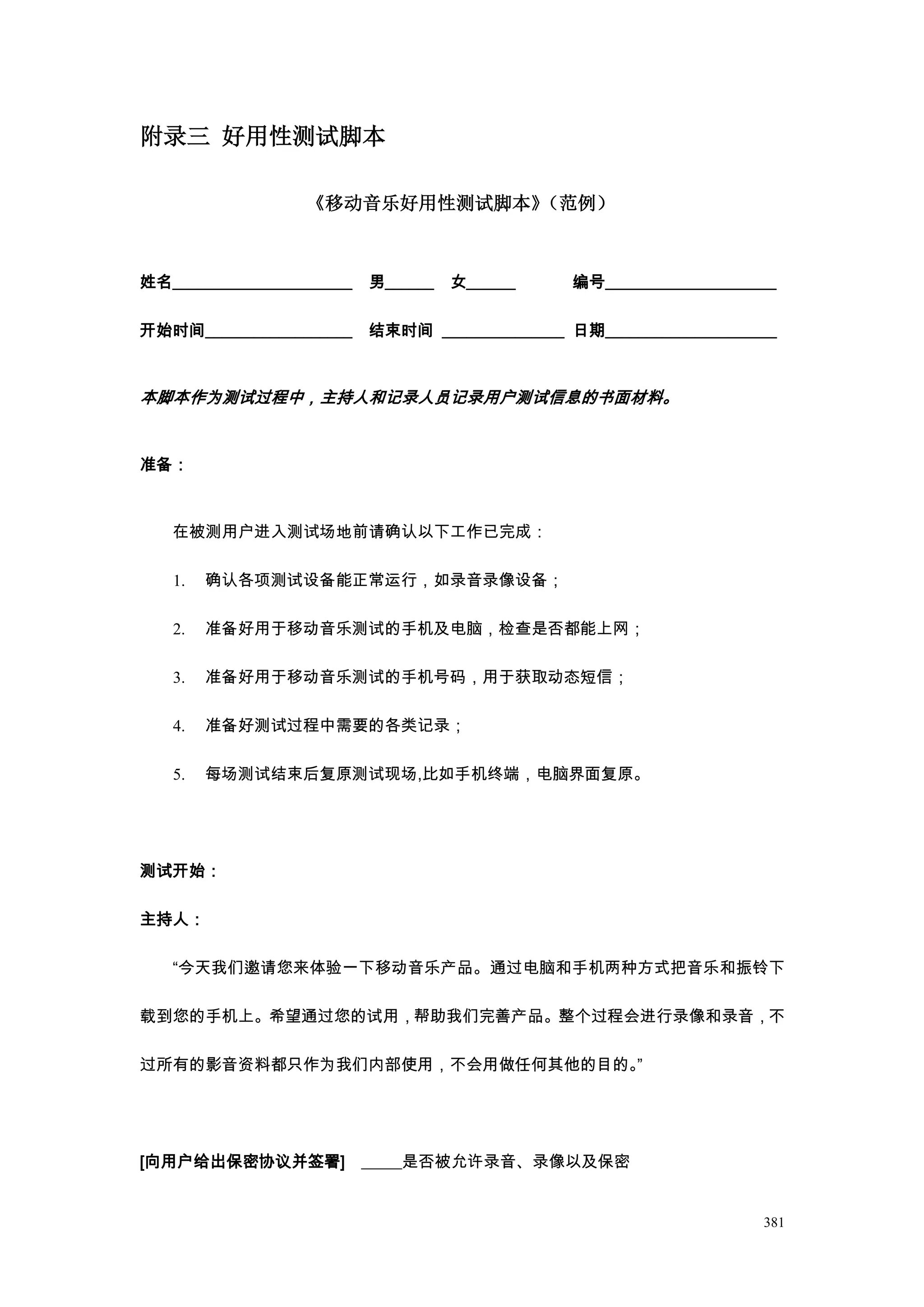 附录三 好用性测试脚本

                  《移动音乐好用性测试脚本》（范例）



姓名______________________   男______   女______    编号_____________________

开始时间__________________     结束时间 _______________ 日期_____________________



本脚本作为测试过程中，主持人和记录人员记录用户测试信息的书面材料。


准备：



   在被测用户进入测试场地前请确认以下工作已完成：

   1.   确认各项测试设备能正常运行，如录音录像设备；

   2.   准备好用于移动音乐测试的手机及电脑，检查是否都能上网；

   3.   准备好用于移动音乐测试的手机号码，用于获取动态短信；

   4.   准备好测试过程中需要的各类记录；

   5.   每场测试结束后复原测试现场,比如手机终端，电脑界面复原。




测试开始：

主持人：

   “今天我们邀请您来体验一下移动音乐产品。通过电脑和手机两种方式把音乐和振铃下

载到您的手机上。希望通过您的试用，帮助我们完善产品。整个过程会进行录像和录音，不

过所有的影音资料都只作为我们内部使用，不会用做任何其他的目的。”




[向用户给出保密协议并签署] _____是否被允许录音、录像以及保密


                                                                     381
 