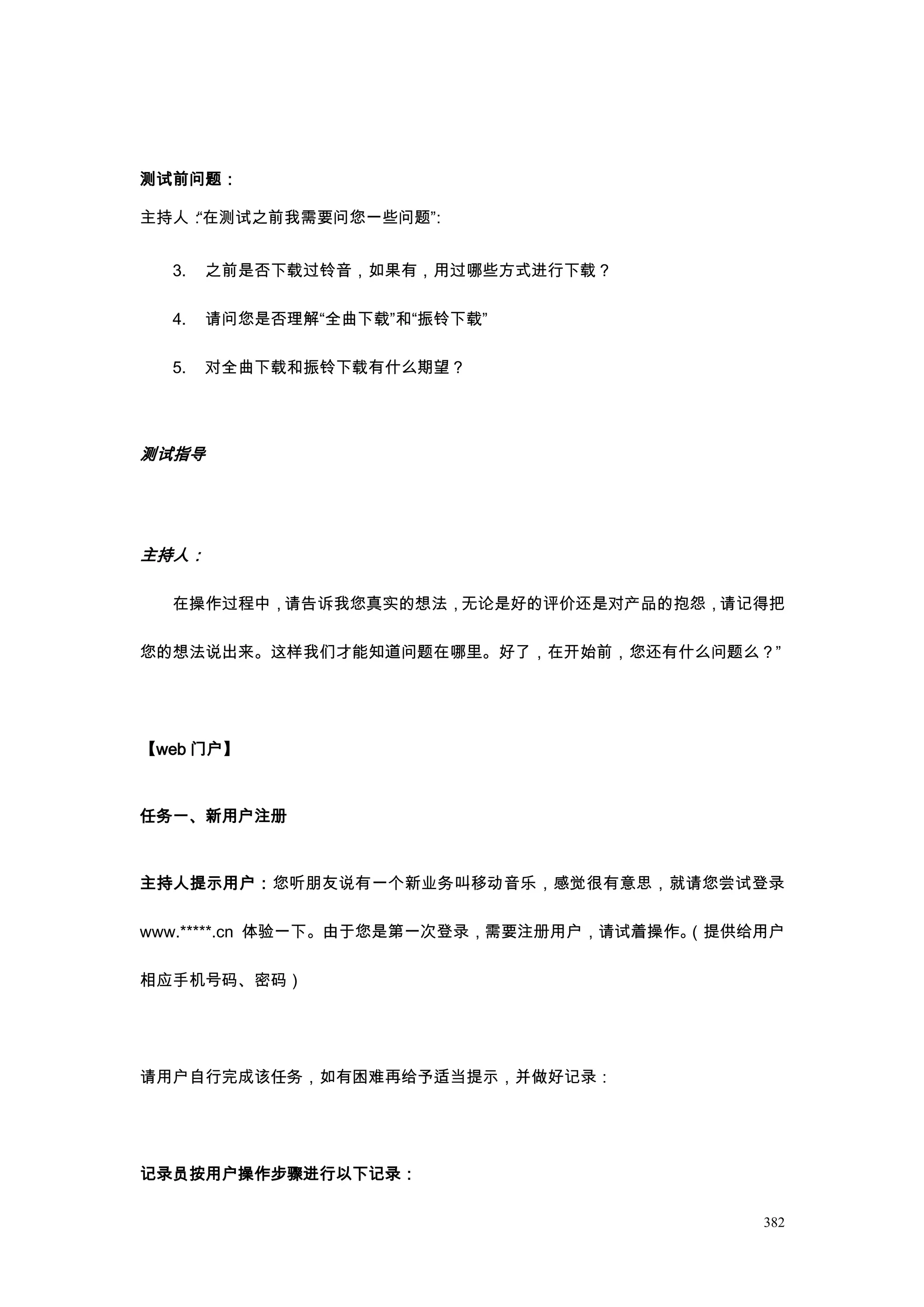 测试前问题：

主持人：“在测试之前我需要问您一些问题”
                   ：


  3.   之前是否下载过铃音，如果有，用过哪些方式进行下载？

  4.   请问您是否理解“全曲下载”和“振铃下载”

  5.   对全曲下载和振铃下载有什么期望？




测试指导




主持人：

  在操作过程中，请告诉我您真实的想法，无论是好的评价还是对产品的抱怨，请记得把

您的想法说出来。这样我们才能知道问题在哪里。好了，在开始前，您还有什么问题么？”




【web 门户】



任务一、新用户注册



主持人提示用户：您听朋友说有一个新业务叫移动音乐，感觉很有意思，就请您尝试登录

www.*****.cn 体验一下。由于您是第一次登录，需要注册用户，请试着操作。
                                        （提供给用户

相应手机号码、密码）




请用户自行完成该任务，如有困难再给予适当提示，并做好记录：




记录员按用户操作步骤进行以下记录：

                                            382
 