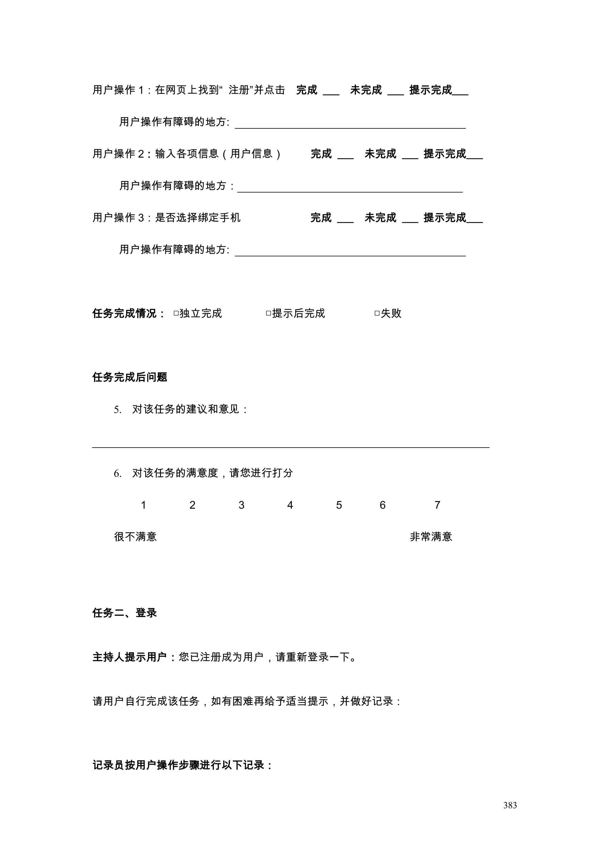 用户操作 1：在网页上找到“ 注册”并点击 完成 ___ 未完成 ___ 提示完成___

   用户操作有障碍的地方:

用户操作 2：输入各项信息（用户信息）        完成 ___   未完成 ___ 提示完成___

   用户操作有障碍的地方：

用户操作 3：是否选择绑定手机            完成 ___   未完成 ___ 提示完成___

   用户操作有障碍的地方:




任务完成情况： □独立完成        □提示后完成          □失败




任务完成后问题

  5. 对该任务的建议和意见：




  6. 对该任务的满意度，请您进行打分

     1     2     3     4      5      6       7

  很不满意                                     非常满意




任务二、登录



主持人提示用户：您已注册成为用户，请重新登录一下。



请用户自行完成该任务，如有困难再给予适当提示，并做好记录：




记录员按用户操作步骤进行以下记录：


                                                      383
 