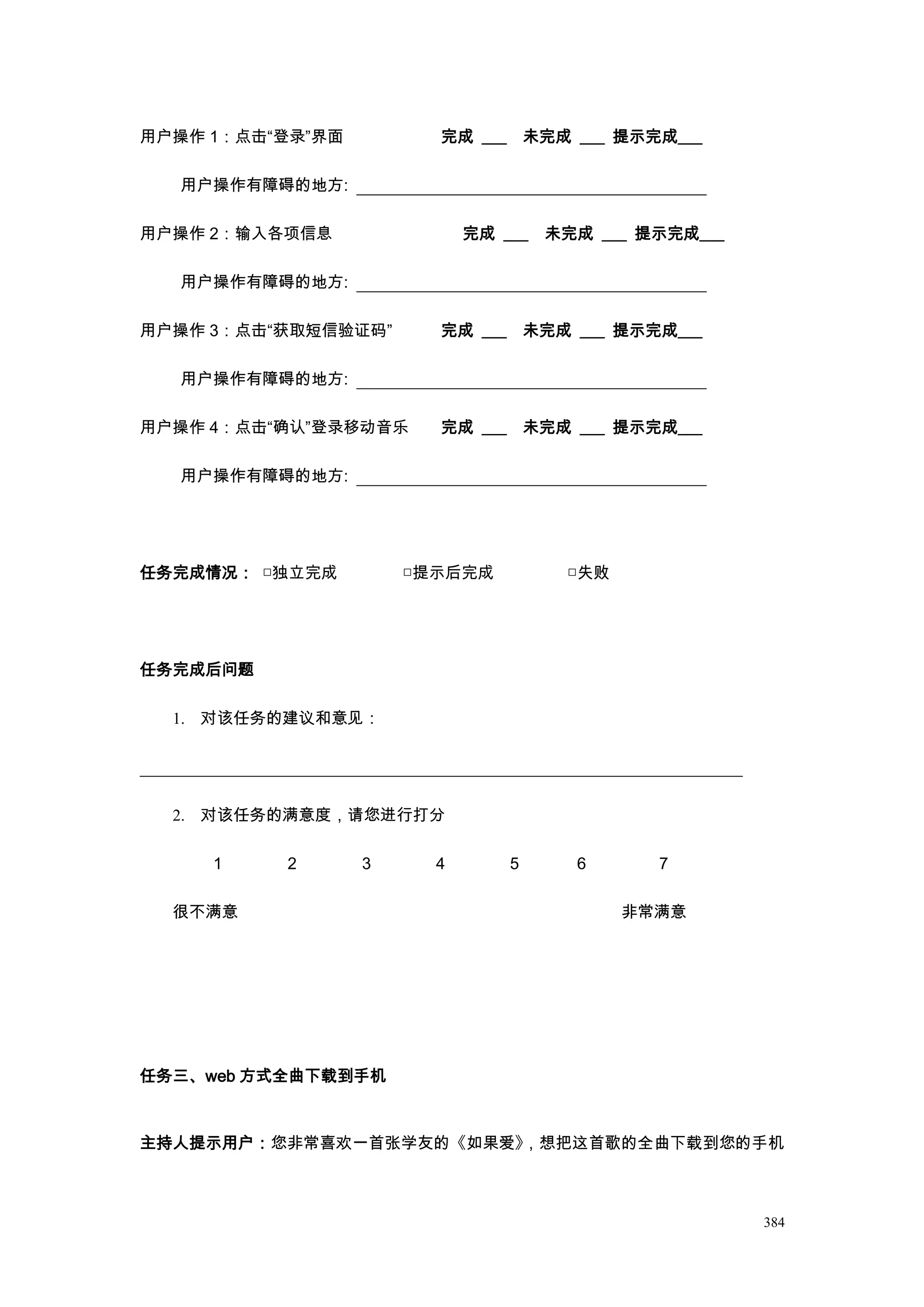 用户操作 1：点击“登录”界面         完成 ___ 未完成 ___ 提示完成___

  用户操作有障碍的地方:

用户操作 2：输入各项信息               完成 ___   未完成 ___ 提示完成___

  用户操作有障碍的地方:

用户操作 3：点击“获取短信验证码”      完成 ___ 未完成 ___ 提示完成___

  用户操作有障碍的地方:

用户操作 4：点击“确认”登录移动音乐     完成 ___ 未完成 ___ 提示完成___

  用户操作有障碍的地方:




任务完成情况： □独立完成         □提示后完成          □失败




任务完成后问题

  1. 对该任务的建议和意见：




  2. 对该任务的满意度，请您进行打分

     1    2       3     4       5      6      7

  很不满意                                      非常满意




任务三、web 方式全曲下载到手机



主持人提示用户：您非常喜欢一首张学友的《如果爱》，想把这首歌的全曲下载到您的手机



                                                       384
 