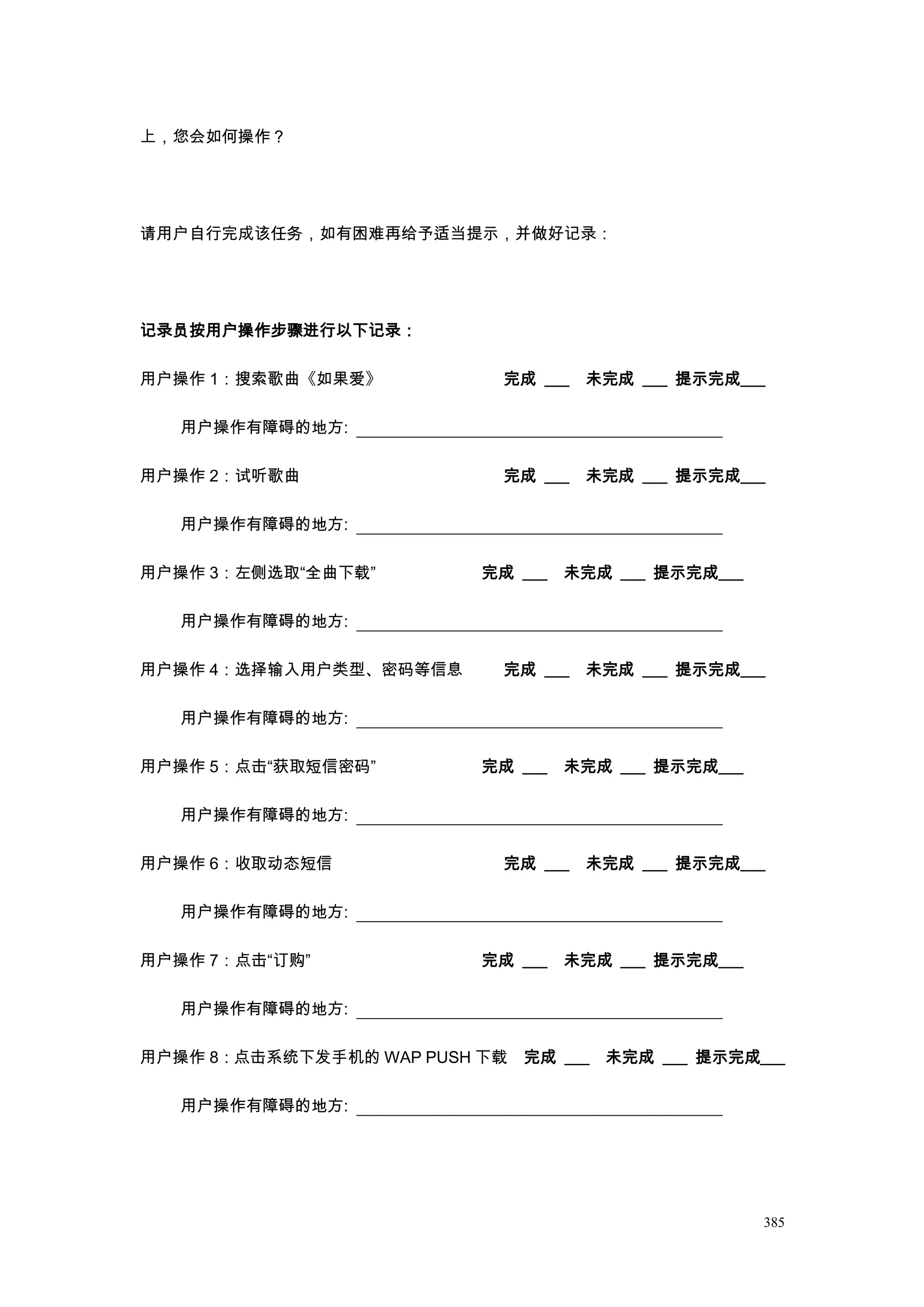 上，您会如何操作？




请用户自行完成该任务，如有困难再给予适当提示，并做好记录：




记录员按用户操作步骤进行以下记录：

用户操作 1：搜索歌曲《如果爱》             完成 ___   未完成 ___ 提示完成___

   用户操作有障碍的地方:

用户操作 2：试听歌曲                  完成 ___   未完成 ___ 提示完成___

   用户操作有障碍的地方:

用户操作 3：左侧选取“全曲下载”          完成 ___   未完成 ___ 提示完成___

   用户操作有障碍的地方:

用户操作 4：选择输入用户类型、密码等信息        完成 ___   未完成 ___ 提示完成___

   用户操作有障碍的地方:

用户操作 5：点击“获取短信密码”          完成 ___   未完成 ___ 提示完成___

   用户操作有障碍的地方:

用户操作 6：收取动态短信                完成 ___   未完成 ___ 提示完成___

   用户操作有障碍的地方:

用户操作 7：点击“订购”              完成 ___   未完成 ___ 提示完成___

   用户操作有障碍的地方:

用户操作 8：点击系统下发手机的 WAP PUSH 下载 完成 ___ 未完成 ___ 提示完成___

   用户操作有障碍的地方:




                                                      385
 