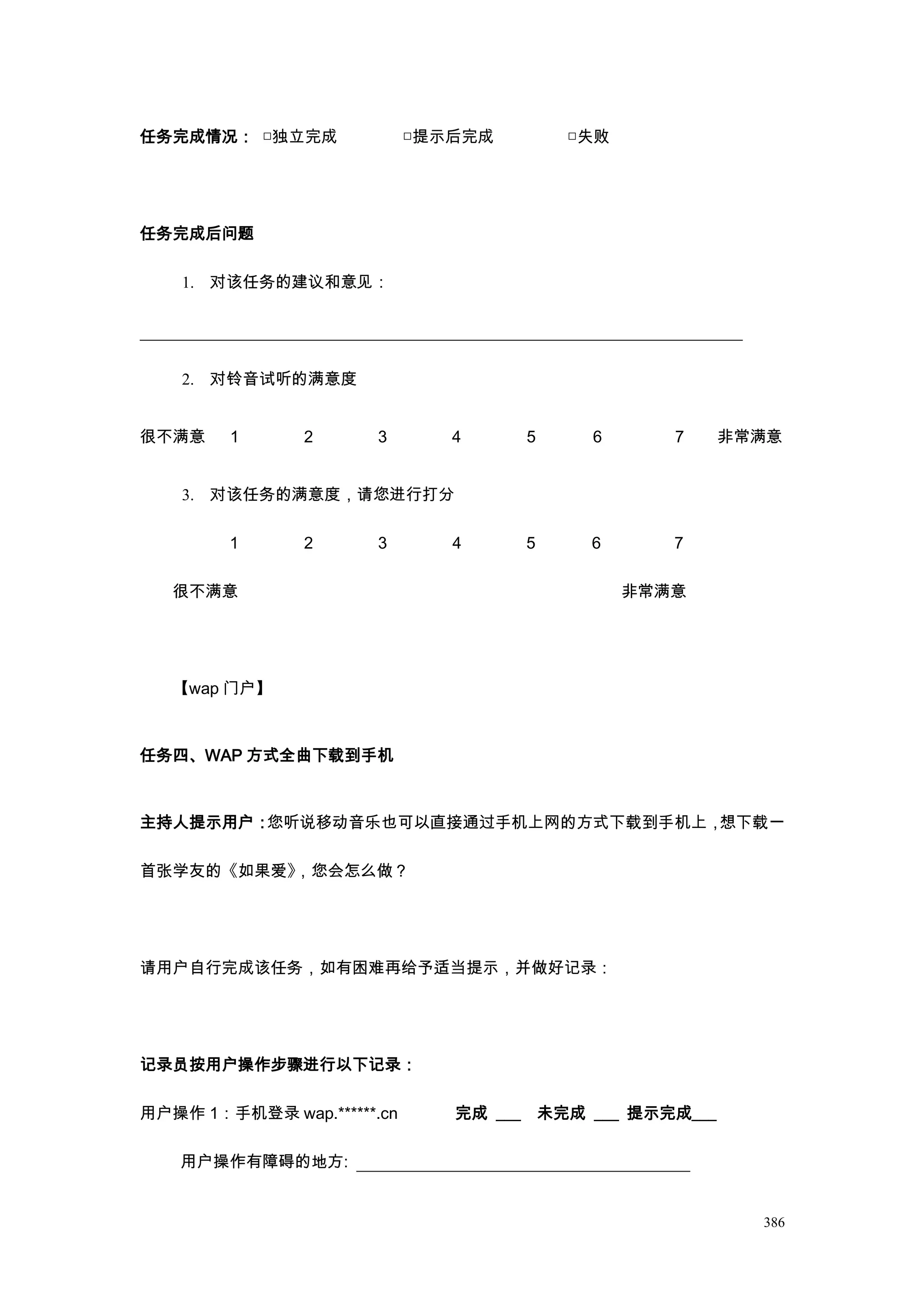 任务完成情况： □独立完成               □提示后完成       □失败




任务完成后问题

    1. 对该任务的建议和意见：




    2. 对铃音试听的满意度


很不满意    1      2       3       4     5    6       7     非常满意


    3. 对该任务的满意度，请您进行打分

        1      2       3       4     5    6       7

   很不满意                                        非常满意




   【wap 门户】



任务四、WAP 方式全曲下载到手机



主持人提示用户：您听说移动音乐也可以直接通过手机上网的方式下载到手机上，想下载一

首张学友的《如果爱》
         ，您会怎么做？




请用户自行完成该任务，如有困难再给予适当提示，并做好记录：




记录员按用户操作步骤进行以下记录：

用户操作 1：手机登录 wap.******.cn      完成 ___ 未完成 ___ 提示完成___

   用户操作有障碍的地方:


                                                          386
 