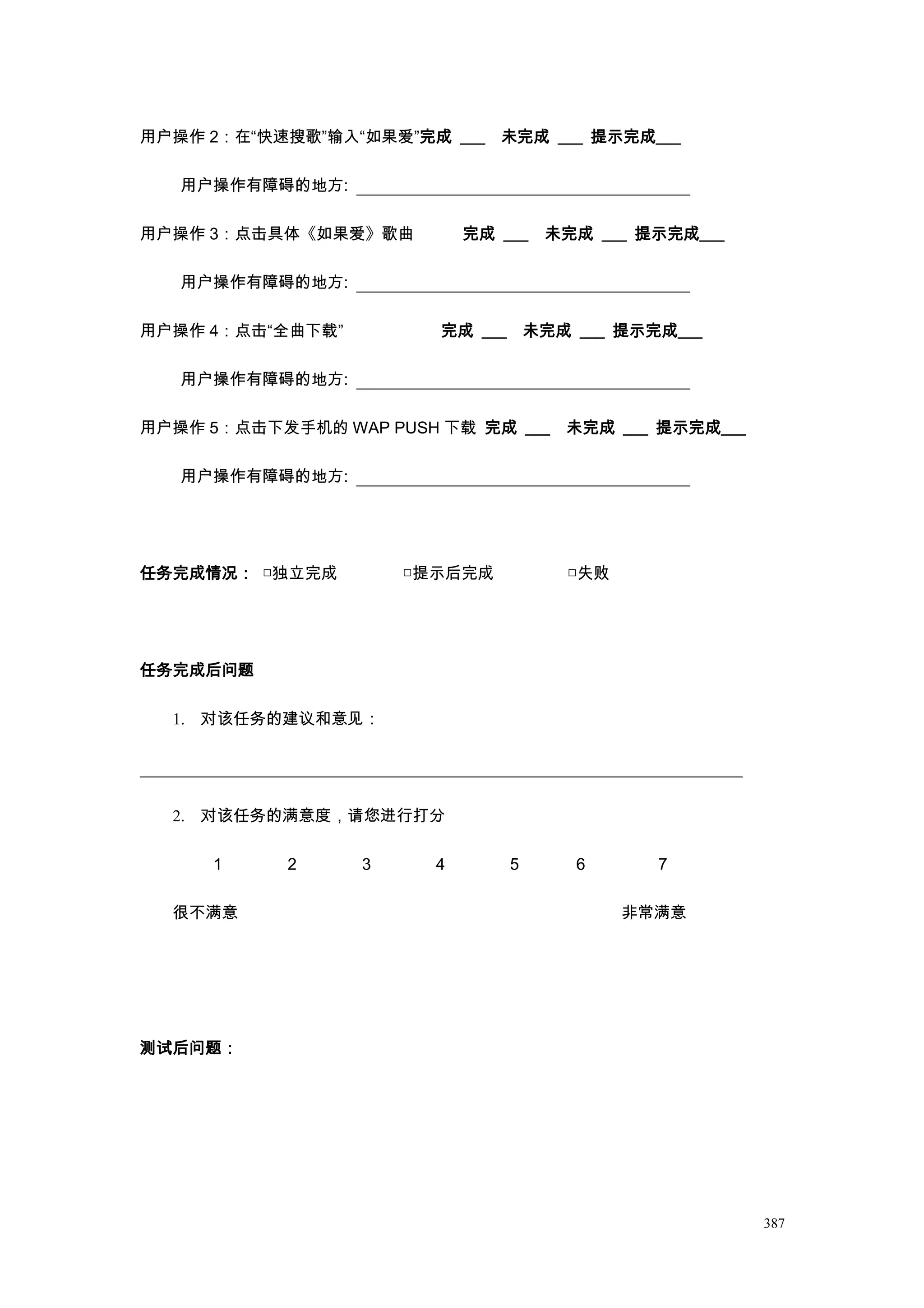 用户操作 2：在“快速搜歌”输入“如果爱”完成 ___ 未完成 ___ 提示完成___

   用户操作有障碍的地方:

用户操作 3：点击具体《如果爱》歌曲          完成 ___   未完成 ___ 提示完成___

   用户操作有障碍的地方:

用户操作 4：点击“全曲下载”         完成 ___ 未完成 ___ 提示完成___

   用户操作有障碍的地方:

用户操作 5：点击下发手机的 WAP PUSH 下载 完成 ___     未完成 ___ 提示完成___

   用户操作有障碍的地方:




任务完成情况： □独立完成         □提示后完成          □失败




任务完成后问题

  1. 对该任务的建议和意见：




  2. 对该任务的满意度，请您进行打分

     1     2      3     4       5      6      7

  很不满意                                      非常满意




测试后问题：




                                                        387
 