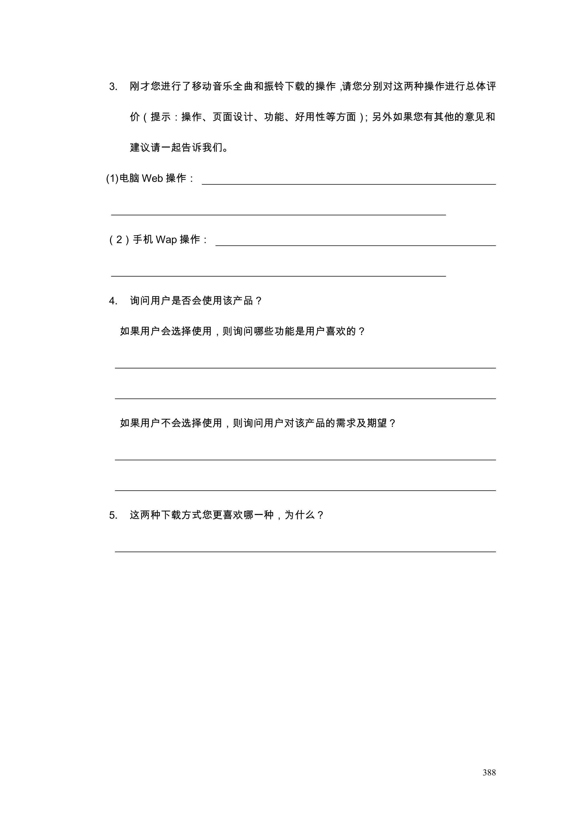 3.   刚才您进行了移动音乐全曲和振铃下载的操作，请您分别对这两种操作进行总体评

     价（提示：操作、页面设计、功能、好用性等方面）
                           ；另外如果您有其他的意见和

     建议请一起告诉我们。

(1)电脑 Web 操作：




（2）手机 Wap 操作：




4.   询问用户是否会使用该产品？

     如果用户会选择使用，则询问哪些功能是用户喜欢的？




     如果用户不会选择使用，则询问用户对该产品的需求及期望？




5.   这两种下载方式您更喜欢哪一种，为什么？




                                       388
 