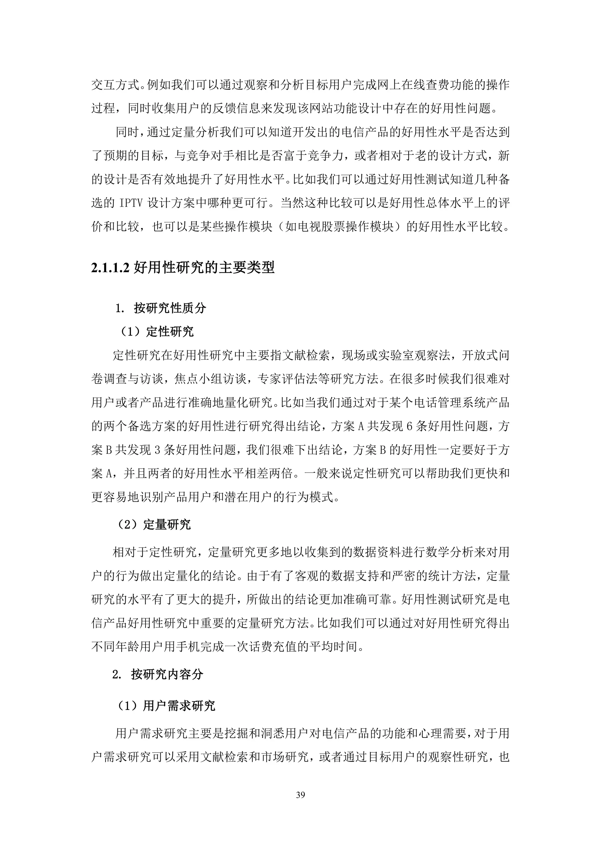 交互方式。例如我们可以通过观察和分析目标用户完成网上在线查费功能的操作
过程，同时收集用户的反馈信息来发现该网站功能设计中存在的好用性问题。
  同时，通过定量分析我们可以知道开发出的电信产品的好用性水平是否达到
了预期的目标，与竞争对手相比是否富于竞争力，或者相对于老的设计方式，新
的设计是否有效地提升了好用性水平。比如我们可以通过好用性测试知道几种备
选的 IPTV 设计方案中哪种更可行。当然这种比较可以是好用性总体水平上的评
价和比较，也可以是某些操作模块（如电视股票操作模块）的好用性水平比较。


2.1.1.2 好用性研究的主要类型

  1. 按研究性质分
  （1）定性研究
  定性研究在好用性研究中主要指文献检索，现场或实验室观察法，开放式问
卷调查与访谈，焦点小组访谈，专家评估法等研究方法。在很多时候我们很难对
用户或者产品进行准确地量化研究。比如当我们通过对于某个电话管理系统产品
的两个备选方案的好用性进行研究得出结论，方案 A 共发现 6 条好用性问题，方
案 B 共发现 3 条好用性问题，我们很难下出结论，方案 B 的好用性一定要好于方
案 A，并且两者的好用性水平相差两倍。一般来说定性研究可以帮助我们更快和
更容易地识别产品用户和潜在用户的行为模式。

  （2）定量研究

  相对于定性研究，定量研究更多地以收集到的数据资料进行数学分析来对用
户的行为做出定量化的结论。由于有了客观的数据支持和严密的统计方法，定量
研究的水平有了更大的提升，所做出的结论更加准确可靠。好用性测试研究是电
信产品好用性研究中重要的定量研究方法。比如我们可以通过对好用性研究得出
不同年龄用户用手机完成一次话费充值的平均时间。

  2. 按研究内容分

  （1）用户需求研究

  用户需求研究主要是挖掘和洞悉用户对电信产品的功能和心理需要，对于用
户需求研究可以采用文献检索和市场研究，或者通过目标用户的观察性研究，也


                     39
 
